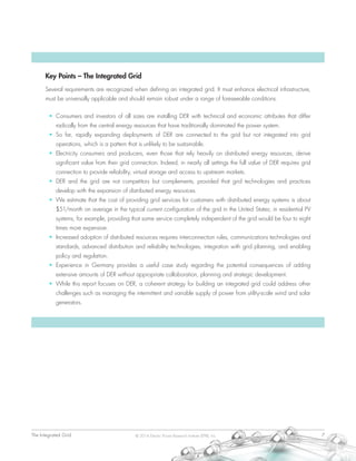 The Integrated Grid	 7© 2014 Electric Power Research Institute (EPRI), Inc.
Key Points – The Integrated Grid
Several requirements are recognized when defining an integrated grid. It must enhance electrical infrastructure,
must be universally applicable and should remain robust under a range of foreseeable conditions.
•	 Consumers and investors of all sizes are installing DER with technical and economic attributes that differ
radically from the central energy resources that have traditionally dominated the power system.
•	 So far, rapidly expanding deployments of DER are connected to the grid but not integrated into grid
operations, which is a pattern that is unlikely to be sustainable.
•	 Electricity consumers and producers, even those that rely heavily on distributed energy resources, derive
significant value from their grid connection. Indeed, in nearly all settings the full value of DER requires grid
connection to provide reliability, virtual storage and access to upstream markets.
•	 DER and the grid are not competitors but complements, provided that grid technologies and practices
develop with the expansion of distributed energy resources.
•	 We estimate that the cost of providing grid services for customers with distributed energy systems is about
$51/month on average in the typical current configuration of the grid in the United States; in residential PV
systems, for example, providing that same service completely independent of the grid would be four to eight
times more expensive.
•	 Increased adoption of distributed resources requires interconnection rules, communications technologies and
standards, advanced distribution and reliability technologies, integration with grid planning, and enabling
policy and regulation.
•	 Experience in Germany provides a useful case study regarding the potential consequences of adding
extensive amounts of DER without appropriate collaboration, planning and strategic development.
•	 While this report focuses on DER, a coherent strategy for building an integrated grid could address other
challenges such as managing the intermittent and variable supply of power from utility-scale wind and solar
generators.
 