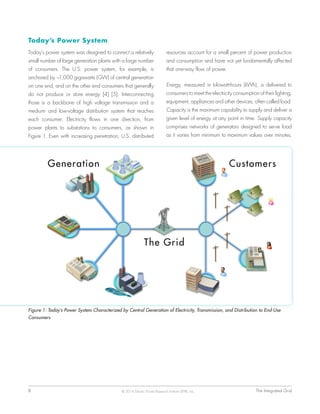 8	 The Integrated Grid© 2014 Electric Power Research Institute (EPRI), Inc.
Today’s Power System
Today’s power system was designed to connect a relatively
small number of large generation plants with a large number
of consumers. The U.S. power system, for example, is
anchored by ~1,000 gigawatts (GW) of central generation
on one end, and on the other end consumers that generally
do not produce or store energy [4] [5]. Interconnecting
those is a backbone of high voltage transmission and a
medium- and low-voltage distribution system that reaches
each consumer. Electricity flows in one direction, from
power plants to substations to consumers, as shown in
Figure 1. Even with increasing penetration, U.S. distributed
resources account for a small percent of power production
and consumption and have not yet fundamentally affected
that one-way flow of power.
Energy, measured in kilowatt-hours (kWh), is delivered to
consumers to meet the electricity consumption of their lighting,
equipment, appliances and other devices, often called load.
Capacity is the maximum capability to supply and deliver a
given level of energy at any point in time. Supply capacity
comprises networks of generators designed to serve load
as it varies from minimum to maximum values over minutes,
Figure 1: Today’s Power System Characterized by Central Generation of Electricity, Transmission, and Distribution to End-Use
Consumers
 