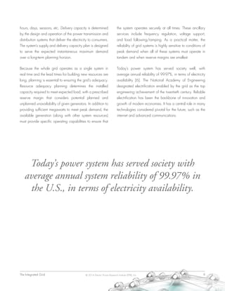 The Integrated Grid	 9© 2014 Electric Power Research Institute (EPRI), Inc.
hours, days, seasons, etc. Delivery capacity is determined
by the design and operation of the power transmission and
distribution systems that deliver the electricity to consumers.
The system’s supply and delivery capacity plan is designed
to serve the expected instantaneous maximum demand
over a long-term planning horizon.
Because the whole grid operates as a single system in
real time and the lead times for building new resources are
long, planning is essential to ensuring the grid’s adequacy.
Resource adequacy planning determines the installed
capacity required to meet expected load, with a prescribed
reserve margin that considers potential planned and
unplanned unavailability of given generators. In addition to
providing sufficient megawatts to meet peak demand, the
available generation (along with other system resources)
must provide specific operating capabilities to ensure that
the system operates securely at all times. These ancillary
services include frequency regulation, voltage support,
and load following/ramping. As a practical matter, the
reliability of grid systems is highly sensitive to conditions of
peak demand when all of these systems must operate in
tandem and when reserve margins are smallest.
Today’s power system has served society well, with
average annual reliability of 99.97%, in terms of electricity
availability [6]. The National Academy of Engineering
designated electrification enabled by the grid as the top
engineering achievement of the twentieth century. Reliable
electrification has been the backbone of innovation and
growth of modern economies. It has a central role in many
technologies considered pivotal for the future, such as the
internet and advanced communications.
Today’s power system has served society with
average annual system reliability of 99.97% in
the U.S., in terms of electricity availability.
 