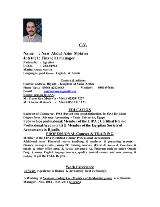 C.V.
Name : Nasr Abdul Azim Motawa
Job titel : Financial manager
Nationality : Egyption
D.O.B. : 28/12/1962
Marital Status: Married
Languages good Known: English, & Arabic
Contact & address
Current address: Riyadh - Kingdom of Saudi Arabia
Phone Res. : (009661)2020663 Mobile# : 0509497646
E-mail : nasrmotawa@gmail.com
Known person In KSA.
Mr. Dyaaelden Motaw’a - Mob.# 0535313227
Mr. Osama Motaw’a - Mob.# 0535313221
EDUCATION
Bachelor of Commerce, 1984 (Passedwith good distinction, in First Division)
Degree focus: Advance Accounting - Tanta University, Egypt
Fellowships professional:Member of the CIPA ( Certified Islamic
ProfessionalAccountant) & Member of the Egyptian Societyof
Accountants in Riyadh.
PROFESSIONAL Courses & TRAINING
Member of the CIPA (Certified Islamic Professional Accountant).
Additional many Financial courses (auditing & analyses & preparing reports) ,
Finance manager skills , many PC training courses, (Excel & Access & PowerPoint &
oracle & other office prog. & various advanced Ac. Program such as under Oracle
Prog. ), many English language courses, quality control course and now planning &
studying to get the CMA. Degree.
Work Experience
30 Years experience in finance & Accounting field as flowing:-
1- Working at Yasalam trading Co. (Member of Al-Moalim group) as a Financial
Manager – Nov. 2014 – Nov. 2016 (2 years)
 