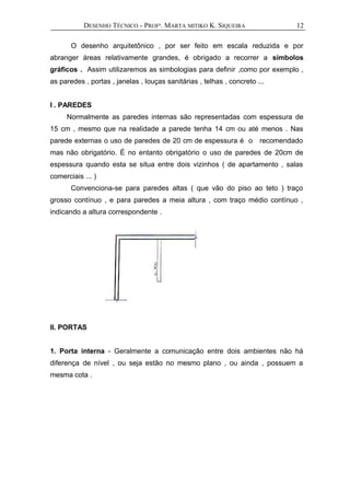 DESENHO TÉCNICO - PROFª. MARTA MITIKO K. SIQUEIRA
O desenho arquitetônico , por ser feito em escala reduzida e por
abranger áreas relativamente grandes, é obrigado a recorrer a símbolos
gráficos . Assim utilizaremos as simbologias para definir ,como por exemplo ,
as paredes , portas , janelas , louças sanitárias , telhas , concreto ...
I . PAREDES
Normalmente as paredes internas são representadas com espessura de
15 cm , mesmo que na realidade a parede tenha 14 cm ou até menos . Nas
parede externas o uso de paredes de 20 cm de espessura é o recomendado
mas não obrigatório. É no entanto obrigatório o uso de paredes de 20cm de
espessura quando esta se situa entre dois vizinhos ( de apartamento , salas
comerciais ... )
Convenciona-se para paredes altas ( que vão do piso ao teto ) traço
grosso contínuo , e para paredes a meia altura , com traço médio contínuo ,
indicando a altura correspondente .
II. PORTAS
1. Porta interna - Geralmente a comunicação entre dois ambientes não há
diferença de nível , ou seja estão no mesmo plano , ou ainda , possuem a
mesma cota .
12
 