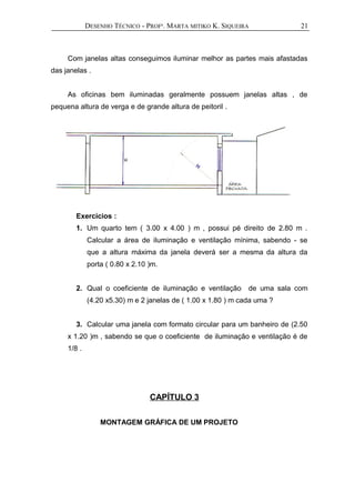 DESENHO TÉCNICO - PROFª. MARTA MITIKO K. SIQUEIRA
Com janelas altas conseguimos iluminar melhor as partes mais afastadas
das janelas .
As oficinas bem iluminadas geralmente possuem janelas altas , de
pequena altura de verga e de grande altura de peitoril .
Exercícios :
1. Um quarto tem ( 3.00 x 4.00 ) m , possui pé direito de 2.80 m .
Calcular a área de iluminação e ventilação mínima, sabendo - se
que a altura máxima da janela deverá ser a mesma da altura da
porta ( 0.80 x 2.10 )m.
2. Qual o coeficiente de iluminação e ventilação de uma sala com
(4.20 x5.30) m e 2 janelas de ( 1.00 x 1.80 ) m cada uma ?
3. Calcular uma janela com formato circular para um banheiro de (2.50
x 1.20 )m , sabendo se que o coeficiente de iluminação e ventilação é de
1/8 .
CAPÍTULO 3
MONTAGEM GRÁFICA DE UM PROJETO
21
 