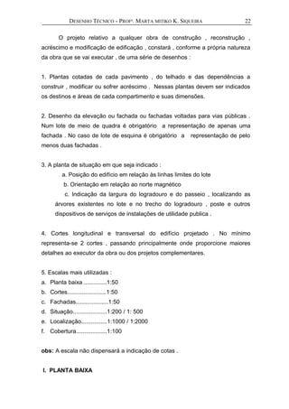 DESENHO TÉCNICO - PROFª. MARTA MITIKO K. SIQUEIRA
O projeto relativo a qualquer obra de construção , reconstrução ,
acréscimo e modificação de edificação , constará , conforme a própria natureza
da obra que se vai executar , de uma série de desenhos :
1. Plantas cotadas de cada pavimento , do telhado e das dependências a
construir , modificar ou sofrer acréscimo . Nessas plantas devem ser indicados
os destinos e áreas de cada compartimento e suas dimensões.
2. Desenho da elevação ou fachada ou fachadas voltadas para vias públicas .
Num lote de meio de quadra é obrigatório a representação de apenas uma
fachada . No caso de lote de esquina é obrigatório a representação de pelo
menos duas fachadas .
3. A planta de situação em que seja indicado :
a. Posição do edifício em relação às linhas limites do lote
b. Orientação em relação ao norte magnético
c. Indicação da largura do logradouro e do passeio , localizando as
árvores existentes no lote e no trecho do logradouro , poste e outros
dispositivos de serviços de instalações de utilidade publica .
4. Cortes longitudinal e transversal do edifício projetado . No mínimo
representa-se 2 cortes , passando principalmente onde proporcione maiores
detalhes ao executor da obra ou dos projetos complementares.
5. Escalas mais utilizadas :
a. Planta baixa ..............1:50
b. Cortes........................1:50
c. Fachadas....................1:50
d. Situação.....................1:200 / 1: 500
e. Localização................1:1000 / 1:2000
f. Cobertura...................1:100
obs: A escala não dispensará a indicação de cotas .
I. PLANTA BAIXA
22
 