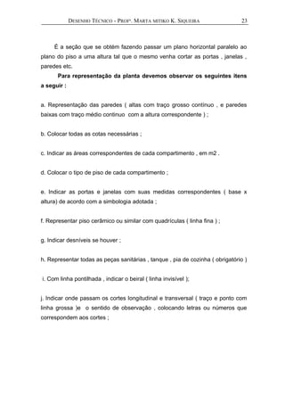 DESENHO TÉCNICO - PROFª. MARTA MITIKO K. SIQUEIRA
É a seção que se obtém fazendo passar um plano horizontal paralelo ao
plano do piso a uma altura tal que o mesmo venha cortar as portas , janelas ,
paredes etc.
Para representação da planta devemos observar os seguintes itens
a seguir :
a. Representação das paredes ( altas com traço grosso contínuo , e paredes
baixas com traço médio continuo com a altura correspondente ) ;
b. Colocar todas as cotas necessárias ;
c. Indicar as áreas correspondentes de cada compartimento , em m2 .
d. Colocar o tipo de piso de cada compartimento ;
e. Indicar as portas e janelas com suas medidas correspondentes ( base x
altura) de acordo com a simbologia adotada ;
f. Representar piso cerâmico ou similar com quadrículas ( linha fina ) ;
g. Indicar desníveis se houver ;
h. Representar todas as peças sanitárias , tanque , pia de cozinha ( obrigatório )
i. Com linha pontilhada , indicar o beiral ( linha invisível );
j. Indicar onde passam os cortes longitudinal e transversal ( traço e ponto com
linha grossa )e o sentido de observação , colocando letras ou números que
correspondem aos cortes ;
23
 