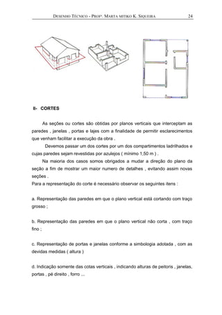 DESENHO TÉCNICO - PROFª. MARTA MITIKO K. SIQUEIRA
II- CORTES
As seções ou cortes são obtidas por planos verticais que interceptam as
paredes , janelas , portas e lajes com a finalidade de permitir esclarecimentos
que venham facilitar a execução da obra .
Devemos passar um dos cortes por um dos compartimentos ladrilhados e
cujas paredes sejam revestidas por azulejos ( mínimo 1,50 m ) .
Na maioria dos casos somos obrigados a mudar a direção do plano da
seção a fim de mostrar um maior numero de detalhes , evitando assim novas
seções .
Para a representação do corte é necessário observar os seguintes itens :
a. Representação das paredes em que o plano vertical está cortando com traço
grosso ;
b. Representação das paredes em que o plano vertical não corta , com traço
fino ;
c. Representação de portas e janelas conforme a simbologia adotada , com as
devidas medidas ( altura )
d. Indicação somente das cotas verticais , indicando alturas de peitoris , janelas,
portas , pé direito , forro ...
24
 