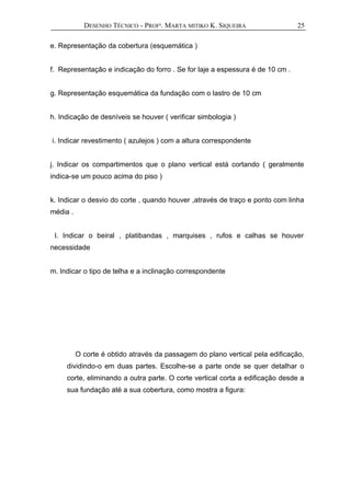 DESENHO TÉCNICO - PROFª. MARTA MITIKO K. SIQUEIRA
e. Representação da cobertura (esquemática )
f. Representação e indicação do forro . Se for laje a espessura é de 10 cm .
g. Representação esquemática da fundação com o lastro de 10 cm
h. Indicação de desníveis se houver ( verificar simbologia )
i. Indicar revestimento ( azulejos ) com a altura correspondente
j. Indicar os compartimentos que o plano vertical está cortando ( geralmente
indica-se um pouco acima do piso )
k. Indicar o desvio do corte , quando houver ,através de traço e ponto com linha
média .
l. Indicar o beiral , platibandas , marquises , rufos e calhas se houver
necessidade
m. Indicar o tipo de telha e a inclinação correspondente
O corte é obtido através da passagem do plano vertical pela edificação,
dividindo-o em duas partes. Escolhe-se a parte onde se quer detalhar o
corte, eliminando a outra parte. O corte vertical corta a edificação desde a
sua fundação até a sua cobertura, como mostra a figura:
25
 