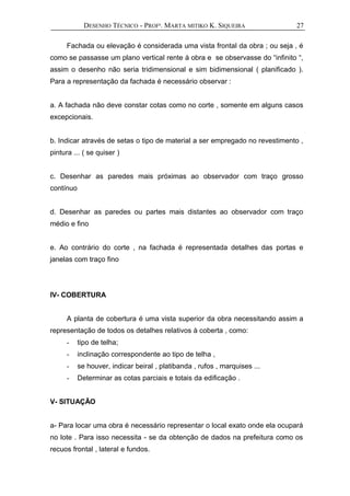 DESENHO TÉCNICO - PROFª. MARTA MITIKO K. SIQUEIRA
Fachada ou elevação é considerada uma vista frontal da obra ; ou seja , é
como se passasse um plano vertical rente à obra e se observasse do “infinito “,
assim o desenho não seria tridimensional e sim bidimensional ( planificado ).
Para a representação da fachada é necessário observar :
a. A fachada não deve constar cotas como no corte , somente em alguns casos
excepcionais.
b. Indicar através de setas o tipo de material a ser empregado no revestimento ,
pintura ... ( se quiser )
c. Desenhar as paredes mais próximas ao observador com traço grosso
contínuo
d. Desenhar as paredes ou partes mais distantes ao observador com traço
médio e fino
e. Ao contrário do corte , na fachada é representada detalhes das portas e
janelas com traço fino
IV- COBERTURA
A planta de cobertura é uma vista superior da obra necessitando assim a
representação de todos os detalhes relativos à coberta , como:
- tipo de telha;
- inclinação correspondente ao tipo de telha ,
- se houver, indicar beiral , platibanda , rufos , marquises ...
- Determinar as cotas parciais e totais da edificação .
V- SITUAÇÃO
a- Para locar uma obra é necessário representar o local exato onde ela ocupará
no lote . Para isso necessita - se da obtenção de dados na prefeitura como os
recuos frontal , lateral e fundos.
27
 