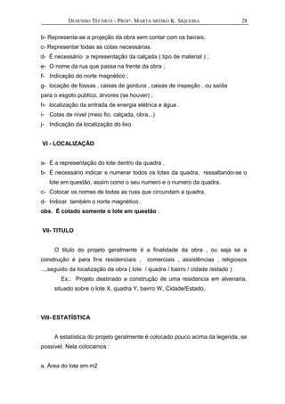 DESENHO TÉCNICO - PROFª. MARTA MITIKO K. SIQUEIRA
b- Representa-se a projeção da obra sem contar com os beirais;
c- Representar todas as cotas necessárias.
d- É necessário a representação da calçada ( tipo de material ) ;
e- O nome da rua que passa na frente da obra ;
f- Indicação do norte magnético ;
g- locação de fossas , caixas de gordura , caixas de inspeção , ou saída
para o esgoto publico, árvores (se houver) ;
h- localização da entrada de energia elétrica e água .
i- Cotas de nível (meio fio, calçada, obra...)
j- Indicação da localização do lixo
VI - LOCALIZAÇÃO
a- É a representação do lote dentro da quadra .
b- É necessário indicar e numerar todos os lotes da quadra, ressaltando-se o
lote em questão, assim como o seu numero e o numero da quadra.
c- Colocar os nomes de todas as ruas que circundam a quadra,
d- Indicar também o norte magnético.
obs. É cotado somente o lote em questão .
VII- TITULO
O titulo do projeto geralmente é a finalidade da obra , ou seja se a
construção é para fins residenciais , comerciais , assistências , religiosos
...,seguido da localização da obra ( lote / quadra / bairro / cidade /estado )
Ex.: Projeto destinado a construção de uma residencia em alvenaria,
situado sobre o lote X, quadra Y, bairro W, Cidade/Estado.
VIII- ESTATÍSTICA
A estatística do projeto geralmente é colocado pouco acima da legenda, se
possível. Nela colocamos :
a. Área do lote em m2
28
 