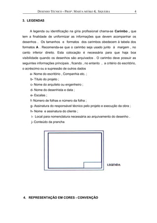 DESENHO TÉCNICO - PROFª. MARTA MITIKO K. SIQUEIRA
3. LEGENDAS
A legenda ou identificação na gíria profissional chama-se Carimbo , que
tem a finalidade de uniformizar as informações que devem acompanhar os
desenhos . Os tamanhos e formatos dos carimbos obedecem à tabela dos
formatos A . Recomenda-se que o carimbo seja usado junto à margem , no
canto inferior direito. Esta colocação é necessária para que haja boa
visibilidade quando os desenhos são arquivados . O carimbo deve possuir as
seguintes informações principais , ficando , no entanto , a critério do escritório,
o acréscimo ou a supressão de outros dados
a- Nome do escritório , Companhia etc. ;
b- Título do projeto ;
c- Nome do arquiteto ou engenheiro ;
d- Nome do desenhista e data ;
e- Escalas ;
f- Número de folhas e número da folha ;
g- Assinatura do responsável técnico pelo projeto e execução da obra ;
h- Nome e assinatura do cliente ;
i- Local para nomenclatura necessária ao arquivamento do desenho .
j- Conteúdo da prancha
4. REPRESENTAÇÃO EM CORES - CONVENÇÃO
4
 