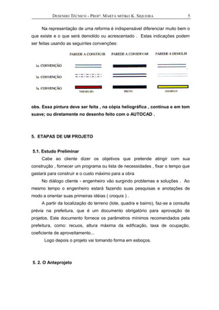 DESENHO TÉCNICO - PROFª. MARTA MITIKO K. SIQUEIRA
Na representação de uma reforma é indispensável diferenciar muito bem o
que existe e o que será demolido ou acrescentado . Estas indicações podem
ser feitas usando as seguintes convenções:
obs. Essa pintura deve ser feita , na cópia heliográfica , contínua e em tom
suave; ou diretamente no desenho feito com o AUTOCAD .
5. ETAPAS DE UM PROJETO
5.1. Estudo Preliminar
Cabe ao cliente dizer os objetivos que pretende atingir com sua
construção , fornecer um programa ou lista de necessidades , fixar o tempo que
gastará para construir e o custo máximo para a obra
No diálogo cliente - engenheiro vão surgindo problemas e soluções . Ao
mesmo tempo o engenheiro estará fazendo suas pesquisas e anotações de
modo a orientar suas primeiras idéias ( croquis ) .
A partir da localização do terreno (lote, quadra e bairro), faz-se a consulta
prévia na prefeitura, que é um documento obrigatório para aprovação de
projetos. Este documento fornece os parâmetros mínimos recomendados pela
prefeitura, como: recuos, altura máxima da edificação, taxa de ocupação,
coeficiente de aproveitamento...
Logo depois o projeto vai tomando forma em esboços.
5. 2. O Anteprojeto
5
 