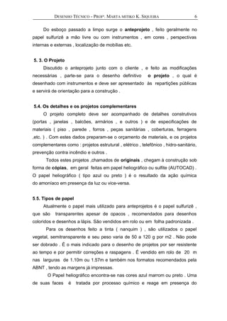 DESENHO TÉCNICO - PROFª. MARTA MITIKO K. SIQUEIRA
Do esboço passado a limpo surge o anteprojeto , feito geralmente no
papel sulfurizê a mão livre ou com instrumentos , em cores , perspectivas
internas e externas , localização de mobílias etc.
5. 3. O Projeto
Discutido o anteprojeto junto com o cliente , e feito as modificações
necessárias , parte-se para o desenho definitivo o projeto , o qual é
desenhado com instrumentos e deve ser apresentado às repartições públicas
e servirá de orientação para a construção .
5.4. Os detalhes e os projetos complementares
O projeto completo deve ser acompanhado de detalhes construtivos
(portas , janelas , balcões, armários , e outros ) e de especificações de
materiais ( piso , parede , forros , peças sanitárias , coberturas, ferragens
,etc. ) . Com estes dados preparam-se o orçamento de materiais, e os projetos
complementares como : projetos estrutural , elétrico , telefônico , hidro-sanitário,
prevenção contra incêndio e outros .
Todos estes projetos ,chamados de originais , chegam à construção sob
forma de cópias, em geral feitas em papel heliográfico ou sulfite (AUTOCAD) .
O papel heliográfico ( tipo azul ou preto ) é o resultado da ação química
do amoníaco em presença da luz ou vice-versa.
5.5. Tipos de papel
Atualmente o papel mais utilizado para anteprojetos é o papel sulfurizê ,
que são transparentes apesar de opacos , recomendados para desenhos
coloridos e desenhos a lápis. São vendidos em rolo ou em folha padronizada .
Para os desenhos feito a tinta ( nanquim ) , são utilizados o papel
vegetal, semitransparente e seu peso varia de 50 a 120 g por m2 . Não pode
ser dobrado . É o mais indicado para o desenho de projetos por ser resistente
ao tempo e por permitir correções e raspagens . É vendido em rolo de 20 m
nas larguras de 1.10m ou 1.57m e também nos formatos recomendados pela
ABNT , tendo as margens já impressas.
O Papel heliográfico encontra-se nas cores azul marrom ou preto . Uma
de suas faces é tratada por processo químico e reage em presença do
6
 