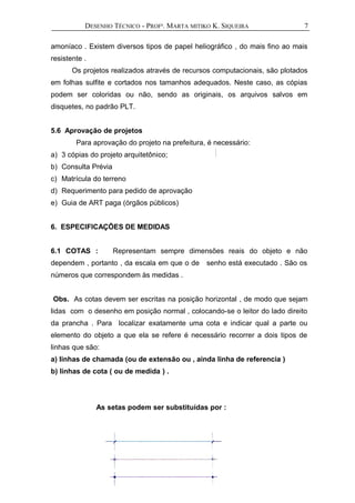 DESENHO TÉCNICO - PROFª. MARTA MITIKO K. SIQUEIRA
amoníaco . Existem diversos tipos de papel heliográfico , do mais fino ao mais
resistente .
Os projetos realizados através de recursos computacionais, são plotados
em folhas sulfite e cortados nos tamanhos adequados. Neste caso, as cópias
podem ser coloridas ou não, sendo as originais, os arquivos salvos em
disquetes, no padrão PLT.
5.6 Aprovação de projetos
Para aprovação do projeto na prefeitura, é necessário:
a) 3 cópias do projeto arquitetônico;
b) Consulta Prévia
c) Matrícula do terreno
d) Requerimento para pedido de aprovação
e) Guia de ART paga (órgãos públicos)
6. ESPECIFICAÇÕES DE MEDIDAS
6.1 COTAS : Representam sempre dimensões reais do objeto e não
dependem , portanto , da escala em que o de senho está executado . São os
números que correspondem às medidas .
Obs. As cotas devem ser escritas na posição horizontal , de modo que sejam
lidas com o desenho em posição normal , colocando-se o leitor do lado direito
da prancha . Para localizar exatamente uma cota e indicar qual a parte ou
elemento do objeto a que ela se refere é necessário recorrer a dois tipos de
linhas que são:
a) linhas de chamada (ou de extensão ou , ainda linha de referencia )
b) linhas de cota ( ou de medida ) .
As setas podem ser substituídas por :
7
 