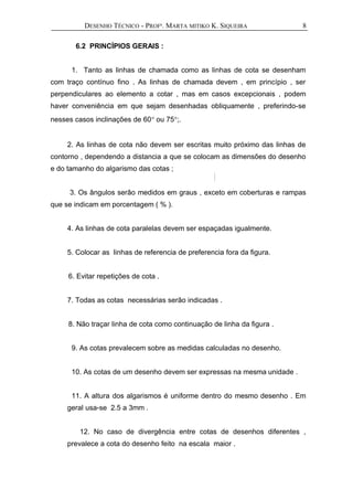 DESENHO TÉCNICO - PROFª. MARTA MITIKO K. SIQUEIRA
6.2 PRINCÍPIOS GERAIS :
1. Tanto as linhas de chamada como as linhas de cota se desenham
com traço contínuo fino . As linhas de chamada devem , em princípio , ser
perpendiculares ao elemento a cotar , mas em casos excepcionais , podem
haver conveniência em que sejam desenhadas obliquamente , preferindo-se
nesses casos inclinações de 60° ou 75°;.
2. As linhas de cota não devem ser escritas muito próximo das linhas de
contorno , dependendo a distancia a que se colocam as dimensões do desenho
e do tamanho do algarismo das cotas ;
3. Os ângulos serão medidos em graus , exceto em coberturas e rampas
que se indicam em porcentagem ( % ).
4. As linhas de cota paralelas devem ser espaçadas igualmente.
5. Colocar as linhas de referencia de preferencia fora da figura.
6. Evitar repetições de cota .
7. Todas as cotas necessárias serão indicadas .
8. Não traçar linha de cota como continuação de linha da figura .
9. As cotas prevalecem sobre as medidas calculadas no desenho.
10. As cotas de um desenho devem ser expressas na mesma unidade .
11. A altura dos algarismos é uniforme dentro do mesmo desenho . Em
geral usa-se 2.5 a 3mm .
12. No caso de divergência entre cotas de desenhos diferentes ,
prevalece a cota do desenho feito na escala maior .
8
 