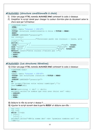 10

A
Ac
ct
ti
iv
vi
it
té
é2
2:
: (
(s
st
tr
ru
uc
ct
tu
ur
re
e c
co
on
nd
di
it
ti
io
on
nn
ne
el
ll
le
e à
à c
ch
ho
oi
ix
x)
)
1) Créer une page HTML nommée Activité2.html contenant le code ci-dessous.
2) Compléter le script donné pour changer la couleur d’arrière plan du document selon le
choix saisi par l’utilisateur.
<!DOCTYPE html>
<HTML>
<HEAD> <meta "charset = UTF-8">
<TITLE> structure conditionnelle à choix </TITLE></HEAD>
<BODY>
<SCRIPT LANGUAGE="javascript">
var couleur;
………………………=…………………………………("Choisissez parmi ces couleurs : jaune, gris
rouge"," ");
switch(……………………………)
{case "……………………" : ……………………………………………………………………………="red"; break;
case "jaune" : ……………………………………………………………………………="yellow"; break;
case "gris" : ……………………………………………………………………………="gray"; break;
default :alert("Cette couleur n’existe pas !!");
</SCRIPT>
</BODY>
</HTML>

A
Ac
ct
ti
iv
vi
it
té
é3
3:
: (
(L
Le
es
s s
st
tr
ru
uc
ct
tu
ur
re
es
s i
it
té
ér
ra
at
ti
iv
ve
es
s)
)
1) Créer une page HTML nommée Activité3.html contenant le code ci-dessous :
<!DOCTYPE html>
<HTML>
<HEAD> <meta "charset = UTF-8">
<TITLE> Les structures iterative </TITLE></HEAD>
<BODY>
<SCRIPT LANGUAGE="javascript">
do {
nb= prompt('Entrez votre valeur numérique','');
test=isNaN(nb);
}
WHILE(test==true || nb>7 || nb<1);
document.write('le nombre que vous avez choisi est' +nb);
</SCRIPT>
</BODY>
</HTML>
2) Déduire le rôle du script ci dessus ?...............................................................................................
3) Ajouter le script suivant dans la partie BODY et déduire son rôle :
var i=1;
var s=0;
while (i<=nb)
{ s=s+i;
i=i+1; }
document.write('<BR>la somme des' +nb+ 'premiers nombres est' +s+
'<BR>');
 