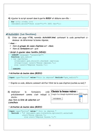 11
…………………………………………………………………………………………………………..………………………………………………………
4) Ajouter le script suivant dans la partie BODY et déduire son rôle :
for (i=1; i<=nb; i++)
{document.write("<font size="+i+"> 3STI <br>");}
…………………………………………………………………………………………………………..………………………………………………………

A
Ac
ct
ti
iv
vi
it
té
é4
4:
: (
(L
Le
es
s f
fo
on
nc
ct
ti
io
on
ns
s)
)
1) Créer une page HTML nommée Activité4.html contenant le code permettant ci-
dessous de déterminer la bonne réponse.
Avec :
 Nom du groupe de cases d’options est : choix.
 Nom du formulaire est : qcm
Script à ajouter dans l’entête (HEAD):
<SCRIPT language= "javascript">
function qcm_radio()
{ var rep=false;
if(document.qcm.choix[2].checked) rep=true;
if(rep==true) {alert('Bonne réponse.');}
else {alert('Réponse fausse.');}
}
</SCRIPT>
Activation du bouton dans (BODY):
<Input type="button" value="Voir la réponse" Onclick="qcm_radio()">
 D’après ce code, déduire comment vérifier l’état de la case d’option (cochée ou non) ?
…………………………………………………………..…………………………………………………………………………………………….…………
2) Améliorer le formulaire créé
précédemment comme c’est indiqué à
droite :
Avec Nom du liste de selection est
ListeChoix
Activation du bouton dans (BODY):
<Input type="button" value=" Voir la réponse "
Onclick = "if (document.qcm.listechoix.options[2].selected)
alert('Bonne réponse.');
else alert('Réponse fausse.');">
 