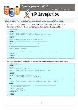 9

A
Ac
ct
ti
iv
vi
it
té
é1
1:
: (
(L
Le
es
s e
en
nt
tr
ré
ée
es
s/
/s
so
or
rt
ti
ie
es
s.
..
. l
le
es
s s
st
tr
ru
uc
ct
tu
ur
re
es
s c
co
on
nd
di
it
ti
io
on
nn
ne
el
ll
le
es
s)
)
1) Créer une page HTML nommée Activité1.html contenant le code ci-dessous.
2) Compléter le script donné pour échanger deux entiers donnés a et b.
<!DOCTYPE html>
<HTML>
<HEAD> <meta "charset = UTF-8">
<TITLE> Activité1: Les entrée/sortie(s) </TITLE>
</HEAD>
<BODY>
<h1> Permutation de deux valeurs </h1>
<SCRIPT ………………………………………= "……………………………………………">
a=……………………………………………………………………………… ;
b=……………………………………………………………………………… ;
a=a+b; b=a-b; a=a-b;
…………………("après la permutation a="…………………… et …………………… );
</SCRIPT>
</BODY>
</HTML>
3) Modifier le script précédent en ajoutant un contrôle de saisie des valeurs a et b.
<!DOCTYPE html>
<HTML>
<HEAD>
<meta "charset = UTF-8">
<TITLE> les structures conditionnelles </TITLE>
</HEAD>
<BODY>
<SCRIPT language= "javascript">
a=prompt("a=",""); b=prompt("b=","");
if ………………………………………………………………………………………………………………………………………………………… ;
{ alert("vous devez saisir des valeurs numériques!!"); }
else
{ a=……………………………………………………… ; ……………………………………………………………;
a=a+b; b=a-b; a=a-b;
alert("a="+a);
alert("b="+b); }
</SCRIPT>
</BODY>
</HTML
Développement WEB
Niveau : 3
ème
SI - STI
T
TP
P J
Ja
av
va
aS
Sc
cr
ri
ip
pt
t
 