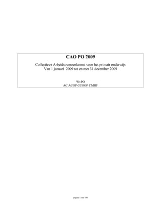 CAO PO 2009
Collectieve Arbeidsovereenkomst voor het primair onderwijs
     Van 1 januari 2009 tot en met 31 december 2009


                        WvPO
                 AC ACOP CCOOP CMHF




                        pagina 1 van 199
 