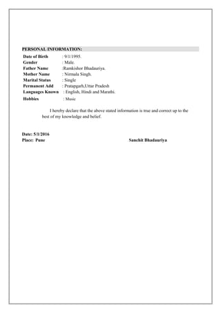 PERSONAL INFORMATION:
Date of Birth : 9/1/1995.
Gender : Male.
Father Name :Ramkishor Bhadauriya.
Mother Name : Nirmala Singh.
Marital Status : Single
Permanent Add : Pratapgarh,Uttar Pradesh
Languages Known : English, Hindi and Marathi.
Hobbies : Music
I hereby declare that the above stated information is true and correct up to the
best of my knowledge and belief.
Date: 5/1/2016
Place: Pune Sanchit Bhadauriya
 