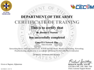 Given at: Bagram, Afghanistan
DA FORM 87, 1 OCT 78
DEPARTMENT OF THE ARMY
CERTIFICATE OF TRAINING
has successfully completed
Mr. Donald F. Thomas
This is to certify that
Richard W. Spratley (GS-14)
CECOM LCMC, LRC, DRE, TSD
Chief, Customer Support Branch
CompTIA Network Plus
TSD-CTIA102B
Networking Basics, Network Connections, TCP/IP and OSI Model, Wireless Networking, Networking,
Troubleshooting, and Security in accordance with CompTIA Network-Plus Certification
16 February - 20 February 2015 (40 hours)
 