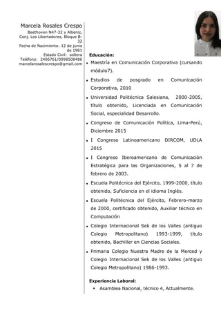 Marcela Rosales Crespo
Beethoven N47-32 y Albeniz,
Conj. Los Libertadores, Bloque B-
32
Fecha de Nacimiento: 12 de junio
de 1981
Estado Civil: soltera
Teléfono: 2406761/0998508486
marcelarosalescrespo@gmail.com
Educación:
 Maestría en Comunicación Corporativa (cursando
módulo7).
 Estudios de posgrado en Comunicación
Corporativa, 2010
 Universidad Politécnica Salesiana, 2000-2005,
título obtenido, Licenciada en Comunicación
Social, especialidad Desarrollo.
 Congreso de Comunicación Política, Lima-Perú,
Diciembre 2015
 I Congreso Latinoamericano DIRCOM, UDLA
2015
 I Congreso Iberoamericano de Comunicación
Estratégica para las Organizaciones, 5 al 7 de
febrero de 2003.
 Escuela Politécnica del Ejército, 1999-2000, título
obtenido, Suficiencia en el idioma Inglés.
 Escuela Politécnica del Ejército, Febrero-marzo
de 2000, certificado obtenido, Auxiliar técnico en
Computación
 Colegio Internacional Sek de los Valles (antiguo
Colegio Metropolitano) 1993-1999, título
obtenido, Bachiller en Ciencias Sociales.
 Primaria Colegio Nuestra Madre de la Merced y
Colegio Internacional Sek de los Valles (antiguo
Colegio Metropolitano) 1986-1993.
Experiencia Laboral:
 Asamblea Nacional, técnico 4, Actualmente.
 