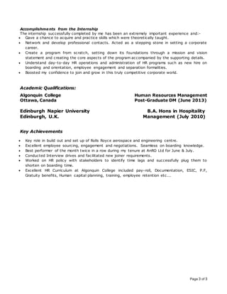 Page 3 of 3
Accomplishments from the Internship
The internship successfully completed by me has been an extremely important experience and:-
 Gave a chance to acquire and practice skills which were theoretically taught.
 Network and develop professional contacts. Acted as a stepping stone in setting a corporate
career.
 Create a program from scratch, setting down its foundations through a mission and vision
statement and creating the core aspects of the program accompanied by the supporting details.
 Understand day-to-day HR operations and administration of HR programs such as new hire on
boarding and orientation, employee engagement and separation formalities.
 Boosted my confidence to join and grow in this truly competitive corporate world.
Academic Qualifications:
Algonquin College Human Resources Management
Ottawa, Canada Post-Graduate DM (June 2013)
Edinburgh Napier University B.A. Hons in Hospitality
Edinburgh, U.K. Management (July 2010)
Key Achievements
 Key role in build out and set up of Rolls Royce aerospace and engineering centre.
 Excellent employee sourcing, engagement and negotiations. Seamless on boarding knowledge.
 Best performer of the month twice in a row during my tenure at AnRO Ltd for June & July.
 Conducted Interview drives and facilitated new joiner requirements.
 Worked on HR policy with stakeholders to identify time lags and successfully plug them to
shorten on boarding time.
 Excellent HR Curriculum at Algonquin College included pay-roll, Documentation, ESIC, P.F,
Gratuity benefits, Human capital planning, training, employee retention etc...
 