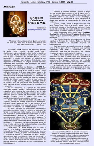 Horizonte – Leitura Holística / Nº 03 – Janeiro ddee 22000077 –– ppáágg.. 1100 
““EEuu ssoouu aa vviiddeeiirraa,, vvóóss ooss rraammooss.. QQuueemm ppeerrmmaanneeccee 
eemm mmiimm,, ee eeuu,, nneellee,, eessssee ddáá mmuuiittoo ffrruuttoo;; ppoorrqquuee sseemm 
mmiimm nnaaddaa ppooddeeiiss ffaazzeerr..”” ((JJooããoo 1155..55)) 
AA ppaallaavvrraa CCaabbaallaa ((QQaabbaallaahh eemm hheebbrraaiiccoo)),, pprroovvéémm 
ddoo vveerrbboo ““QQiibbeell”” ((aacceeiittaarr,, rreecceebbeerr,, ttoommaarr aallggoo)),, 
ssiiggnniiffiiccaannddoo aa ttrraannssmmiissssããoo ddaa ttrraaddiiççããoo ooccuullttaa oouu eessoottéérriiccaa 
ddooss HHeebbrreeuuss.. AAllgguunnss eessttuuddiioossooss iinnddiiccaamm ssuuaa oorriiggeemm eemm 
EEnnooqquuee qquuee aa ttrraannssmmiittiiuu aaoo ppaattrriiaarrccaa AAbbrraaããoo.. OOuuttrrooss 
rreellaacciioonnaamm aa MMooiissééss,, uumm iinniicciiaaddoo nnaa ssaabbeeddoorriiaa ddooss 
ssaacceerrddootteess eeggííppcciiooss,, ssuuaa oorriiggeemm.. EEnnttrreettaannttoo,, mmaaiiss 
iimmppoorrttaannttee qquuee ccoonnhheecceerr ssuuaa oorriiggeemm hhiissttóórriiccaa,, ddeevveemmooss 
aapprreeeennddeerr sseeuu ssiiggnniiffiiccaaddoo ppaarraa pprroosssseegguuiirr eemm nnoossssaa 
jjoorrnnaaddaa ddee ccoonnhheecciimmeennttoo.. 
DDeennttrroo ddaa eessttrruuttuurraa ddaa CCaabbaallaa,, aa ÁÁRRVVOORREE DDAA 
VVIIDDAA,, ccoomm ssuuaass eemmaannaaççõõeess ddiivviinnaass,, aass ddeezz SSeepphhiirroott,, 
ccoorrrreessppoonnddeemm ccaaddaa uummaa,, aa uumm nnoommee ddoo CCrriiaaddoorr,, ccoommoo 
ppoottêênncciiaass uunniivveerrssaaiiss ddaa CCrriiaaççããoo oouu pprriinnccííppiiooss ccrriiaaddoorreess ddoo 
AAiinn--SSoopphh,, oo iilliimmiittaaddoo.. AA áárrvvoorree ccoommoo ííccoonnee eessttáá pprreesseennttee 
eemm qquuaassee ttooddaass aass rreelliiggiiõõeess ddoo ppllaanneettaa.. SSuuaa vviittaalliiddaaddee,, nnaa 
ssuubbiiddaa ddaa sseeiivvaa,, aa eenneerrggiiaa tteellúúrriiccaa qquuee ssoobbee ddaass rraaíízzeess eemm 
ddiirreeççããoo ààss ffoollhhaass,, eennqquuaannttoo ssoobbrree aa ccooppaa ddeessccee ddoo 
uunniivveerrssoo aa eenneerrggiiaa ccóóssmmiiccaa,, ssiimmbboolliizzaa oo pprriinncciippaall aattrriibbuuttoo 
ddoo ppllaanneettaa TTeerrrraa nnaa ggeerraaççããoo ddee vviiddaa sseennssíívveell ((bbiiooss)) aa 
ppaarrttiirr ddaa mmaattéérriiaa bbrruuttaa ee nnoossssoo ccoonnttaattoo iirrrreemmeeddiiáávveell ccoomm 
oo uunniivveerrssoo.. 
NNaa ssuuaa ccoonncceeppççããoo,, aass SSeepphhiirroott ddoo llaaddoo ddiirreeiittoo 
((CChhooccmmaahh,, CChheesseedd,, NNeettzzaacchh)) ccoorrrreessppoonnddeemm aaoo pprriinnccííppiioo 
mmaassccuulliinnoo aattiivvoo ((ccoolluunnaa ddaa mmiisseerriiccóórrddiiaa));; aass ddoo llaaddoo 
eessqquueerrddoo ((BBiinnaahh,, GGeebbuurraahh,, HHoodd)) ppeerrtteenncceemm aaoo pprriinnccííppiioo 
ffeemmiinniinnoo,, ppaassssiivvoo ((ccoolluunnaa ddaa sseevveerriiddaaddee));; aass cceennttrraaiiss 
((KKeetthheerr,, TTiipphhaarreett,, YYeessoodd ee MMaallkkuutthh)) ccoonncceerrnneemm aaoo 
eeqquuiillííbbrriioo,, ccoommppaattiibbiilliizzaannddoo pprriinnccííppiiooss ooppoossttooss.. 
DDáá--ssee oo nnoommee ddee AAddaamm KKaaddmmoonn àà ttoottaalliiddaaddee ddaass 
SSeepphhiirroott,, ssíímmbboolloo ddoo hhoommeemm pprroottoottííppiiccoo oouu aarrqquueettííppiiccoo,, 
iinnddiiccaattiivvoo ccoommoo rreevveellaaççããoo qquuee oo sseerr hhuummaannoo éé uumm 
uunniivveerrssoo eemm mmiinniiaattuurraa ((mmiiccrrooccoossmmoo)),, ssíínntteessee ddee DDeeuuss –– 
UUnniivveerrssoo ee SSeerr ccoonnttéémm ee ssããoo ccoonnttiiddooss eennttrree ssii.. 
AA CCaabbaallaa,, qquuee tteemm uumm ffuunnddaammeennttoo ddiissttiinnttaammeennttee 
ppaanntteeííssttiiccoo,, ccoonnssiiddeerraa DDeeuuss,, aass ccrriiaattuurraass,, oo uunniivveerrssoo ee aass 
ffoorrççaass ee eenneerrggiiaass qquuee nneessttee aattuuaamm,, ccoommoo eennttrreellaaççaaddaass 
ppoorr aannaallooggiiaass ee ccoorrrreessppoonnddêênncciiaass nneecceessssáárriiaass.. OO qquuee éé 
ffeennoommeenniiccaammeennttee eexxtteerrnnoo éé eexxpprreessssããoo ddoo qquuee éé 
nnuummeenniiccaammeennttee iinntteerrnnoo,, iissttoo éé,, eemm oouuttrraass ppaallaavvrraass ““oo 
vviissíívveell éé aa eexxpprreessssããoo ddoo iinnvviissíívveell..”” CCoommoo nnoo aaxxiioommaa 
mmáággiiccoo ddee HHeerrmmeess TTrriimmeeggiissttooss ““AAssssiimm ccoommoo éé eemm cciimmaa,, éé 
eemmbbaaiixxoo........”” OO ppaanntteeííssmmoo éé aa ddoouuttrriinnaa sseegguunnddoo aa qquuaall ssóó 
DDeeuuss éé rreeaall ee oo UUnniivveerrssoo éé oo ccoonnjjuunnttoo ttoottaall ddee eemmaannaaççõõeess 
ddiivviinnaass oouu mmaanniiffeessttaaççõõeess ddoo CCrriiaaddoorr.. 
DDeessttaa ffoorrmmaa,, aa CCaabbaallaa aaddmmiittee qquuee ttaall ccoommoo oo 
ssuuppeerriioorr ee oo iinntteerrnnoo ((rreellaacciioonnaaddoo aaoo cceelleessttee ee aaoo 
iinnvviissíívveell)),, eexxeerrcceemm iinnfflluuêênncciiaa ssoobbrree oo iinnffeerriioorr ee oo eexxtteerrnnoo 
((oo tteerrrreessttrree ee oo vviissíívveell)),, oo ooppoossttoo ttaammbbéémm ooccoorrrree,, oouu sseejjaa,, 
aa iinntteelliiggêênncciiaa iinnffeerriioorr ee mmaanniiffeessttaa ddoo eennttee rreellaattiivvoo,, 
rreepprreesseennttaaddoo ppeelloo mmiiccrrooccoossmmoo,, ppooddee ssee ccoommuunniiccaarr ee 
aattuuaarr eemm rreellaaççããoo àà iinntteelliiggêênncciiaa ssuuppeerriioorr ee iimmaanniiffeessttaa 
((nnuummaa ppaallaavvrraa,, ttuuddoo aaqquuiilloo ddee qquuee aa ccrriiaattuurraa hhuummaannaa ssee 
ddeessttaaccaa,, sseeuu ppoonnttoo ddee iinntteerrsseeccççããoo ccoomm oo mmaaccrrooccoossmmoo oouu 
EEnnttee AAbbssoolluuttoo )).. 
SSeegguunnddoo aa ttrraaddiiççããoo hheebbrraaiiccaa,, qquuaannddoo oo MMaaggoo 
pprrooccuurraa aa uunniiããoo eessppiirriittuuaall ccoomm oo qquuee éé ddiivviinnoo,, ccoomm oo 
qquuee éé ssuuppeerriioorr ee bboomm,, pprraattiiccaa aa MMaaggiiaa BBrraannccaa.. PPaarraa ttaall 
ffiinnaalliiddaaddee sseerrvvee--ssee ddaa pprreeccee ee ddaa mmeeddiittaaççããoo,, 
aaccoommppaannhhaaddaass oouu aassssoocciiaaddaass aa cceerrttaass cceerriimmôônniiaass ee 
rriittuuaaiiss qquuee aauuxxiilliiaamm aa ccoonncceennttrraaççããoo ddaa iiddééiiaa ee ddaa 
vvoonnttaaddee.. 
Quuaannddoo,, ppoorréémm,, uuttiilliizzaa aass ffoorrççaass iinnvviissíívveeiiss ppaarraa 
ffaazzeerr aallgguumm mmaall,, eexxeerrccee aa MMaaggiiaa NNeeggrraa,, qquuee éé 
ccoonnddeennáávveell,, ppoorrqquuee ooss ddeemmôônniiooss qquuee aauuxxiilliiaamm oo MMaaggoo 
NNeeggrroo nnaa eexxeeccuuççããoo ddee ssuuaass pprrááttiiccaass aabboommiinnáávveeiiss 
ccoonndduuzzeemm--nnoo ffiinnaallmmeennttee aa ppeerrddiiççããoo eessppiirriittuuaall.. 
MMeennooss ccoonnddeennáávveell qquuee aa MMaaggiiaa NNeeggrraa ((MMaaaasseehh 
KKhhiisshhuupphh)) éé aa MMaaggiiaa NNaattuurraall ((MMaaaasseehh SShheeddiimm)),, qquuee 
eevvooccaa ee ccoonnjjuurraa ooss eelleemmeennttaaiiss,, sseerrvviinnddoo--ssee ddeelleess ppaarraa 
cceerrttooss ffiinnss.. 
TTooddaa MMaaggiiaa ddeeppeennddee,, pprriinncciippaallmmeennttee,, ddaa ffoorrççaa 
eessppiirriittuuaall ee ffiirrmmeezzaa ddee vvoonnttaaddee.. TTooddooss ooss hhoommeennss 
ppoossssuueemm ccllaarriivviiddêênncciiaa ee ffaaccuullddaaddeess mmáággiiccaass eemm 
ddiiffeerreenntteess ggrraauuss.. 
CCaaddaa aattoo mmáággiiccoo pprreessssuuppõõee uummaa cceerrttaa iinntteennççããoo 
ffoorrttee ee ffiirrmmee,, ppaarraa aattrraaiirr aa iinnfflluuêênncciiaa ddooss eessppíírriittooss 
ssuuppeerriioorreess;; aalléémm ddiissttoo éé nneecceessssáárriioo tteerr vviivvaa 
iimmaaggiinnaaççããoo,, ppaarraa qquuee aass iimmpprreessssõõeess ddaass eessffeerraass 
iinnvviissíívveeiiss ssee ggrraavveemm pprrooffuunnddaammeennttee nnaa aallmmaa.. 
OO MMaaggoo hháá ddee iiddeennttiiffiiccaarr--ssee ccoomm oo oobbjjeettoo ddaa ssuuaa 
mmeeddiittaaççããoo;; ppoorr iissssoo,, hháá ddee sseerr ccaallmmoo,, lliivvrree ddee ppaaiixxõõeess ee 
ddeesseejjooss,, ccoonnddiiççõõeess eessttaass qquuee eennccoonnttrraa nnaa ssoolliiddããoo ee nnoo 
iissoollaammeennttoo.. EEmm qquuaallqquueerr ppoonnttoo ddee ssuuaa eevvoolluuççããoo 
eessppiirriittuuaall eexxiissttee uumm mmééttooddoo aaddeeqquuaaddoo ddee mmeeddiittaaççããoo 
qquuee vvaaii ccaammbbiiaannddoo ccoonnffoorrmmee aa pprróópprriiaa eevvoolluuççããoo.. 
AA CCaabbaallaa nnããoo ddeevvee sseerr pprrooccuurraaddaa ppoorr mmeeiioo ddoo 
ccoonnttaattoo ggrroosssseeiirroo nneemm ccoomm ooss aarrgguummeennttooss ddaa llóóggiiccaa.. 
SSeeuu ffuunnddaammeennttoo eennccoonnttrraa--ssee nnaa tteerrcceeiirraa rreeggiiããoo ddooss 
ccoonnhheecciimmeennttooss.. 
AAllttaa MMaaggiiaa 
AA MMaaggiiaa ddaa 
CCaabbaallaa ee aa 
ÁÁrrvvoorree ddaa VViiddaa 
JJúúlliioo KKlliinngg 
jjuulliioocckklliinngg@@hhoottmmaaiill..ccoomm 
AA ““ÁÁrrvvoorree ddaa VViiddaa”” oouu ““ÁÁrrvvoorree ddaa CCaabbaallaa””,, uumm eessqquueemmaa 
ppeerrffeeiittoo ddoo UUnniivveerrssoo,, ccoonncceebbiiddoo nnaa IIddaaddee MMééddiiaa ee ppeellaa 
pprriimmeeiirraa vveezz ppuubblliiccaaddoo nnoo SSeeffeerr HHaa--ZZoohhaarr,, oobbrraa ccaabbaallííssttiiccaa 
qquuee ssee ccoonnssttiittuuii nnuummaa ccoommppiillaaççããoo ddoo ppeennssaammeennttoo 
ccaabbaallííssttiiccoo ddee ddiivveerrssooss rraabbiinnooss aaoo lloonnggoo ddee cceenntteennaass ddee 
aannooss.. AA ÁÁrrvvoorree éé ccoonnssttiittuuííddaa ddee ddeezz eessffeerraass oouu eemmaannaaççõõeess 
ddiivviinnaass cchhaammaaddaass ““sseeffiirroott””,, ppeellaass qquuaaiiss DDeeuuss tteerriiaa ccrriiaaddoo oo 
uunniivveerrssoo,, ooss aannjjooss ee oo hhoommeemm.. 
 