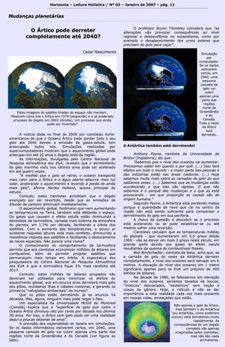 Horizonte – Leitura Holística / Nº 03 – Janeiro ddee 22000077 –– ppáágg.. 1111 
MMuuddaannççaass ppllaanneettáárriiaass 
OO ÁÁrrttiiccoo ppooddee ddeerrrreetteerr 
ccoommpplleettaammeennttee aattéé 22004400?? 
CCeezzaarr NNaasscciimmeennttoo 
AA nnoottíícciiaa ddaaddaa nnoo ffiinnaall ddee 22000066 ppoorr cciieennttiissttaass nnoorrttee-- 
aammeerriiccaannooss ddee qquuee oo OOcceeaannoo ÁÁrrttiiccoo ppooddee ppeerrddeerr ttooddoo oo sseeuu 
ggeelloo aattéé 22004400 ddeevviiddoo aa eemmiissssããoo ddee ggaasseess--eessttuuffaa,, tteemm 
pprreeooccuuppaaddoo ttooddooss nnóóss.. SSiimmuullaaççõõeess rreeaalliizzaaddaass ppoorr 
ssuuppeerrccoommppuuttaaddoorreess mmoossttrraamm qquuee oo aaqquueecciimmeennttoo gglloobbaall ppooddee 
aanntteecciippaarr eemm aattéé 2200 aannooss oo ddeeggeelloo ttoottaall ddaa rreeggiiããoo.. 
AAss iinnffoorrmmaaççõõeess,, ddiivvuullggaaddaass ppeelloo CCeennttrroo NNaacciioonnaall ddee 
PPeessqquuiissaa AAttmmoossfféérriiccaa ddooss EEUUAA,, rreevveellaamm qquuee oo ddeerrrreettiimmeennttoo 
ddee ggeelloo mmaarriinnhhoo vviissttoo nnooss úúllttiimmooss aannooss ppooddee sseerr aacceelleerraaddoo 
eemm aattéé qquuaattrroo vveezzeess.. 
""ÀÀ mmeeddiiddaa qquuee oo ggeelloo ssee rreettrraaii,, oo oocceeaannoo ttrraannssppoorrttaa 
mmaaiiss ccaalloorr ppaarraa oo ÁÁrrttiiccoo ee aa áágguuaa aabbeerrttaa aabbssoorrvvee mmaaiiss lluuzz 
ssoollaarr,, aacceelleerraannddoo oo aaqquueecciimmeennttoo ee lleevvaannddoo àà ppeerrddaa ddee aaiinnddaa 
mmaaiiss ggeelloo"",, aaffiirrmmaa MMaarriikkaa HHoollllaanndd,, aauuttoorraa pprriinncciippaall ddoo 
eessttuuddoo.. 
CCoonnttuuddoo,, eesstteess cciieennttiissttaass aaccrreeddiittaamm qquuee oo ddeeggeelloo 
aavvaannççaaddoo ppoorr sseerr rreevveerrttiiddoo,, ddeessddee qquuee aass eemmiissssõõeess ddee 
ddiióóxxiiddoo ddee ccaarrbboonnoo ddiimmiinnuuaamm iimmeeddiiaattaammeennttee.. 
OO aaqquueecciimmeennttoo gglloobbaall,, ffeennôômmeennoo qquuee vveemm aauummeennttaannddoo 
aass tteemmppeerraattuurraass nnaa TTeerrrraa,, ttaammbbéémm eessttáá aaffeettaannddoo oo eessppaaççoo.. 
OOss ggaasseess qquuee ccaauussaamm oo eeffeeiittoo eessttuuffaa eessttããoo ddiimmiinnuuiinnddoo aa 
ddeennssiiddaaddee ddaa tteerrmmoossffeerraa,, ccaammaaddaa mmaaiiss eexxtteerrnnaa ddaa aattmmoossffeerraa 
ddoo ppllaanneettaa,, eemm 11,,77%% ppoorr ddééccaaddaa,, ffaacciilliittaannddoo aa óórrbbiittaa ddooss 
ssaattéélliitteess.. CCoomm oo aauummeennttoo ddaass tteemmppeerraattuurraass,, oo ppoouuccoo aarr 
eexxiisstteennttee nnaaqquueellaass aallttuurraass eessttáá mmaaiiss rraarreeffeeiittoo,, ddiimmiinnuuiinnddoo aa 
rreessiissttêênncciiaa iimmppoossttaa aaooss ssaattéélliitteess ee ffaacciilliittaannddoo oo ddeessllooccaammeennttoo 
ddee nnaavveess eessppaacciiaaiiss.. NNããoo ppaarreeccee uummaa iirroonniiaa?? 
OO ccoonnhheecciimmeennttoo ddoo ccoommppoorrttaammeennttoo ddaa tteerrmmoossffeerraa 
ppeerrmmiittee qquuee aaooss cciieennttiissttaass eeccoonnoommiizzaarr mmiillhhõõeess ddee ddóóllaarreess eemm 
ccoommbbuussttíívveell,, aalléémm ddee ppeerrmmiittiirr pprroojjeettaarr ssaattéélliitteess qquuee 
ppeerrmmaanneeççaamm mmaaiiss tteemmppoo eemm óórrbbiittaa.. AA eexxppeeccttaattiivvaa ddooss 
ppeessqquuiissaaddoorree ddoo CCeennttrroo NNaacciioonnaall ddee PPeessqquuiissaa AAttmmoossfféérriiccaa 
ddooss EEUUAA éé qquuee aa tteerrmmoossffeerraa ffiiqquuee 33%% mmaaiiss rraarreeffeeiittaa aattéé 
22001177.. 
CCoonnttuuddoo,, eesstteess mmiillhhõõeess ddee ddóóllaarreess ppoouuppaaddooss nnããoo 
ddeevveerriiaamm sseerr uuttiilliizzaaddooss ppaarraa mmiinniimmiizzaarr ooss eeffeeiittooss ddoo 
aaqquueecciimmeennttoo gglloobbaall,, qquuee eemm ppoouuccooss aannooss ddeerrrreetteerráá mmaaiiss ggeelloo 
ddooss ppóóllooss,, iinnuunnddaannddoo iillhhaass ee cciiddaaddeess ccoosstteeiirraass,, ee ggeerraannddoo ooss 
pprriimmeeiirrooss ““rreeffuuggiiaaddooss aammbbiieennttaaiiss”” ddoo mmuunnddoo?? 
Quuee ooss ppóóllooss eessttããoo ddeerrrreetteennddoo jjáá ssee aannuunncciiaa hháá 
ddééccaaddaass.. MMaass,, aaggoorraa,, nniinngguuéémm mmaaiiss ppooddee nneeggaarr oo ffaattoo.. 
UUmm eessppeecciiaalliissttaa ddaa UUnniivveerrssiiddaaddee MMccGGiillll ddee MMoonnttrreeaall 
((CCaannaaddáá)) eexxpplliiccaa qquuee aa ""ssuuppeerrffíícciiee ddee ggeelloo qquuee ccoobbrree oo 
OOcceeaannoo ÁÁrrttiiccoo ddiimmiinnuuiiuu ooiittoo ppoorr cceennttoo ppoorr ddééccaaddaa nnooss úúllttiimmooss 
3300 aannooss.. PPoorr iissssoo,, oo ÁÁrrttiiccoo sseemm ggeelloo ppooddee sseerr uummaa rreeaalliiddaaddee 
ddaaqquuii aa ppoouuccaass ddeezzeennaass ddee aannooss"".. 
AA pprreevviissããoo ddooss eessppeecciiaalliissttaass ssee bbaasseeiiaa eemm ssiimmuullaaççõõeess.. 
SSee ooss ddaaddooss iinnffoorrmmááttiiccooss eessttiivveerreemm cceerrttooss,, eemm 22004400,, uummaa 
ppeeqquueennaa ccaammaaddaa ddee ggeelloo vvaaii ccoobbrriirr aappeennaass uummaa ppaarrttee ddaass 
rreeggiiõõeess nnoorrttee ddaa GGrrooeennllâânnddiiaa ee ddoo CCaannaaddáá ((vveerr ffiigguurraa aaoo 
llaaddoo)).. 
OO pprrooffeessssoorr BBrruunnoo TTrreemmbbllaayy ccoonnssiiddeerraa qquuee ""aass 
aalltteerraaççõõeess vvããoo pprroovvooccaarr ccoonnsseeqquuêênncciiaass aaoo nníívveell 
rreeggiioonnaall ee ddeesseeqquuiillííbbrriiooss nnoo eeccoossssiisstteemmaa,, ccoommoo ppoorr 
eexxeemmpplloo oo ddeessaappaarreecciimmeennttoo ddooss uurrssooss ppoollaarreess qquuee 
pprreecciissaamm ddoo ggeelloo ppaarraa ccaaççaarr"".. 
EEssttaass iimmaaggeennss ddee ssaattéélliittee ttiirraaddaass ddoo eessppaaççoo nnããoo mmeenntteemm.. 
MMoossttrraamm ccoommoo eerraa oo ÁÁrrttiiccoo eemm 11997799 ((eessqquueerrddaa)) ee oo jjáá aacceelleerraaddoo 
pprroocceessssoo ddee ddeeggeelloo eemm 22000033 ((ddiirreeiittaa)).. UUmm pprroocceessssoo qquuee aaiinnddaa 
ppooddee sseerr rreevveerrttiiddoo?? 
SSiimmuullaaççããoo 
ppoorr 
ccoommppuuttaaddoorr.. 
SSee ooss ddaaddooss 
eessttiivveerreemm 
cceerrttooss,, eemm 
22004400,, uummaa 
ppeeqquueennaa 
ccaammaaddaa ddee 
ggeelloo vvaaii 
ccoobbrriirr 
aappeennaass uummaa 
ppaarrttee ddaass 
rreeggiiõõeess 
nnoorrttee ddaa 
GGrrooeennllâânnddiiaa 
ee ddoo 
CCaannaaddáá.. 
TTooddoo oo rreessttoo 
ddoo ÁÁrrttiiccoo 
tteerráá 
ddeerrrreettiiddoo.. 
AA AAnnttáárrttiiccaa ttaammbbéémm eessttáá ddeerrrreetteennddoo!! 
AAnntthhoonnyy PPaayynnee,, cciieennttiissttaa ddaa UUnniivveerrssiiddaaddee ddee 
BBrriissttooll ((IInnggllaatteerrrraa)),, ddiizz qquuee:: 
""SSaabbeemmooss qquuee oo nníívveell ddooss oocceeaannooss vvaaii aauummeennttaarr.. 
PPrreecciissaammooss ssaabbeerr eemm qquuaannttoo ee ppoorr qquuêê.. ((......)) IIssssoo tteerráá 
eeffeeiittooss eemm ttooddoo oo mmuunnddoo -- aa mmaaiioorr ppaarrttee ddaass ppeessssooaass ee 
ddaass iinnddúússttrriiaass eessttããoo nnaass áárreeaass ccoosstteeiirraass.. ((......)) HHoojjee 
ssaabbeemmooss mmuuiittoo mmaaiiss ssoobbrree aass ccaammaaddaass ddee ggeelloo ddoo qquuee 
ssaabbííaammooss aanntteess.. ((......)) SSaabbeemmooss qquuee aass mmuuddaannççaass eessttããoo 
aaccoonntteecceennddoo ee qquuee eellaass ssããoo rrááppiiddaass.. OO qquuee nnããoo 
ssaabbeemmooss éé oo ppoorrqquuêê ddaass mmuuddaannççaass ee oo qquuee aass eessttáá 
pprroovvooccaannddoo -- eemm qquuee pprrooppoorrççããoo aass ccaauussaass ssããoo ddee 
oorriiggeemm hhuummaannaa.."" 
SSeegguunnddoo PPaayynnee,, aa AAnnttáárrttiiccaa eessttáá ppeerrddeennddoo mmaassssaa 
ppoorrqquuee aa qquuaannttiiddaaddee ddee nneevvee qquuee ccaaii nnoo cceennttrroo ddaa 
rreeggiiããoo nnããoo eessttáá sseennddoo ssuuffiicciieennttee ppaarraa ccoommppeennssaarr oo 
ddeerrrreettiimmeennttoo ddoo ggeelloo eemm ssuuaa ppeerriiffeerriiaa.. 
AA cchhaavvee ddaa qquueessttããoo éé ddeessccoobbrriirr ssee oo pprroocceessssoo 
eessttáá aacceelleerraannddoo oouu ssee ppooddee eessttaabbiilliizzaarr--ssee oouu aattéé 
mmeessmmoo ssooffrreerr uummaa rreevveerrssããoo.. 
CCiieennttiissttaass ccaallccuullaamm qquuee aass tteemmppeerraattuurraass mmééddiiaass 
ddoo ppllaanneettaa -- qquuee aauummeennttaarraamm eemm 00,,66 ggrraauuss ddeessddee 
11990000 -- vvããoo ssee eelleevvaarr eemm mmaaiiss 22 ggrraauuss nneessttee ssééccuulloo,, eemm 
ggrraannddee ppaarrttee ddeevviiddoo aaooss ggaasseess ddoo eeffeeiittoo eessttuuffaa 
rreessuullttaanntteess ddaa qquueeiimmaa ddee ccoommbbuussttíívveeiiss ffóósssseeiiss.. 
BBoobb BBiinnddsscchhaaddlleerr,, cciieennttiissttaa ddaa NNaassaa,, aacchhaa qquuee,, ssee 
aa ccaammaaddaa ddee ggeelloo ddoo ooeessttee ddaa AAnnttáárrttiiccaa ddeerrrreetteerr 
ccoommpplleettaammeennttee,, oo nníívveell ddooss oocceeaannooss sseerráá eelleevvaaddoo eemm 66 
mmeettrrooss.. AA eelleevvaaççããoo ddoo nníívveell ddooss oocceeaannooss eemm 11 mmeettrroo 
ssiiggnniiffiiccaarriiaa aappeennaass ppaarraa ooss EEUUAA uumm pprreejjuuíízzoo ddee 440000 
bbiillhhõõeess ddee ddóóllaarreess.. 
NNaa ddééccaaddaa ddee 11998800,, ssee ffaalláásssseemmooss eemm eelleevvaaççããoo 
ddoo nníívveell ddooss oocceeaannooss,, sseerrííaammooss ttaaxxaaddooss ddee lloouuccooss,, 
““mmííssttiiccooss”” ddeessvvaaiirraaddooss,, ““eessoottéérriiccooss”” sseemm nnooççããoo ee 
ccooiissaass ddoo ggêênneerroo.. HHoojjee,, oo rriiddííccuulloo éé nnããoo ssee ddaarr 
iimmppoorrttâânncciiaa aa eessttaa rreeaalliiddaaddee ccaaddaa vveezz mmaaiiss pprreesseennttee 
eemm nnoossssaass vviiddaass,, aammeeaaççaaddaass qquuee eessttããoo.. 
NNããoo aappeennaass oo ggeelloo ddoo ÁÁrrttiiccoo,, 
mmaass ttaammbbéémm oo ddaa AAnnttáárrttiiccaa 
((oouu AAnnttáárrttiiddaa,, ccoommoo pprreeffeerreemm 
oouuttrrooss)) eessttáá ddeerrrreetteennddoo mmuuiittoo 
rraappiiddaammeennttee.. AAss 
ccoonnsseeqqüüêênncciiaass ddee uumm ddeeggeelloo 
ccoommpplleettoo ssããoo aappeennaass 
iimmaaggiinnaaddaass ppeellooss cciieennttiissttaass,, 
mmaass nnããoo ssããoo nnaaddaa 
aanniimmaaddoorraass.. 
 
