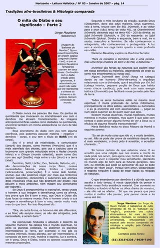 Horizonte – Leitura Holística / Nº 03 – Janeiro ddee 22000077 –– ppáágg.. 1144 
TTrraaddiiççõõeess aaffrroo--bbrraassiilleeiirraass && MMiittoollooggiiaa ccoommppaarraaddaa 
OO mmiittoo ddoo DDiiaabboo ee sseeuu 
ssiiggnniiffiiccaaddoo –– PPaarrttee 22 
JJoorrggee MMaauuttoonnee 
((BBaabbaalloorriixxáá)) 
OO DDiiaabboo nnuunnccaa mmee ppaarreecceeuu ttããoo mmaauu.. OOss ppoonnttooss ddee 
qquuiimmbbaannddaa qquuee iinnvvooccaavvaamm oouu ssiinnccrreettiizzaavvaamm eexxuu ccoomm oo 
ddeemmôônniioo mmee aattrraaiiaamm ffrreenneettiiccaammeennttee.. AAss iimmaaggeennss 
aannttrrooppoozzoooommóórrffiiccaass uussaaddaass ccoommoo ddeeiiddaaddeess nnaa qquuiimmbbaannddaa,, 
eennccoonnttrreeii ttaammbbéémm eemm mmiinnhhaa aaddoolleessccêênncciiaa nnoo LLiivvrroo ddee SSããoo 
CCiipprriiaannoo.. 
EEssssee ssiinnccrreettiissmmoo ddoo ddiiaabboo ccoomm eexxuu tteemm aallgguummaa 
ccooeerrêênncciiaa,, ppooiiss ppooddeemmooss aassssoocciiaarr mmaattéérriiaa –– nneeggaattiivvoo –– 
ddeemmôônniioo -- ccoorrppoo,, ee eexxuu tteemm oo ttííttuulloo ddee BBAARRÁÁ ((rreeii ddoo 
ccoorrppoo)).. 
EExxuu éé oo oorriixxáá ddaa rreellaattiivviiddaaddee,, oo ccoommuunniiccaaddoorr 
((llaarrooyyèè)) ddooss ddeeuusseess,, ccoommoo HHeerrmmeess ((MMeerrccúúrriioo)) qquuee éé oo 
mmaaiiss aattaarreeffaaddoo ddooss ddeeuusseess,, ppooiiss uussaa oo ccaadduucceeuu ppaarraa ssee 
llooccoommoovveerr ccoomm ggrraannddee vveelloocciiddaaddee eennttrree oo HHaaddeess ((mmuunnddoo 
iinnffeerroo)) ee oo OOlliimmppoo ((mmuunnddoo cceelleessttiiaall)),, aassssiimm ccoommoo EExxuu 
ccoomm sseeuu ooggóó ((bbaassttããoo)) vviiaajjaa eennttrree oo ccééuu ((óórruunn)) ee aa tteerrrraa 
((aaiiyyéé)).. 
DDeemmôônniioo,, SSaattãã,, LLúúcciiffeerr,, EExxuu,, SSaattaannááss,, BBeellzzeebbuu,, eettcc..,, 
ssããoo ddeennoommiinnaaççõõeess ddee nnoossssoo ccoorrppoo ffííssiiccoo,, nnoossssaass 
nneecceessssiiddaaddeess bbáássiiccaass,, vviittaaiiss,, lliimmiitteess ee iinnssttiinnttooss 
((ssoobbrreevviivvêênncciiaa,, pprreesseerrvvaaççããoo)).. ÉÉ oo nnoossssoo llaaddoo bbeessttiiaall,, 
aanniimmaall,, qquuee nnããoo ppooddeemmooss nneeggaarr ppoorr mmaaiiss qquuee tteenntteemmooss 
ppaarreecceerr ssaappiieenntteess,, ccoonnsscciieenntteess ee ssuuppeerriioorreess aaooss aanniimmaaiiss 
ddiittooss iirrrraacciioonnaaiiss ((mmaass qquuee nnããoo ddeessttrrooeemm ppoorr pprraazzeerr,, nnããoo 
ppoolluueemm oo mmeeiioo aammbbiieennttee,, nneemm mmaattaamm sseeuu sseemmeellhhaannttee 
ppoorr eessppoorrttee)).. 
SSee DDeeuuss éé aannttrrooppoommóórrffiiccoo ee iinnaattiinnggíívveell,, tteennddoo ccrriiaaddoo 
oo hhoommeemm aa ssuuaa iimmaaggeemm ee sseemmeellhhaannççaa ccoommoo ssee aaffiirrmmaa,, 
iissssoo pprroovvaa qquuee EEllee éé bboomm ee mmaauu,, qquuee DDeeuuss ee DDiiaabboo ssããoo 
dduuaass ffaacceess ddaa mmeessmmaa mmooeeddaa.. PPooiiss oo hhoommeemm ccrriiaaddoo aa ssuuaa 
iimmaaggeemm ee sseemmeellhhaannççaa éé bboomm ee mmaauu,, sseennddoo mmuuiittoo mmaaiiss 
mmaauu ddoo qquuee bboomm.. PPoorr iissssoo MMaaqquuiiaavveell ddiizz:: 
““OOrraa,, ddee cceerrttaa ffoorrmmaa,, ooss hhoommeennss nnããoo ssããoo ddiiffeerreenntteess,, 
ee aaoo ffiinnaall,, ssããoo sseemmpprree mmaauuss,, ssee nnããoo ssããoo oobbrriiggaaddooss,, ppeellaa 
nneecceessssiiddaaddee,, aa sseerreemm bboonnss..”” 
NNaa ccoossmmoovviissããoo hhiinndduuííssttaa oo aabbssoolluuttoo éé ddeessccrriittoo ddaa 
sseegguuiinnttee mmaanneeiirraa:: NNaa ccaabbeeççaa ffiiccaa oo mmuunnddoo eessppiirriittuuaall,, nnoo 
ppeeiittoo ooss ppllaanneettaass cceelleessttiiaaiiss,, nnoo aabbddôômmeenn ooss ppllaanneettaass 
iinntteerrmmeeddiiáárriiooss ((aa TTeerrrraa,, ppoorr eexxeemmpplloo)) ee nnooss ppééss ooss 
mmuunnddooss iinnffeerrnnaaiiss.. NNoossssoo ppllaanneettaa,, ppoorr sseerr iinntteerrmmeeddiiáárriioo,, éé 
ccoommppoossttoo ddee bbeemm ee mmaall,, mmaattéérriiaa ee eessppíírriittoo,, lluuzz ee ssoommbbrraa,, 
yyiinn ee yyaanngg,, DDeeuuss ee DDiiaabboo,, ttooddooss ooss ooppoossttooss ooccuuppaannddoo aass 
mmeessmmaass pprrooppoorrççõõeess.. 
SSeegguunnddoo oo mmiittoo iioorruubbaannoo ddaa ccrriiaaççããoo,, qquuaannddoo DDeeuuss 
((OOlloodduummaarree,, ddoonnoo ddooss ooddúúss mmaaiioorreess,, DDeeuuss ssuupprreemmoo)),, 
vveeiioo àà tteerrrraa,, ttrroouuxxee ccoomm EEllee 880011 IIrrúúnnmmoollèè,, ee aaoo vvoollttaarr 
ppaarraa oo oorruunn ((ccééuu)) lleevvoouu ddee vvoollttaa 440011,, ooss OOkkaannlleerriinniinnwwóó 
IIrrúúnnmmoollèè,, ddeeiixxaannddoo aaqquuii nnaa tteerrrraa 440000 -- 220000 ddaa ddiirreeiittaa:: ooss 
IIggbbáá IIrrúúnnmmoollèè OOjjuukkoottúúnn,, ee 220000 ddaa eessqquueerrddaa:: ooss IIggbbáá 
IIrrúúnnmmoollèè OOjjuukkoossii.. DDiirreeiittaa ee eessqquueerrddaa,, bbeemm ee mmaall,, iirree ee 
oossoobboo,, mmaassccuulliinnoo ee ffeemmiinniinnoo.. SSee nnããoo ccoonnhheecceerrmmooss oo 
aannttaaggoonniissttaa,, nnããoo ccoonnhheecceerreemmooss oo pprroottaaggoonniissttaa.. AA lluuzz 
sseemm aa ssoommbbrraa nnooss cceeggaa ttaannttoo qquuaannttoo aa mmaaiiss pprrooffuunnddaa 
eessccuurriiddããoo.. 
MMaaddaammee BBllaavvaattsskkyy eexxpplliiccaa nnaa DDoouuttrriinnaa SSeeccrreettaa:: 
““PPaarraa ooss iinniicciiaaddooss oo DDeemmôônniioo nnããoo éé uummaa ppeessssooaa,, 
mmaass uummaa ffoorrççaa ccrriiaaddoorraa ddoo BBeemm ee ddoo MMaall,, aa NNaattuurreezzaa..”” 
IIrruunnmmoolléé ssããoo ffoorrççaass ddaa nnaattuurreezzaa qquuee ppooddeemm eessttaarr 
eemm nnoossssoo bbeenneeffíícciioo oouu mmaalleeffíícciioo,, ddeeppeennddeennddoo ddee oonnddee oouu 
ccoommoo nnooss eennccoonnttrraammooss oouu nnoossssoo ooddúú.. 
AAllgguunnss IIrruunnmmoolléé tteemm OOrriixxáá ((ffoorrççaa nnaa ccaabbeeççaa)) 
ddaannddoo aaoo sseerr hhuummaannoo ((ffiillhhoo--ddee--ssaannttoo)) oo aarrqquuééttiippoo 
rreellaacciioonnaaddoo ccoomm aa ddiivviinnddaaddee,, qquuee éé eessccoollhhiiddaa ppoorr OOrrii IInnúú 
((ccaabbeeççaa iinntteerriioorr,, ppeeqquueennaa ppoorrççããoo ddee DDeeuuss qquuee hhaabbiittaa 
nnoossssoo cchhaaccrraa ccaarrddííaaccoo)),, ppooiiss sseerráá ccoomm eessssaa eenneerrggiiaa 
tteellúúrriiccaa ((IIrruunnmmoolléé)) qquuee ffaacciilliittaarráá nnoossssaa jjoorrnnaaddaa ppeellaa ffaaccee 
ddaa tteerrrraa.. 
TTooddooss ooss sseerreess hhuummaannooss eessttããoo nnoo mmeessmmoo nníívveell 
eessppiirriittuuaall.. ÉÉ mmuuiittaa pprreetteennssããoo ddee cceerrttooss mmiittôômmaannooss,, 
pprriinncciippaallmmeennttee ooss ddiittooss ssáábbiiooss,, ssaacceerrddootteess oouu iilluummiinnaaddooss 
–– ee eeuu jjáá eennccoonnttrreeii aattéé ccoomm aasscceennssiioonnaaddooss ––,, jjuullggaarr--ssee 
nnuumm ppllaannoo ssuuppeerriioorr aaoo ddee qquueemm qquueerr qquuee sseejjaa.. 
EExxiisstteemm mmuuiittaass ddoouuttrriinnaass,, mmuuiittaass hhiippóótteesseess,, mmuuiittaass 
mmeennttiirraass ee mmuuiittaass vveerrddaaddeess,, mmaass qquueemm éé qquuee ssaabbee ccoomm 
cceerrtteezzaa ee ppooddee pprroovvaarr aallgguummaa ffoorrmmaa ddee vveerr aa DDeeuuss oouu aa 
eeffiiccáácciiaa ddee aallgguummaa ffiilloossooffiiaa ttrraannsscceennddeennttaall?? 
MMaarriiaa BBeetthhâânniiaa rreecciittaa nnoo ddiissccoo PPáássssaarroo ddaa MMaannhhãã oo 
sseegguuiinnttee ppooeemmaa:: 
““EEuu sseeii ddee mmuuiittaa ccooiissaa qquuee nnããoo vvii,, ee vvooccêêss ttaammbbéémm,, 
eeuu sseeii.. NNããoo ssee ppooddee ddaarr pprroovvaa ddaa eexxiissttêênncciiaa ddaaqquuiilloo qquuee 
éé mmaaiiss vveerrddaaddeeiirroo,, oo úúnniiccoo jjeeiittoo éé aaccrreeddiittaarr,, ee aaccrreeddiittaarr 
cchhoorraannddoo......”” 
SSóó tteemmooss cceerrtteezzaa ddee qquuee eessttaammooss vviivvooss.. EE eeuu 
aaccrreeddiittoo qquuee uummaa rreelliiggiiããoo qquuee nnooss eennssiinnaa aa mmoorrttee ddee 
nnaaddaa ppooddee nnooss sseerrvviirr,, ppooiiss aaggoorraa vviivvoo;; tteennhhoo ddee ttrraattaarr ddee 
aapprreennddeerr aa vviivveerr ee rreessppeeiittaarr mmeeuu sseemmeellhhaannttee,, ppllaannttaannddoo 
nnoo mmuunnddoo aallggoo ddee bboomm ppaarraa aass ffuuttuurraass ggeerraaççõõeess.. IIssssoo 
ssiimm,, eeuu eenntteennddoo qquuee ppooddee ssee aapprrooxxiimmaarr ddoo qquuee ssee ppooddee 
cchhaammaarr ddee ""BBoomm DDeeuuss"".. PPoorrqquuee sseemm aammoorr,, ssoolliiddaarriieeddaaddee 
ee rreessppeeiittoo nniinngguuéémm éé ccaappaazz ddee eessttaarr lliiggaaddoo oouu rreelliiggaaddoo 
aaoo AAbbssoolluuttoo.. 
OO qquuee eenntteennddeemmooss ppoorr ddeemmôônniioo éé aa ddúúvviiddaa qquuee nnooss 
aassssaallttaa aa ttooddoo tteemmppoo,, éé nnoossssaa ccaappaacciiddaaddee ddee ppeennssaarr ee 
aavvaalliiaarr nnoossssaa ffiinniittaa eexxiissttêênncciiaa mmaatteerriiaall.. CCrreerr ssoommeennttee nnoo 
ffaannttáássttiiccoo ee iilluussóórriioo éé ffeecchhaarr ooss oollhhooss ddiiaannttee ddoo mmoonnssttrroo,, 
-- eellee nnããoo vvaaii ssee aaffaassttaarr...... SSóó qquuee mmee ppaarreeccee qquuee ppaarraa 
mmuuiittooss éé mmeellhhoorr nnããoo ppeennssaarr,, ppooiiss ppeennssaarr ccaannssaa ee ààss 
vveezzeess aattéé ddóóii.. 
IImmaaggeemm ddoo 
““BBaaffoommeett ddee 
MMeennddeess””,, ffiigguurraa 
zzooooaannttrrooppoommóórrffiiccaa 
ddee oorriiggeemm eeggííppcciiaa 
((sseegguunnddoo EElliipphhaass 
LLeevvii)),, ee qquuee ooss 
aannttiiggooss CCaavvaalleeiirrooss 
TTeemmpplláárriiooss 
uussaavvaamm eemm sseeuuss 
rriittuuaaiiss.. CCoonnffuunnddiiddoo 
ccoomm oo ddiiaabboo 
ccrriissttããoo ppeellooss 
iiggnnoorraanntteess,, éé 
aabboommiinnaaddoo ppoorr 
qquueemm nnããoo ssaabbee 
qquuee eellee rreepprreesseennttaa 
aa ssíínntteessee ddoo 
UUnniivveerrssoo ee ddoo 
pprróópprriioo HHoommeemm 
ccoonneeccttaaddoo aaoo 
mmuunnddoo.. 
FFoottoo ddee MMaarrcceelloo RRiibbeeiirroo © 
JJoorrggee MMaauuttoonnee ((oouu JJoorrggee ddaa 
OOxxuumm PPaannddáá)) éé bbaabbaalloorriixxáá ddoo ccuullttoo 
aaffrriiccaanniissttaa ddoo RRSS ((oo ““bbaattuuqquuee”” oouu 
““nnaaççããoo””)),, pprraattiiccaannttee ddooss ccuullttooss 
aaffrroobbrraassiilleeiirrooss hháá mmaaiiss ddee ttrrêêss 
ddééccaaddaass.. CCoonnttuuddoo,, ssee ccoonnssiiddeerraa uumm 
uunniivveerrssaalliissttaa,, eennttuussiiaassmmaaddoo eemm 
eessppeecciiaall ppeelloo eessttuuddoo ccoommppaarraaddoo ddee 
mmiittoollooggiiaa ee rreelliiggiiããoo,, ppeellaa CCaabbaallaa ee 
ppeellaa AAllttaa MMaaggiiaa.. 
CCoonnttaattooss ppeellooss ffoonneess:: 
((5511)) 33331155--00223366 // 99663399--77119900 
 