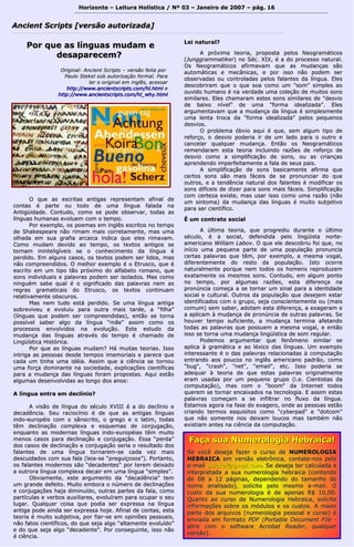 Horizonte – Leitura Holística / Nº 03 – Janeiro ddee 22000077 –– ppáágg.. 1166 
AAnncciieenntt SSccrriippttss [[vveerrssããoo aauuttoorriizzaaddaa]] 
PPoorr qquuee aass llíínngguuaass mmuuddaamm ee 
ddeessaappaarreecceemm?? 
OOrriiggiinnaall:: AAnncciieenntt SSccrriippttss –– vveerrssããoo ffeeiittaa ppoorr 
PPaauulloo SStteekkeell ssoobb aauuttoorriizzaaççããoo ffoorrmmaall.. PPaarraa 
lleerr oo oorriiggiinnaall eemm iinnggllêêss,, aacceessssaarr 
hhttttpp::////wwwwww..aanncciieennttssccrriippttss..ccoomm//hhll..hhttmmll ee 
hhttttpp::////wwwwww..aanncciieennttssccrriippttss..ccoomm//hhll__wwhhyy..hhttmmll 
OO qquuee aass eessccrriittaass aannttiiggaass rreepprreesseennttaamm aaffiinnaall ddee 
ccoonnttaass éé ppaarrttee oouu ttooddoo ddee uummaa llíínngguuaa ffaallaaddaa nnaa 
AAnnttiiggüüiiddaaddee.. CCoonnttuuddoo,, ccoommoo ssee ppooddee oobbsseerrvvaarr,, ttooddaass aass 
llíínngguuaass hhuummaannaass eevvoolluueemm ccoomm oo tteemmppoo.. 
PPoorr eexxeemmpplloo,, ooss ppooeemmaass eemm iinnggllêêss eessccrriittooss nnoo tteemmppoo 
ddee SShhaakkeessppeeaarree nnããoo rriimmaamm mmaaiiss ccoorrrreettaammeennttee,, mmaass uummaa 
oollhhaaddaa eemm ssuuaa ggrraaffiiaa aarrccaaiiccaa iinnddiiccaa qquuee eelleess rriimmaavvaamm.. 
CCoommoo mmuuddaamm ddeevviiddoo aaoo tteemmppoo,, ooss tteexxttooss aannttiiggooss ssee 
ttoorrnnaamm iinniinntteelliiggíívveeiiss ssee oo ccoonnhheecciimmeennttoo ddaa llíínngguuaa éé 
ppeerrddiiddoo.. EEmm aallgguunnss ccaassooss,, ooss tteexxttooss ppooddeemm sseerr lliiddooss,, mmaass 
nnããoo ccoommpprreeeennddiiddooss.. OO mmeellhhoorr eexxeemmpplloo éé oo EEttrruussccoo,, qquuee éé 
eessccrriittoo eemm uumm ttiippoo ttããoo pprróóxxiimmoo ddoo aallffaabbeettoo rroommaannoo,, qquuee 
ssoonnss iinnddiivviidduuaaiiss ee ppaallaavvrraass ppooddeemm sseerr iissoollaaddooss.. MMaass ccoommoo 
nniinngguuéémm ssaabbee qquuaall éé oo ssiiggnniiffiiccaaddoo ddaass ppaallaavvrraass nneemm aass 
rreeggrraass ggrraammaattiiccaaiiss ddoo EEttrruussccoo,, ooss tteexxttooss ccoonnttiinnuuaamm 
rreellaattiivvaammeennttee oobbssccuurrooss.. 
MMaass nneemm ttuuddoo eessttáá ppeerrddiiddoo.. SSee uummaa llíínngguuaa aannttiiggaa 
ssoobbrreevviivveeuu ee eevvoolluuiiuu ppaarraa oouuttrraa mmaaiiss ttaarrddee,, aa ““ffiillhhaa”” 
((llíínngguuaass qquuee ppooddeemm sseerr ccoommpprreeeennddiiddaass)),, eennttããoo ssee ttoorrnnaa 
ppoossssíívveell ssaabbeerr aallggoo ddaa llíínngguuaa ““mmããee”” aassssiimm ccoommoo ooss 
pprroocceessssooss eennvvoollvviiddooss nnaa eevvoolluuççããoo.. EEssttee eessttuuddoo ddaa 
mmuuddaannççaa ddaass llíínngguuaass aattrraavvééss ddoo tteemmppoo éé cchhaammaaddoo ddee 
LLiinnggüüííssttiiccaa HHiissttóórriiccaa.. 
PPoorr qquuee aass llíínngguuaass mmuuddaamm?? HHáá mmuuiittaass tteeoorriiaass.. IIssssoo 
iinnttrriiggaa aass ppeessssooaass ddeessddee tteemmppooss iimmeemmoorriiaaiiss ee ppaarreeccee qquuee 
ccaaddaa uumm ttiinnhhaa uummaa iiddééiiaa.. AAssssiimm qquuee aa cciiêênncciiaa ssee ttoorrnnoouu 
uummaa ffoorrççaa ddoommiinnaannttee nnaa ssoocciieeddaaddee,, eexxpplliiccaaççõõeess cciieennttííffiiccaass 
ppaarraa aa mmuuddaannççaa ddaass llíínngguuaass ffoorraamm pprrooppoossttaass.. AAqquuii eessttããoo 
aallgguummaass ddeesseennvvoollvviiddaass aaoo lloonnggoo ddooss aannooss:: 
AA llíínngguuaa eennttrraa eemm ddeeccllíínniioo?? 
AA vviissããoo ddee llíínngguuaa ddoo ssééccuulloo XXVVIIIIII éé aa ddoo ddeeccllíínniioo ee 
ddeeccaaddêênncciiaa.. SSeeuu rraacciiooccíínniioo éé ddee qquuee aass aannttiiggaass llíínngguuaass 
iinnddoo--eeuurrooppééiiss ccoomm oo ssâânnssccrriittoo,, oo ggrreeggoo ee oo llaattiimm,, ttooddaass 
ttêêmm ddeecclliinnaaççããoo ccoommpplleexxaa ee eessqquueemmaass ddee ccoonnjjuuggaaççããoo,, 
eennqquuaannttoo aass mmooddeerrnnaass llíínngguuaass iinnddoo--eeuurrooppééiiaass ttêêmm mmuuiittoo 
mmeennooss ccaassooss ppaarraa ddeecclliinnaaççããoo ee ccoonnjjuuggaaççããoo.. EEssssaa ““ppeerrddaa”” 
ddooss ccaassooss ddee ddeecclliinnaaççããoo ee ccoonnjjuuggaaççããoo sseerriiaa oo rreessuullttaaddoo ddooss 
ffaallaanntteess ddee uummaa llíínngguuaa ttoorrnnaarreemm--ssee ccaaddaa vveezz mmaaiiss 
ddeessccuuiiddaaddooss ccoomm ssuuaa ffaallaa ((lleeiiaa--ssee ““pprreegguuiiççoossooss””)).. PPoorrttaannttoo,, 
ooss ffaallaanntteess mmooddeerrnnooss ssããoo ""ddeeccaaddeenntteess"" ppoorr tteerreemm ddeeiixxaaddoo 
aa oouuttrroorraa llíínngguuaa ccoommpplleexxaa ddeeccaaiirr eemm uummaa llíínngguuaa ““ssiimmpplleess””.. 
OObbvviiaammeennttee,, eessttee aarrgguummeennttoo ddaa ""ddeeccaaddêênncciiaa"" tteemm 
uumm ggrraannddee ddeeffeeiittoo.. MMuuiittoo eemmbboorraa oo nnúúmmeerroo ddee ddeecclliinnaaççõõeess 
ee ccoonnjjuuggaaççõõeess hhaajjaa ddiimmiinnuuííddoo,, oouuttrraass ppaarrtteess ddaa ffaallaa,, ccoommoo 
ppaarrttííccuullaass ee vveerrbbooss aauuxxiilliiaarreess,, eevvoolluuíírraamm ppaarraa ooccuuppaarr oo sseeuu 
lluuggaarr.. Quuaallqquueerr ccooiissaa qquuee ppooddiiaa sseerr eexxpprreessssaa nnaa llíínngguuaa 
aannttiiggaa ppooddee aaiinnddaa sseerr eexxpprreessssaa hhoojjee.. AAffiinnaall ddee ccoonnttaass,, eessttaa 
tteeoorriiaa éé mmuuiittoo ssuubbjjeettiivvaa,, ppoorr ffiiaarr--ssee eemm ooppiinniiõõeess ppeessssooaaiiss,, 
nnããoo ffaattooss cciieennttííffiiccooss,, ddoo qquuee sseejjaa aallggoo ““aallttaammeennttee eevvoolluuííddoo”” 
ee ddoo qquuee sseejjaa aallggoo ““ddeeccaaddeennttee””.. PPoorr ccoonnsseegguuiinnttee,, iissssoo nnããoo 
éé cciiêênncciiaa.. 
LLeeii nnaattuurraall?? 
AA pprróóxxiimmaa tteeoorriiaa,, pprrooppoossttaa ppeellooss NNeeooggrraammááttiiccooss 
((JJuunnggggrraammmmaattiikkeerr)) nnoo SSéécc.. XXIIXX,, éé aa ddoo pprroocceessssoo nnaattuurraall.. 
OOss NNeeooggrraammááttiiccooss aaffiirrmmaavvaamm qquuee aass mmuuddaannççaass ssããoo 
aauuttoommááttiiccaass ee mmeeccâânniiccaass,, ee ppoorr iissssoo nnããoo ppooddeemm sseerr 
oobbsseerrvvaaddaass oouu ccoonnttrroollaaddaass ppeellooss ffaallaanntteess ddaa llíínngguuaa.. EElleess 
ddeessccoobbrriirraamm qquuee oo qquuee ssooaa ccoommoo uumm ""ssoomm"" ssiimmpplleess aaoo 
oouuvviiddoo hhuummaannoo éé nnaa vveerrddaaddee uummaa ccoolleeççããoo ddee mmuuiittooss ssoonnss 
ssiimmiillaarreess.. EElleess cchhaammaarraamm eesstteess ssoonnss ssiimmiillaarreess ddee ""ddeessvviioo 
ddee bbaaiixxoo nníívveell"" ddee uummaa ""ffoorrmmaa iiddeeaalliizzaaddaa"".. EElleess 
aarrgguummeennttaavvaamm qquuee aa mmuuddaannççaa ddaa llíínngguuaa éé ssiimmpplleessmmeennttee 
uummaa lleennttaa ttrrooccaa ddaa ""ffoorrmmaa iiddeeaalliizzaaddaa"" ppeellooss ppeeqquueennooss 
ddeessvviiooss.. 
OO pprroobblleemmaa óóbbvviioo aaqquuii éé qquuee,, sseemm aallgguumm ttiippoo ddee 
rreeffoorrççoo,, oo ddeessvviioo ppooddeerriiaa iirr ddee uumm llaaddoo ppaarraa oo oouuttrroo ee 
ccaanncceellaarr qquuaallqquueerr mmuuddaannççaa.. EEnnttããoo ooss NNeeooggrraammááttiiccooss 
rreemmeennddaarraamm eessttaa tteeoorriiaa iinncclluuiinnddoo rraazzõõeess ddee rreeffoorrççoo ddee 
ddeessvviioo ccoommoo aa ssiimmpplliiffiiccaaççããoo ddee ssoonnss,, oouu aass ccrriiaannççaass 
aapprreennddeennddoo iimmppeerrffeeiittaammeennttee aa ffaallaa ddee sseeuuss ppaaiiss.. 
AA ssiimmpplliiffiiccaaççããoo ddee ssoonnss bbaassiiccaammeennttee aaffiirrmmaa qquuee 
cceerrttooss ssoonnss ssããoo mmaaiiss ffáácceeiiss ddee ssee pprroonnuunncciiaarr ddoo qquuee 
oouuttrrooss,, ee aa tteennddêênncciiaa nnaattuurraall ddooss ffaallaanntteess éé mmooddiiffiiccaarr ooss 
ssoonnss ddiiffíícceeiiss ddee ddiizzeerr ppaarraa ssoonnss mmaaiiss ffáácceeiiss.. SSiimmpplliiffiiccaaççããoo 
ccoomm cceerrtteezzaa eexxiissttee,, mmaass uussaarr iissssoo ccoommoo uummaa rraazzããoo ((nnããoo 
uumm ssiinnttoommaa)) ddaa mmuuddaannççaa ddaass llíínngguuaass éé mmuuiittoo ssuubbjjeettiivvoo 
ppaarraa sseerr cciieennttííffiiccoo.. 
ÉÉ uumm ccoonnttrraattoo ssoocciiaall 
AA úúllttiimmaa tteeoorriiaa,, qquuee pprrooggrreeddiiuu dduurraannttee oo úúllttiimmoo 
ssééccuulloo,, éé aa ssoocciiaall,, ddeeffeennddiiddaa ppeelloo lliinnggüüiissttaa nnoorrttee-- 
aammeerriiccaannoo WWiilllliiaamm LLaabboovv.. OO qquuee eellee ddeessccoobbrriiuu ffooii qquuee,, nnoo 
iinníícciioo uummaa ppeeqquueennaa ppaarrttee ddee uummaa ppooppuullaaççããoo pprroonnuunncciiaa 
cceerrttaass ppaallaavvrraass qquuee ttêêmm,, ppoorr eexxeemmpplloo,, aa mmeessmmaa vvooggaall,, 
ddiiffeerreenntteemmeennttee ddoo rreessttoo ddaa ppooppuullaaççããoo.. IIssttoo ooccoorrrree 
nnaattuurraallmmeennttee ppoorrqquuee nneemm ttooddooss ooss hhoommeennss rreepprroodduuzzeemm 
eexxaattaammeennttee ooss mmeessmmooss ssoonnss.. CCoonnttuuddoo,, eemm aallgguumm ppoonnttoo 
nnoo tteemmppoo,, ppoorr aallgguummaass rraazzõõeess,, eessttaa ddiiffeerreennççaa nnaa 
pprroonnúúnncciiaa ccoommeeççaa aa ssee ttoorrnnaarr uumm ssiinnaall ppaarraa aa iiddeennttiiddaaddee 
ssoocciiaall ee ccuullttuurraall.. OOuuttrrooss ddaa ppooppuullaaççããoo qquuee ddeesseejjeemm eessttaarr 
iiddeennttiiffiiccaaddooss ccoomm oo ggrruuppoo,, sseejjaa ccoonnsscciieenntteemmeennttee oouu ((mmaaiiss 
ccoommuumm)) sseemm ssaabbeerr,, aaddoottaamm eessttaa ddiiffeerreennççaa,, aa eexxaaggeerraamm ee 
aa aapplliiccaamm àà mmuuddaannççaa ddee pprroonnúúnncciiaa ddee oouuttrraass ppaallaavvrraass.. SSee 
hhoouuvveerr tteemmppoo ssuuffiicciieennttee,, aa mmuuddaannççaa tteerrmmiinnaa aaffeettaannddoo 
ttooddaass aass ppaallaavvrraass qquuee ppoossssuueemm aa mmeessmmaa vvooggaall,, ee eennttããoo 
iissssoo ssee ttoorrnnaa uummaa mmuuddaannççaa lliinnggüüííssttiiccaa ddee ssoomm rreegguullaarr.. 
PPooddeemmooss aarrgguummeennttaarr qquuee ffeennôômmeennoo ssiimmiillaarr ssee 
aapplliiccaa àà ggrraammááttiiccaa ee aaoo llééxxiiccoo ddaass llíínngguuaass.. UUmm eexxeemmpplloo 
iinntteerreessssaannttee éé oo ddaass ppaallaavvrraass rreellaacciioonnaaddaass àà ccoommppuuttaaççããoo 
eennttrraannddoo aaooss ppoouuccooss nnoo iinnggllêêss aammeerriiccaannoo ppaaddrrããoo,, ccoommoo 
""bbuugg"",, ""ccrraasshh"",, ""nneett"",, ""eemmaaiill"",, eettcc.. IIssssoo ppooddeerriiaa ssee 
aaddeeqquuaarr àà tteeoorriiaa ddee qquuee eessttaass ppaallaavvrraass oorriiggiinnaallmmeennttee 
eerraamm uussaaddaass ppoorr uumm ppeeqquueennoo ggrruuppoo ((ii..ee.. CCiieennttiissttaass ddaa 
ccoommppuuttaaççããoo)),, mmaass ccoomm oo ""bboooomm"" ddaa IInntteerrnneett ttooddooss 
qquueerreemm ssee ttoorrnnaarr eennccaaiixxaaddooss nnaa tteeccnnoollooggiiaa.. EE aassssiimm eessttaass 
ppaallaavvrraass ccoommeeççaamm aa ssee iinnffiillttrraarr nnoo fflluuxxoo ddaa llíínngguuaa.. 
EEssttaammooss aaggoorraa nnaa ffaassee ddoo eexxaaggeerroo,, oonnddee aass ppeessssooaass eessttããoo 
ccrriiaannddoo tteerrmmooss eessqquuiissiittooss ccoommoo ""ccyybbeerrppaadd"" ee ""ddoottccoomm"" 
qquuee nnããoo ssoommeennttee nnooss ddeeiixxaamm lloouuccooss mmaass ttaammbbéémm nnããoo 
eexxiissttiiaamm aanntteess nnaa cciiêênncciiaa ddaa ccoommppuuttaaççããoo.. 
FFaaççaa ssuuaa NNuummeerroollooggiiaa HHeebbrraaiiccaa!! 
SSee vvooccêê ddeesseejjaa ffaazzeerr oo ccuurrssoo ddee NNUUMMEERROOLLOOGGIIAA 
HHEEBBRRAAIICCAA eemm vveerrssããoo eelleettrrôônniiccaa,, ccoonnttaattee--nnooss ppeelloo 
ee--mmaaiill ppsstteekkeell@@ggmmaaiill..ccoomm.. SSee ddeesseejjaa tteerr ccaallccuullaaddaa ee 
iinntteerrpprreettaaddaa aa ssuuaa nnuummeerroollooggiiaa hheebbrraaiiccaa ((ccoonntteennddoo 
ddee 0088 aa 1122 ppáággiinnaass,, ddeeppeennddeennddoo ddoo ttaammaannhhoo ddoo 
nnoommee aannaalliissaaddoo)),, ssoolliicciittee ppeelloo mmeessmmoo ee--mmaaiill.. OO 
ccuussttoo ddaa ssuuaa nnuummeerroollooggiiaa éé ddee aappeennaass RR$$ 1100,,0000.. 
Quuaannttoo aaoo ccuurrssoo ddee NNuummeerroollooggiiaa HHeebbrraaiiccaa,, ssoolliicciittee 
iinnffoorrmmaaççõõeess ssoobbrree ooss mmóódduullooss ee ooss ccuussttooss.. AA mmaaiioorr 
ppaarrttee ddooss aarrqquuiivvooss ((nnuummeerroollooggiiaa ppeessssooaall ee ccuurrssoo)) éé 
eennvviiaaddaa eemm ffoorrmmaattoo PPDDFF ((PPoorrttaabbllee DDooccuummeenntt FFiillee -- 
aabbrree ccoomm oo ssooffttwwaarree AAccrroobbaatt RReeaaddeerr,, qquuaallqquueerr 
vveerrssããoo)).. 
 