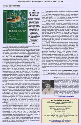 Horizonte – Leitura Holística / Nº 03 – Janeiro ddee 22000077 –– ppáágg.. 1177 
““NNããoo eexxiissttee nneennhhuumm oorrggaanniissmmoo iinnddiivviidduuaall qquuee vviivvaa 
eemm iissoollaammeennttoo..”” 
““AA eexxaattaa rreellaaççããoo eennttrree mmeennttee ee ccéérreebbrroo ppeerrmmaanneeccee 
mmiisstteerriioossaa.. ((......)) aa mmeennttee ee aa ccoonnsscciiêênncciiaa nnããoo ssããoo ccooiissaass,, 
mmaass pprroocceessssooss.. ((......)) OO ccéérreebbrroo éé uummaa eessttrruuttuurraa 
eessppeeccííffiiccaa aattrraavvééss ddaa qquuaall ssee ddáá eessssee pprroocceessssoo..”” 
““((......)) aa vveerrddaaddeeiirraa aauuttoorriiddaaddee ccoonnssiissttee eemm ddaarr aaooss 
oouuttrrooss oo ppooddeerr ddee aaggiirr..”” 
““AAssssiimm ccoommoo aa RReevvoolluuççããoo IInndduussttrriiaall ddeeuu oorriiggeemm àà 
''ssoocciieeddaaddee iinndduussttrriiaall'',, aassssiimm ttaammbbéémm aa nnoovvaa RReevvoolluuççããoo 
ddaa IInnffoorrmmááttiiccaa eessttáá ddaannddoo oorriiggeemm àà ''ssoocciieeddaaddee ddaa 
iinnffoorrmmaaççããoo''.. ((......)) OO ddiinnhheeiirroo ttoorrnnoouu--ssee qquuaassee ttoottaallmmeennttee 
iinnddeeppeennddeennttee ddaa pprroodduuççããoo ee ddooss sseerrvviiççooss ee ppaassssoouu aa 
eexxiissttiirr ssoobbrreettuuddoo nnaa rreeaalliiddaaddee vviirrttuuaall ddaass rreeddeess 
eelleettrrôônniiccaass.. OO ccaappiittaall éé gglloobbaall,, aaoo ppaassssoo qquuee oo ttrraabbaallhhoo,, 
vviiaa ddee rreeggrraa,, éé llooccaall.. ((......)) AAttéé mmeessmmoo nnooss EEssttaaddooss 
UUnniiddooss,, qquuiinnzzee ppoorr cceennttoo ddaa ppooppuullaaççããoo ((ee vviinnttee ee cciinnccoo 
ppoorr cceennttoo ddee ttooddaass aass ccrriiaannççaass)) vviivvee hhoojjee aabbaaiixxoo ddaa lliinnhhaa 
ddee ppoobbrreezzaa.. ((......)) AA aasscceennssããoo ddaa ssoocciieeddaaddee eemm rreeddee ffooii 
aaccoommppaannhhaaddaa ppeelloo ddeeccllíínniioo ddoo EEssttaaddoo nnaacciioonnaall ccoommoo 
eennttiiddaaddee ssoobbeerraannaa..”” 
““VVáárriiaass oorrggaanniizzaaççõõeess aammbbiieennttaalliissttaass ee ddee pprrootteeççããoo 
àà ssaaúúddee jjáá ppeeddiirraamm uummaa mmoorraattóórriiaa ddaa lliibbeerraaççããoo 
ccoommeerrcciiaall ddee oorrggaanniissmmooss ggeenneettiiccaammeennttee mmooddiiffiiccaaddooss,, aattéé 
qquuee ssee ccoommpplleettee uummaa ggrraannddee iinnvveessttiiggaaççããoo ppúúbblliiccaa ssoobbrree 
ooss uussooss sseegguurrooss ee lleeggííttiimmooss ddaa eennggeennhhaarriiaa ggeennééttiiccaa..”” 
““OO eelloo ccaauussaall eennttrree oo aaqquueecciimmeennttoo gglloobbaall ee aa 
aattiivviiddaaddee hhuummaannaa jjáá nnããoo éé uummaa ssiimmpplleess hhiippóótteessee.. 
SSeegguunnddoo aa pprreevviissããoo ddoo PPIIMMCC,, aaoo ffiinnaall ddoo ssééccuulloo aa 
tteemmppeerraattuurraa ppooddeerráá aauummeennttaarr,, eemm mmééddiiaa,, qquuaassee 66°°CC,, oo 
qquuee rreepprreesseennttaarriiaa uumm aauummeennttoo mmaaiioorr ddoo qquuee aa mmuuddaannççaa 
ddee tteemmppeerraattuurraa ooccoorrrriiddaa eennttrree aa úúllttiimmaa eerraa ggllaacciiaall ee ooss 
nnoossssooss ddiiaass.. ((......)) OO ddeessccoonnggeellaammeennttoo ddee ggeelleeiirraass nnuumm 
rriittmmoo eexxttrraaoorrddiinnáárriioo ppeelloo mmuunnddoo iinntteeiirroo éé uumm ddooss ssiinnaaiiss 
mmaaiiss nneeffaassttooss ddoo aaqquueecciimmeennttoo ccaauussaaddoo ppeellaa qquueeiimmaa 
ccoonnttíínnuuaa ee iirrrreessppoonnssáávveell ddee ccoommbbuussttíívveeiiss ffóósssseeiiss.. ((......)) SSee 
oo ggeelloo ccoonnttiinnuuaarr ddeerrrreetteennddoo nneessttaa pprrooppoorrççããoo,, eessssee 
ddeessccoonnggeellaammeennttoo tteerráá eeffeeiittooss ddrraammááttiiccooss ssoobbrree oo mmuunnddoo 
iinntteeiirroo.. 
[[TTrreecchhooss ddee AAss CCoonneexxõõeess OOccuullttaass,, ddee FFrriittjjooff CCaapprraa,, rreettiirraaddooss 
ddooss ccaappííttuullooss ““aa nnaattuurreezzaa ddaa vviiddaa””,, ““mmeennttee ee ccoonnsscciiêênncciiaa””,, ““aa 
rreeaalliiddaaddee ssoocciiaall””,, ““aass rreeddeess ddoo ccaappiittaalliissmmoo gglloobbaall””,, ““aa 
bbiiootteeccnnoollooggiiaa eemm sseeuu ppoonnttoo ddee mmuuttaaççããoo”” ee ““vviirraannddoo oo jjooggoo””.. ]] 
LLiivvrrooss ccoommeennttaaddooss 
NNooss úúllttiimmooss aannooss,, ooss iimmppaaccttooss ssoocciiaaiiss ee eeccoollóóggiiccooss ddaa 
gglloobbaalliizzaaççããoo ttêêmm ssiiddoo uumm tteemmaa rreeccoorrrreennttee.. 
AAss úúllttiimmaass ddeessccoobbeerrttaass cciieennttííffiiccaass mmoossttrraamm qquuee ttooddaass 
aass ffoorrmmaass ddee vviiddaa –– ddeessddee aass ccéélluullaass mmaaiiss pprriimmiittiivvaass aattéé aass 
ssoocciieeddaaddeess hhuummaannaass,, ssuuaass eemmpprreessaass ee EEssttaaddooss nnaacciioonnaaiiss,, 
aattéé mmeessmmoo ssuuaa eeccoonnoommiiaa gglloobbaall –– oorrggaanniizzaamm--ssee sseegguunnddoo oo 
mmeessmmoo ppaaddrrããoo ee ooss mmeessmmooss pprriinnccííppiiooss bbáássiiccooss:: oo ppaaddrrããoo 
eemm rreeddee.. EEmm AAss CCoonneexxõõeess OOccuullttaass,, FFrriittjjooff CCaapprraa 
ddeesseennvvoollvvee uummaa ccoommpprreeeennssããoo ssiissttêêmmiiccaa ee uunniiffiiccaaddaa qquuee 
iinntteeggrraa aass ddiimmeennssõõeess bbiioollóóggiiccaa,, ccooggnniittiivvaa ee ssoocciiaall ddaa vviiddaa ee 
ddeemmoonnssttrraa ccllaarraammeennttee qquuee aa vviiddaa,, eemm ttooddooss ooss sseeuuss nníívveeiiss,, 
éé iinneexxttrriiccaavveellmmeennttee iinntteerrlliiggaaddaa ppoorr rreeddeess ccoommpplleexxaass.. 
NNoo ddeeccoorrrreerr ddeessttee nnoovvoo ssééccuulloo,, ddooiiss ffeennôômmeennooss 
eessppeeccííffiiccooss tteerrããoo uumm eeffeeiittoo ddeecciissiivvoo ssoobbrree oo ffuuttuurroo ddaa 
hhuummaanniiddaaddee.. AAmmbbooss ssee ddeesseennvvoollvveemm eemm rreeddee ee aammbbooss 
eessttããoo lliiggaaddooss aa uummaa tteeccnnoollooggiiaa rraaddiiccaallmmeennttee nnoovvaa.. OO 
pprriimmeeiirroo éé aa aasscceennssããoo ddoo ccaappiittaalliissmmoo gglloobbaall,, ccoommppoossttoo ddee 
rreeddeess eelleettrrôônniiccaass ddee fflluuxxooss ddee ffiinnaannççaass ee ddee iinnffoorrmmaaççããoo;; oo 
oouuttrroo éé aa ccrriiaaççããoo ddee ccoommuunniiddaaddeess ssuusstteennttáávveeiiss bbaasseeaaddaass nnaa 
aallffaabbeettiizzaaççããoo eeccoollóóggiiccaa ee nnaa pprrááttiiccaa ddoo pprroojjeettoo eeccoollóóggiiccoo,, 
ccoommppoossttaass ddee rreeddeess eeccoollóóggiiccaass ddee fflluuxxooss ddee eenneerrggiiaa ee 
mmaattéérriiaa.. AA mmeettaa ddaa eeccoonnoommiiaa gglloobbaall éé aa ddee eelleevvaarr aaoo 
mmááxxiimmoo aa rriiqquueezzaa ee oo ppooddeerr ddee ssuuaass eelliitteess;; aa ddoo pprroojjeettoo 
eeccoollóóggiiccoo,, aa ddee eelleevvaarr aaoo mmááxxiimmoo aa ssuusstteennttaabbiilliiddaaddee ddaa tteeiiaa 
ddaa vviiddaa.. 
AAttuuaallmmeennttee,, eesssseess ddooiiss mmoovviimmeennttooss eennccoonnttrraamm--ssee 
eemm rroottaa ddee ccoolliissããoo:: aaoo ppaassssoo qquuee ccaaddaa uumm ddooss eelleemmeennttooss 
ddee uumm ssiisstteemmaa vviivvoo ccoonnttrriibbuuii ppaarraa aa ssuusstteennttaabbiilliiddaaddee ddoo 
ttooddoo,, oo ccaappiittaalliissmmoo gglloobbaall bbaasseeiiaa--ssee nnoo pprriinnccííppiioo ddee qquuee 
ggaannhhaarr ddiinnhheeiirroo ddeevvee tteerr pprreecceeddêênncciiaa ssoobbrree ttooddooss ooss oouuttrrooss 
vvaalloorreess.. CCoomm iissssoo,, ccrriiaamm--ssee ggrraannddeess eexxéérrcciittooss ddee eexxcclluuííddooss 
ee ggeerraa--ssee uumm aammbbiieennttee eeccoonnôômmiiccoo,, ssoocciiaall ee ccuullttuurraall qquuee 
nnããoo aappóóiiaa aa vviiddaa,, mmaass aa ddeeggrraaddaa,, ttaannttoo nnoo sseennttiiddoo ssoocciiaall 
qquuaannttoo nnoo sseennttiiddoo eeccoollóóggiiccoo.. OO ggrraannddee ddeessaaffiioo qquuee ssee 
aapprreesseennttaa aaoo ssééccuulloo XXXXII éé oo ddee pprroommoovveerr aa mmuuddaannççaa ddoo 
ssiisstteemmaa ddee vvaalloorreess qquuee aattuuaallmmeennttee ddeetteerrmmiinnaa aa eeccoonnoommiiaa 
gglloobbaall ee cchheeggaarr--ssee aa uumm ssiisstteemmaa ccoommppaattíívveell ccoomm aass 
eexxiiggêênncciiaass ddaa ddiiggnniiddaaddee hhuummaannaa ee ddaa ssuusstteennttaabbiilliiddaaddee 
eeccoollóóggiiccaa.. 
CCaapprraa ddeemmoonnssttrraa ddee mmooddoo ccoonncclluussiivvoo qquuee ooss sseerreess 
hhuummaannooss eessttããoo iinneexxttrriiccaavveellmmeennttee lliiggaaddooss àà tteeiiaa ddaa vviiddaa eemm 
nnoossssoo ppllaanneettaa ee mmoossttrraa qquuããoo iimmppeerriioossaa éé aa nneecceessssiiddaaddee ddee 
oorrggaanniizzaarrmmooss oo mmuunnddoo sseegguunnddoo uumm ccoonnjjuunnttoo ddee ccrreennççaass ee 
vvaalloorreess qquuee nnããoo tteennhhaa oo aaccúúmmuulloo ddee ddiinnhheeiirroo ppoorr úúnniiccoo 
ssuusstteennttááccuulloo ee iissssoo nnããoo ssóó ppaarraa oo bbeemm--eessttaarr ddaass 
oorrggaanniizzaaççõõeess hhuummaannaass,, mmaass ppaarraa aa ssoobbrreevviivvêênncciiaa ee 
ssuusstteennttaabbiilliiddaaddee ddaa hhuummaanniiddaaddee ccoommoo uumm ttooddoo.. EEssssee éé oo 
sseennttiiddoo eesssseenncciiaall ddaa ssuusstteennttaabbiilliiddaaddee eeccoollóóggiiccaa.. 
CCaabbee aa nnóóss ddaarr iinníícciioo àà ttrraannssiiççããoo ppaarraa uummaa eeccoonnoommiiaa 
ssuusstteennttáávveell ee ffaazzeerr ccoomm qquuee hhaajjaa tteemmppoo ppaarraa qquuee eessssaa 
mmuuddaannççaa ddee vvaalloorreess ddeetteennhhaa ee rreevveerrttaa ooss eessttrraaggooss qquuee jjáá 
ccaauussoouu aaoo ppllaanneettaa ee àà rraaççaa hhuummaannaa.. 
AAss CCoonneexxõõeess OOccuullttaass 
CCiiêênncciiaa ppaarraa uummaa vviiddaa ssuusstteennttáávveell 
((FFrriittjjooff CCaapprraa)) 
((ttrraadduuççããoo –– MMaarrcceelloo BBrraannddããoo CCiippoollllaa)) 
229966 ppggss.. -- ttaammaannhhoo 1166 XX 2233 ccmm 
IISSBBNN 8855--331166--00774488--55 
55ª eeddiiççããoo:: 22000066 
EEddiittoorraa PPeennssaammeennttoo--CCuullttrriixx LLttddaa.. 
RR.. DDrr.. MMáárriioo VViicceennttee,, 336688 –– 0044227700--000000 –– SSããoo PPaauulloo –– SSPP 
FFoonnee:: ((1111)) 66116666--99000000 
wwwwww..ppeennssaammeennttoo--ccuullttrriixx..ccoomm..bbrr 
ppeennssaammeennttoo@@ccuullttrriixx..ccoomm..bbrr 
AAss 
CCoonneexxõõeess 
OOccuullttaass 
AA tteeoorriiaa ssiissttêêmmiiccaa 
aapplliiccaaddaa àà ssoolluuççããoo 
ddooss pprroobblleemmaass 
mmuunnddiiaaiiss –– nnoovvoo 
lliivvrroo ddee FFrriittjjooff 
CCaapprraa aabboorrddaa aa 
ffuunnddoo ccoommoo vveenncceerr 
ooss eeffeeiittooss 
ddeevvaassttaaddoorreess ddaa 
gglloobbaalliizzaaççããoo,, ddaa 
eeccoonnoommiiaa 
sseellvvaaggeemm,, ddoo 
aaqquueecciimmeennttoo gglloobbaall 
ee ddoo ddeessccaassoo ccoomm oo 
sseerr hhuummaannoo.. 
((LLaannççaammeennttoo 
ccoonnjjuunnttoo 
CCuullttrriixx//AAmmaannaa-- 
KKeeyy)) 
FFrriittjjooff CCaapprraa,, ffííssiiccoo ee tteeóórriiccoo ddee ssiisstteemmaass,, éé 
uumm ddooss ddiirreettoorreess--ffuunnddaaddoorreess ddoo CCeennttrroo ddee 
EEccoo--AAllffaabbeettiizzaaççããoo ddee BBeerrkkeelleeyy,, CCaalliiffóórrnniiaa,, qquuee 
pprroommoovvee aa ddiivvuullggaaççããoo ddoo ppeennssaammeennttoo 
eeccoollóóggiiccoo ee ssiissttêêmmiiccoo nnaass rreeddeess ddee eedduuccaaççããoo 
pprriimmáárriiaa ee sseeccuunnddáárriiaa.. EEllee ffaazz ppaarrttee ddoo ccoorrppoo 
ddoocceennttee ddoo SScchhuummaacchheerr CCoolllleeggee,, cceennttrroo 
iinntteerrnnaacciioonnaall ddee eessttuuddooss eeccoollóóggiiccooss llooccaalliizzaaddoo 
nnaa IInnggllaatteerrrraa,, ee ddáá ffrreeqqüüeenntteess sseemmiinnáárriiooss ddee 
aaddmmiinniissttrraaççããoo ppaarraa eexxeeccuuttiivvooss ddee pprriimmeeiirroo 
eessccaallããoo.. CCaapprraa éé aauuttoorr ddee ddiivveerrssooss lliivvrrooss 
ccaammppeeõõeess ddee vveennddaass eemm vváárriiooss ppaaíísseess ddoo 
mmuunnddoo,, ccoommoo OO TTaaoo ddaa FFííssiiccaa,, OO PPoonnttoo ddee 
MMuuttaaççããoo ee AA TTeeiiaa ddaa VViiddaa,, ppuubblliiccaaddooss ppeellaa 
EEddiittoorraa CCuullttrriixx.. 
hhttttpp::////wwwwww..ffrriittjjooffccaapprraa..nneett 
 