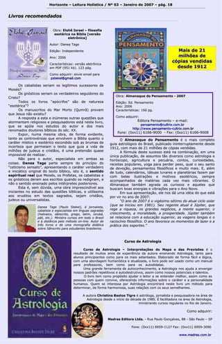 Horizonte – Leitura Holística / Nº 03 – Janeiro ddee 22000077 –– ppáágg.. 1188 
LLiivvrrooss rreeccoommeennddaaddooss 
OObbrraa:: EElloohhêê IIssrraaeell –– ffiilloossooffiiaa 
eessoottéérriiccaa nnaa BBííbblliiaa [[vveerrssããoo 
eelleettrrôônniiccaa]] 
AAuuttoorr:: DDaanneeaa TTaaggee 
EEddiiççããoo:: IInnddeeppeennddeennttee 
AAnnoo:: 22000066 
CCaarraacctteerrííssttiiccaass:: vveerrssããoo eelleettrrôônniiccaa 
eemm PPDDFF ((995511 kkbb)).. 112233 ppáágg.. 
CCoommoo aaddqquuiirriirr:: eennvviiee eemmaaiill ppaarraa 
ppsstteekkeell@@ggmmaaiill..ccoomm 
DDaanneeaa TTaaggee ((PPaauulloo SStteekkeell)),, éé jjoorrnnaalliissttaa,, 
ccaabbaalliissttaa ee eessppeecciiaalliissttaa eemm llíínngguuaass ssaaggrraaddaass 
((hheebbrraaiiccoo,, ssâânnssccrriittoo,, ggrreeggoo,, llaattiimm,, iioorruubbáá,, 
ppáállii,, eettcc..)).. MMiinniissttrraa ccuurrssooss eemm ttooddoo oo BBrraassiill 
ee àà ddiissttâânncciiaa ppeelloo mmééttooddoo oonn--lliinnee.. AAuuttoorr ddee 
ttrrêêss lliivvrrooss ee ddee uummaa mmoonnooggrraaffiiaa ddiiddááttiiccaa 
ssoobbrree SSâânnssccrriittoo ppaarraa eessttuuddaanntteess bbrraassiilleeiirrooss.. 
MMaaiiss ddee 2211 
mmiillhhõõeess ddee 
ccóóppiiaass vveennddiiddaass 
ddeessddee 11991122 
OObbrraa:: AAllmmaannaaqquuee ddoo PPeennssaammeennttoo -- 22000077 
EEddiiççããoo:: EEdd.. PPeennssaammeennttoo 
AAnnoo:: 22000066 
CCaarraacctteerrííssttiiccaass:: 116600 ppgg.. 
CCoommoo aaddqquuiirriirr:: 
EEddiittoorraa PPeennssaammeennttoo –– ee--mmaaiill:: 
ppeennssaammeennttoo@@ccuullttrriixx..ccoomm..bbrr 
hhttttpp::////wwwwww..ppeennssaammeennttoo--ccuullttrriixx..ccoomm..bbrr 
FFoonnee:: ((00xxxx1111)) 66116666--99000000 -- FFaaxx:: ((00xxxx1111)) 66116666--99000088 
OOss ccaabbaalliissttaass sseerriiaamm ooss lleeggííttiimmooss ssuucceessssoorreess ddee 
MMooiissééss?? 
OOss ggnnóóssttiiccooss sseerriiaamm ooss vveerrddaaddeeiirrooss sseegguuiiddoorreess ddoo 
CCrriissttoo?? 
TTooddooss ooss lliivvrrooss ““aappóóccrriiffooss”” ssããoo ddee nnaattuurreezzaa 
““eessoottéérriiccaa””?? 
OOss mmaannuussccrriittooss ddoo MMaarr MMoorrttoo ((Quummrrãã)) pprroovvaamm 
qquuee JJeessuuss nnããoo eexxiissttiiuu?? 
AA rreessppoossttaa aa eessttaa ee iinnúúmmeerraass oouuttrraass qquueessttõõeess qquuee 
aattoorrmmeennttaamm rreelliiggiioossooss ee ppeessqquuiissaaddoorreess eessttáá nneessttee lliivvrroo,, 
qquuee ssee aappóóiiaa nnooss eessttuuddooss ddoo aauuttoorr ee ddooss mmaaiiss 
rreennoommaaddooss ddoouuttoorreess bbííbblliiccooss ddoo sséécc.. XXXX.. 
EExxppoorr,, nnuummaa mmeessmmaa oobbrraa,, ddee ffoorrmmaa eevviiddeennttee,, 
ttaannttoo aass ccoonnttrroovvéérrssiiaass qquuee eennvvoollvveemm aa BBííbblliiaa qquuaannttoo oo 
ccaarráátteerr mmííssttiiccoo ee eessoottéérriiccoo eessccoonnddiiddoo ssoobb aass bbrruummaass ddee 
iinncceerrtteezzaa qquuee ppeerrmmeeiiaamm oo tteexxttoo qquuee gguuiiaa aa vviiddaa ddee 
mmiillhhõõeess ddee jjuuddeeuuss ee ccrriissttããooss,, éé uummaa pprreetteennssããoo qquuaassee 
iimmppoossssíívveell ddee rreeaalliizzaarr.. 
NNããoo ppaarraa oo aauuttoorr,, eessppeecciiaalliissttaa eemm aammbbaass aass 
ccooiissaass.. DDaanneeaa TTaaggee ppaarrttee sseemmpprree ddoo pprriinnccííppiioo ddoo 
““cceettiicciissmmoo sseennssaattoo””,, aapprreesseennttaannddoo oo ccaarráátteerr vveerrddaaddeeiirroo 
ee iinniicciiááttiiccoo oorriiggiinnaall ddoo tteexxttoo bbííbblliiccoo,, iissttoo éé,, oo sseennttiiddoo 
eessppiirriittuuaall rreeaall qquuee MMooiissééss,, ooss PPrrooffeettaass,, ooss ccaabbaalliissttaass ee 
ooss ggnnóóssttiiccooss ddeerraamm aaooss eessccrriittooss qquuaannddoo ooss rreeddiiggiirraamm,, ee 
nnããoo oo sseennttiiddoo eennssiinnaaddoo ppeellooss iinnttéérrpprreetteess ppoosstteerriioorreess.. 
EEssttaa éé,, sseemm ddúúvviiddaa,, uummaa oobbrraa iimmpprreesscciinnddíívveell aaooss 
iinniicciiaanntteess nnoo eessttuuddoo ddaass qquueessttõõeess bbííbblliiccaass,, ee uuttiillííssssiimmaa 
aaooss eerruuddiittooss eemm tteexxttooss ssaaggrraaddooss,, sseejjaamm ccrriissttããooss,, 
jjuuddeeuuss oouu uunniivveerrssaalliissttaass.. 
OO AAllmmaannaaqquuee ddoo PPeennssaammeennttoo éé oo mmaaiiss ccoommpplleettoo 
gguuiiaa aassttrroollóóggiiccoo ddoo BBrraassiill,, ppuubblliiccaaddoo iinniinntteerrrruuppttaammeennttee ddeessddee 
11991122,, ccoomm mmaaiiss ddee 2211 mmiillhhõõeess ddee ccóóppiiaass vveennddiiddaass.. 
AA ffóórrmmuullaa ddeessttee ssuucceessssoo eessttáá nnaa ccoommbbiinnaaççããoo,, eemm uummaa 
úúnniiccaa ppuubblliiccaaççããoo,, ddee aassssuunnttooss ttããoo ddiivveerrssooss ccoommoo aassttrroollooggiiaa ee 
hhoorróóssccooppoo,, aaggrriiccuullttuurraa ee ppeeccuuáárriiaa,, ccoonnttooss,, ccuurriioossiiddaaddeess,, 
rreecceeiittaass ppooppuullaarreess,, yyooggaa ppaarraa ppeerrddeerr ppeessoo,, qquuaall oo sseeuu ssaannttoo 
ddee ddeevvooççããoo,, ppeennssaammeennttooss ffiilloossóóffiiccooss ee mmuuiittoo mmaaiiss.. EE,, aalléémm 
ddee ttuuddoo,, ccaalleennddáárriiooss,, ttáábbuuaass lluunnaarreess ee ppllaanneettáárriiaass ffaazzeemm ppaarr 
ccoomm bbeellaass iilluussttrraaççõõeess ee mmoottiivvooss eessoottéérriiccooss,, sseemmpprree 
aaccoommppaannhhaaddooss ddee mmaattéérriiaass ccaaddaa vveezz mmaaiiss vviibbrraanntteess.. OO 
AAllmmaannaaqquuee ttaammbbéémm aaggrraaddaa ooss ccuurriioossooss ee aaqquueelleess qquuee 
bbuussccaamm bbooaass eenneerrggiiaass ee vviibbrraaççõõeess ppaarraa oo AAnnoo NNoovvoo.. 
EEmm ssuuaa aapprreesseennttaaççããoo,, eellee nnooss ddáá uummaa iiddééiiaa ddoo qquuee eessttáá 
ppoorr vviirr nnoo aannoo ddee 22000077:: 
““OO aannoo ddee 22000077 éé oo vviiggééssiimmoo ssééttiimmoo ddoo aattuuaall cciicclloo ssoollaarr 
((qquuee ssee iinniicciioouu eemm 11998811)).. SSeeuu rreeggeennttee aattuuaall éé JJúúppiitteerr,, qquuee 
rreeggee aa rriiqquueezzaa,, ooss ggrraannddeess nneeggóócciiooss,, aa mmeennttee ssuuppeerriioorr,, oo 
ccrreesscciimmeennttoo,, aa mmoorraalliiddaaddee,, aa pprroossppeerriiddaaddee.. JJúúppiitteerr ttaammbbéémm 
ssee rreellaacciioonnaa ccoomm aa eedduuccaaççããoo ssuuppeerriioorr,, aass vviiaaggeennss lloonnggaass ee oo 
rraacciiooccíínniioo ffiilloossóóffiiccoo.. OO aannoo ffaavvoorreeccee ooss mmoommeennttooss ddee llaazzeerr ee aa 
pprrááttiiccaa ddooss eessppoorrtteess..”” 
CCuurrssoo ddee AAssttrroollooggiiaa 
CCuurrssoo ddee AAssttrroollooggiiaa –– IInntteerrpprreettaaççõõeess ddoo MMaappaa ee ddaass PPrreevviissõõeess éé oo 
rreessuullttaaddoo ddee mmuuiittooss aannooss ddee eexxppeerriiêênncciiaa ddaa aauuttoorraa eennssiinnaannddoo AAssttrroollooggiiaa,, ttaannttoo ppaarraa 
aalluunnooss pprriinncciippiiaanntteess ccoommoo ppaarraa ooss mmaaiiss aaddiiaannttaaddooss.. EEllaabboorraaddoo ddee ffoorrmmaa ffáácciill ee llóóggiiccaa,, 
ccoomm uummaa aabboorrddaaggeemm hhuummaannííssttiiccaa ee aattuuaalliizzaaddaa,, oo lliivvrroo ppooddee sseerr uussaaddoo ccoommoo uumm mmaannuuaall 
ppaarraa pprrooffeessssoorreess,, bbeemm ccoommoo ppaarraa ooss aauuttooddiiddaattaass.. 
UUmmaa ggrraannddee ffeerrrraammeennttaa ddee aauuttooccoonnhheecciimmeennttoo,, aa AAssttrroollooggiiaa nnooss aajjuuddaa aa eennxxeerrggaarr 
nnoossssooss ppaaddrrõõeess rreeppeettiittiivvooss ee aauuttooddeessttrruuttiivvooss,, aassssiimm ccoommoo nnoossssooss ppootteenncciiaaiiss ee ttaalleennttooss.. 
OO lliivvrroo tteemm ccoommoo pprrooppóóssiittoo aajjuuddaarr oo lleeiittoorr aa ssee eenntteennddeerr mmeellhhoorr,, aassssiimm ccoommoo aass 
ppeessssooaass ccoomm qquueemm ccoonnvviivvee,, ooffeerreecceennddoo iinnffoorrmmaaççõõeess ssoobbrree oo ccaarráátteerr ee aa ppeerrssoonnaalliiddaaddee 
hhuummaannooss.. Quueemm ssee iinntteerreessssaa ppoorr AAssttrroollooggiiaa eennccoonnttrraarráá nneessttee lliivvrroo uumm mmééttooddoo ppaarraa 
ddeetteerrmmiinnaarr,, ddee ffoorrmmaa hhaarrmmoonniioossaa,, ssuuaass rreellaaççõõeess ccoomm ooss sseeuuss sseemmeellhhaanntteess.. 
AA aauuttoorraa CChhrriissttiinnaa BBaassttooss TTiiggrree éé aassttrróóllooggaa,, jjoorrnnaalliissttaa ee ppeessqquuiissaaddoorraa nnaa áárreeaa ddee 
AAssttrroollooggiiaa ddeessddee oo iinníícciioo ddaa ddééccaaddaa ddee 11998800.. ÉÉ ffaacciilliittaaddoorraa nnaa áárreeaa ddee AAssttrroollooggiiaa,, 
mmiinniissttrraannddoo ccuurrssooss rreegguullaarreess nnoo RRiioo ddee JJaanneeiirroo.. 
CCoommoo aaddqquuiirriirr:: 
MMaaddrraass EEddiittoorraa LLttddaa.. -- RRuuaa PPaauulloo GGoonnççaallvveess,, 8888 -- SSããoo PPaauulloo –– SSPP 
FFoonnee:: ((00xxxx1111)) 66995599--11112277 FFaaxx:: ((00xxxx1111)) 66995599--33009900 
wwwwww..mmaaddrraass..ccoomm..bbrr 
 