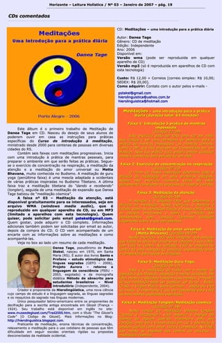 Horizonte – Leitura Holística / Nº 03 – Janeiro ddee 22000077 –– ppáágg.. 1199 
CCDDss ccoommeennttaaddooss 
CCDD:: MMeeddiittaaççõõeess –– uummaa iinnttrroodduuççããoo ppaarraa aa pprrááttiiccaa ddiiáárriiaa 
AAuuttoorr:: DDaanneeaa TTaaggee 
GGêênneerroo:: CCDD ddee mmeeddiittaaççããoo 
EEddiiççããoo:: IInnddeeppeennddeennttee 
AAnnoo:: 22000066 
DDiissppoonníívveell eemm:: 
VVeerrssããoo wwmmaa ((ppooddee sseerr rreepprroodduuzziiddaa eemm qquuaallqquueerr 
aappaarreellhhoo ddee CCDD)) 
VVeerrssããoo mmpp33 ((ssóó éé rreepprroodduuzziiddaa eemm aappaarreellhhooss ddee CCDD ccoomm 
eessttaa tteeccnnoollooggiiaa)) 
CCuussttoo:: RR$$ 1122,,0000 ++ CCoorrrreeiiooss [[ccoorrrreeiioo ssiimmpplleess:: RR$$ 1100,,0000;; 
SSEEDDEEXX:: RR$$ 2200,,0000]].. 
CCoommoo aaddqquuiirriirr:: CCoonnttaattoo ccoomm oo aauuttoorr ppeellooss ee--mmaaiillss -- 
ppsstteekkeell@@ggmmaaiill..ccoomm 
hhiieerroolliinngguuiissttiiccaa@@yyaahhoooo..ccoomm..bbrr 
hhiieerroolliinngguuiissttiiccaa@@hhoottmmaaiill..ccoomm 
EEssttee áállbbuumm éé oo pprriimmeeiirroo ttrraabbaallhhoo ddee MMeeddiittaaççããoo ddee 
DDaanneeaa TTaaggee eemm CCDD.. NNaasscceeuu ddoo ddeesseejjoo ddee sseeuuss aalluunnooss ddee 
ppooddeerreemm oouuvviirr eemm ccaassaa aass iinnssttrruuççõõeess ppaarraa pprrááttiiccaass 
eessppeeccííffiiccaass ddoo CCuurrssoo ddee iinnttrroodduuççããoo àà mmeeddiittaaççããoo,, 
mmiinniissttrraaddoo ddeessddee 22000000 ppaarraa cceenntteennaass ddee ppeessssooaass eemm ddiivveerrssaass 
cciiddaaddeess ddoo RRSS.. 
CCoonnttéémm sseeiiss ffaaiixxaass ccoomm mmeeddiittaaççõõeess pprrooggrreessssiivvaass.. IInniicciiaa 
ccoomm uummaa iinnttrroodduuççããoo àà pprrááttiiccaa ddee mmaannttrraass ppeessssooaaiiss,, ppaarraa 
pprreeppaarraarr oo aammbbiieennttee eemm qquuee sseerrããoo ffeeiittaass aass pprrááttiiccaass.. SSeegguuee-- 
ssee oo eexxeerrccíícciioo ddee ccoonncceennttrraaççããoo nnaa rreessppiirraaççããoo,, aa mmeeddiittaaççããoo ddaa 
aatteennççããoo ee aa mmeeddiittaaççããoo ddoo aammoorr uunniivveerrssaall oouu MMeettttaa 
BBhhaavvaannaa,, mmuuiittoo ccoonnhheecciiddaa nnoo BBuuddiissmmoo.. AA mmeeddiittaaççããoo ddee gguurruu 
yyooggaa ((ppeennúúllttiimmaa ffaaiixxaa)) éé uummaa mmeessccllaa aaddaappttaaddaa aa oocciiddeennttaaiiss 
ddee vváárriiaass pprrááttiiccaass iinnssppiirraaddaass nnoo BBuuddiissmmoo TTiibbeettaannoo.. AA úúllttiimmaa 
ffaaiixxaa ttrraazz aa mmeeddiittaaççããoo ttiibbeettaannaa ddoo ““ddaannddoo ee rreecceebbeennddoo”” 
((ttoonngglleenn)),, sseegguuiiddaa ddee uummaa mmeeddiittaaççããoo ddee eexxppaannssããoo qquuee DDaanneeaa 
TTaaggee bbaattiizzoouu ddee ““mmeeddiittaaççããoo ccóóssmmiiccaa””.. 
AA ffaaiixxaa nnº 0033 –– MMeeddiittaaççããoo ddaa aatteennççããoo, eessttáá 
ddiissppoonníívveell ggrraattuuiittaammeennttee ppaarraa ooss iinntteerreessssaaddooss, sseejjaa eemm 
aarrqquuiivvoo WWMMAA ((wwiinnddoowwss mmeeddiiaa aauuddiioo)), qquuee éé 
rreepprroodduuzziiddoo eemm qquuaallqquueerr aappaarreellhhoo ddee CCDD, oouu eemm MMPP33 
((lliimmiittaaddoo aa aappaarreellhhooss ccoomm eessttaa tteeccnnoollooggiiaa)).. QQuueemm 
qquuiisseerr, ppooddee ssoolliicciittaarr ppeelloo eemmaaiill ppsstteekkeell@@ggmmaaiill..ccoomm.. 
Quueemm ggoossttaarr,, ppooddee aaddqquuiirriirr oo CCDD ccoommpplleettoo.. IInnffoorrmmaaççõõeess 
aaddiicciioonnaaiiss ttaammbbéémm ppooddeemm sseerr ssoolliicciittaaddaass ppoorr eemmaaiill aaoo aauuttoorr,, 
ddeeppooiiss ddaa ccoommpprraa ddoo CCDD.. OO CCDD vveemm aaccoommppaannhhaaddoo ddee uumm 
eennccaarrttee ccoomm aass iinnffoorrmmaaççõõeess ssoobbrree aass mmeeddiittaaççõõeess ee ccoommoo 
aaccoommppaannhháá--llaass.. 
VVeejjaa nnoo bbooxx aaoo llaaddoo uumm rreessuummoo ddee ccaaddaa mmeeddiittaaççããoo.. 
DDaanneeaa TTaaggee,, ppsseeuuddôônniimmoo ddee PPaauulloo 
SStteekkeell,, nnaasscceeuu eemm 11997700,, eemm SSaannttaa 
MMaarriiaa ((RRSS)).. ÉÉ aauuttoorr ddooss lliivvrrooss SSaannttoo ee 
PPrrooffaannoo –– eessttuuddoo eettiimmoollóóggiiccoo ddaass 
llíínngguuaass ssaaggrraaddaass ((GGEEFFOO –– 22000066)),, 
PPrroojjeettoo AAuurroorraa –– rreettoorrnnoo aa 
lliinngguuaaggeemm ddaa ccoonnsscciiêênncciiaa ((FFEEEEUU –– 
22000033,, eessggoottaaddoo)) ee ddaa mmoonnooggrraaffiiaa 
ddiiddááttiiccaa MMééttooddoo ddee ssâânnssccrriittoo ppaarraa 
eessttuuddaanntteess bbrraassiilleeiirrooss –– NNíívveell 
iinnttrroodduuttóórriioo ((IInnddeeppeennddeennttee,, 22000044)).. 
CCrriiaaddoorr ee pprrooppoonneennttee ddaa HHiieerroolliinnggüüííssttiiccaa,, uummaa nnoovvaa cciiêênncciiaa 
ccuujjoo ccaammppoo ddee eessttuuddoo éé aa lliinngguuaaggeemm ssaaggrraaddaa,, aass llíínngguuaass ssaaggrraaddaass 
ee ooss rreessqquuíícciiooss ddoo ssaaggrraaddoo nnaass llíínngguuaass mmooddeerrnnaass.. 
ÚÚnniiccoo ppeessqquuiissaaddoorr llaattiinnoo--aammeerriiccaannoo eennttrree ooss pprrooppoonneenntteess ddee 
ddeecciiffrraaççããoo ppaarraa aa eessccrriittaa aannttiiggaa eennccoonnttrraaddaa eemm GGlloozzeell ((FFrraannççaa –– 
11992244)).. SSeeuu ttrraabbaallhhoo eessttáá ddiissppoonníívveell eemm iinnggllêêss nnoo ssiittee:: 
wwwwww..mmuusseeeeddeegglloozzeell..ccoomm//TTrraadd22000000..hhttmm,, ccoomm oo ttííttuulloo ““TThhee GGlloozzeell''ss 
CCooddee”” [[OO CCóóddiiggoo ddee GGlloozzeell]].. MMaaiiss iinnffoorrmmaaççõõeess nnoo BBlloogg:: 
hhttttpp::////hhiieerroolliinngguuiissttiiccaa..bbllooggssppoott..ccoomm.. 
PPrraattiiccaannttee ddee mmeeddiittaaççããoo,, eennssiinnaa ttééccnniiccaass ddee ccoonncceennttrraaççããoo,, 
rreellaaxxaammeennttoo ee mmeeddiittaaççããoo ppaarraa oo uussoo ccoottiiddiiaannoo ddee ppeessssooaass qquuee ttêêmm 
ddiiffiiccuullddaaddee eemm sseegguuiirr eessccoollaass oorriieennttaaiiss rrííggiiddaass oouu pprrooppoossttaass 
ddeessccoonneeccttaaddaass ddaa rreeaalliiddaaddee oocciiddeennttaall.. 
MMeeddiittaaççõõeess –– uummaa iinnttrroodduuççããoo ppaarraa aa pprrááttiiccaa 
ddiiáárriiaa ((dduurraaççããoo ttoottaall:: 6633 mmiinnuuttooss)) 
FFaaiixxaa 11:: IInnttrroodduuççããoo àà pprrááttiiccaa ddee mmaannttrraass 
iimmppeessssooaaiiss 
((dduurraaççããoo 2222::3399)) 
EEssttee eexxeerrccíícciioo ppooddee sseerr ffeeiittoo uummaa vveezz ppoorr mmêêss.. 
SSuuaa ffuunnççããoo éé sseerr uummaa cceerriimmôônniiaa ddee aabbeerrttuurraa ppaarraa aa 
pprrááttiiccaa ddee mmaannttrraass iimmppeessssooaaiiss ((ooss mmaannttrraass ccoommuunnss,, 
ccoommoo oo OOMM,, qquuee nnããoo pprreecciissaamm sseerr ttrraannssmmiittiiddooss ppoorr uumm 
MMeessttrree)).. AAppóóss ssuuaa pprrááttiiccaa vvooccêê ppooddeerráá eennttooaarr qquuaallqquueerr 
mmaannttrraa ccoonnhheecciiddoo ppeelloo ppeerrííooddoo ddee uumm mmêêss.. 
FFaaiixxaa 22:: EExxeerrccíícciioo ddee ccoonncceennttrraaççããoo nnaa rreessppiirraaççããoo 
((dduurraaççããoo 0077::3333)) 
OO rriittmmoo ddee nnoossssaa rreessppiirraaççããoo ddeetteerrmmiinnaa ttooddaa aa 
eeffiiccáácciiaa ddaa mmeeddiittaaççããoo eemm sseeuuss pprriimmeeiirrooss eessttáággiiooss.. 
RReeppiittaa eessttee eexxeerrccíícciioo iinnúúmmeerraass vveezzeess aattéé eessttaarr 
pplleennaammeennttee ccoonnsscciieennttee ddoo pprroocceessssoo ddoo rreessppiirraarr ccoorrrreettoo.. 
FFaaiixxaa 33:: MMeeddiittaaççããoo ddaa aatteennççããoo 
((dduurraaççããoo 0066::5588)) 
AA aatteennççããoo éé oo sseegguunnddoo ffaattoorr qquuee ddeetteerrmmiinnaa aa 
eeffiiccáácciiaa ddaa mmeeddiittaaççããoo.. NNeessttee eexxeerrccíícciioo,, aa aatteennççããoo éé 
ffooccaaddaa ssoobbrree aass sseennssaaççõõeess ffííssiiccaass àà nnoossssaa vvoollttaa,, ssoobbrree 
ooss eessttaaddooss eemmoocciioonnaaiiss ee ssoobbrree oo ccoonntteeúúddoo ddooss 
ppeennssaammeennttooss sseemm,, ccoonnttuuddoo,, ffaazzeerrmmooss qquuaallqquueerr 
jjuullggaammeennttoo ssoobbrree oo qquuee ppeerrcceebbeemmooss.. 
FFaaiixxaa 44:: MMeeddiittaaççããoo ddoo aammoorr uunniivveerrssaall 
[[MMeettttaa BBhhaavvaannaa]] ((dduurraaççããoo 0088::2299)) 
NNeessttee eexxeerrccíícciioo,, vvooccêê ddeevvee iimmaaggiinnaarr,, aaooss ppoouuccooss,, 
qquuee ttooddooss ooss sseerreess ddoo uunniivveerrssoo ssee ccoollooccaamm àà ssuuaa vvoollttaa,, 
ccoomm vvooccêê nnoo cceennttrroo.. NNaa vveerrddaaddee,, vvooccêê ssee iimmaaggiinnaa nnoo 
cceennttrroo ddee uummaa mmaannddaallaa ddoo uunniivveerrssoo,, eexxppaannddiinnddoo aammoorr 
ee ccoommppaaiixxããoo ppaarraa ttooddaass aass ddiirreeççõõeess.. 
FFaaiixxaa 55:: MMeeddiittaaççããoo GGuurruu YYooggaa 
((dduurraaççããoo 0099::1122)) 
EEssttaa éé aa mmeeddiittaaççããoo ddee ffuussããoo ccoomm aa mmeennttee ddee 
ssaabbeeddoorriiaa ddooss MMeessttrreess,, aaddaappttaaddaa àà mmeennttee oocciiddeennttaall.. DDee 
ffaattoo,, mmeessttrree ee ddiissccííppuulloo ffuunnddeemm ssuuaass mmeenntteess.. OO mmeessttrree 
ddee ssuuaa mmeeddiittaaççããoo ppooddee sseerr qquuaallqquueerr sseerr ddee lluuzz –– BBuuddaa,, 
CCrriissttoo,, aa VViirrggeemm MMaarriiaa,, SSaaiinntt--GGeerrmmaaiinn –– eesstteejjaa eellee vviivvoo 
oouu mmoorrttoo.. OO iimmppoorrttaannttee éé qquuee eellee rreepprreesseennttee ppaarraa vvooccêê 
aass mmaaiiss nnoobbrreess qquuaalliiddaaddeess eessppiirriittuuaaiiss.. 
FFaaiixxaa 66:: MMeeddiittaaççããoo TToonngglleenn//MMeeddiittaaççããoo ccóóssmmiiccaa 
((dduurraaççããoo 0077::5588)) 
NNeessttaa vveerrssããoo ddaa mmeeddiittaaççããoo ttiibbeettaannaa ttoonngglleenn 
((““ddaannddoo ee rreecceebbeennddoo””)) vvooccêê aabbssoorrvvee aa eenneerrggiiaa ddee 
ddooeennççaa ddee aallgguuéémm qquueerriiddoo,, ttrraazzeennddoo--aa ppaarraa sseeuu 
ccoorraaççããoo,, oonnddee eellaa éé ttrraannssmmuuttaaddaa eemm LLuuzz ee ddeevvoollvviiddaa àà 
ppeessssooaa qquueerriiddaa ccoommoo aammoorr,, ccuurraa ee ccoommppaaiixxããoo.. NNoo ffiinnaall,, 
ssuuaa mmeennttee ssee eexxppaannddee aaooss ccoonnffiinnss ddoo uunniivveerrssoo –– 
mmeeddiittaaççããoo ccóóssmmiiccaa.. 
 