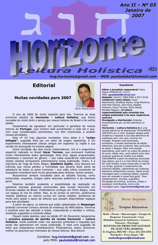 hhuugg..hhoorriizzoonnttee@@ggmmaaiill..ccoomm –– MMSSNN:: ppaauulloosstteekkeell@@hhoottmmaaiill..ccoomm 
EEddiittoorriiaall 
MMuuiittaass nnoovviiddaaddeess ppaarraa 22000077 
Paulo Stekel/editor 
OO aannoo ddee 22000066 ffooii mmuuiittoo eessppeecciiaall ppaarraa nnóóss.. TTiivveemmooss aass dduuaass 
pprriimmeeiirraass eeddiiççõõeess ddee HHoorriizzoonnttee –– LLeeiittuurraa HHoollííssttiiccaa,, qquuee ffoorraamm 
ccoorrooaaddaass ddee mmuuiittoo êêxxiittoo ee aapprreeççoo ppoorr nnoossssooss lleeiittoorreess ddoo BBrraassiill ee ddee oouuttrrooss 
ppaaíísseess.. 
GGoossttaarrííaammooss ddee aaggrraaddeecceerr eemm ppaarrttiiccuullaarr aa ggeennttiilleezzaa ddee nnoossssooss 
lleeiittoorreess ddee PPoorrttuuggaall,, ccuujjoo nnúúmmeerroo eessttáá aauummeennttaannddoo aa ccaaddaa ddiiaa ee qquuee,, 
ccoomm ssuuaass ccoonnssiiddeerraaççõõeess ppeerrttiinneenntteess,, nnooss ttêêmm iinncceennttiivvaaddoo aa aammpplliiaarr 
nnoossssaass aattiivviiddaaddeess.. 
EEssttee nnº 0033 ttrraazz aallgguummaass nnoovviiddaaddeess.. UUmmaa ddeellaass éé oo ““aarrttiiggoo 
bbiillíínnggüüee””,, ssuuggeessttããoo ffeeiittaa ppoorr uumm lleeiittoorr ddee oorriiggeemm eessppaannhhoollaa.. ÉÉ uumm 
eexxppeerriimmeennttoo iinntteerreessssaannttee ccoollooccaarr aarrttiiggooss eemm eessppaannhhooll oouu iinnggllêêss ee ssuuaa 
vveerrssããoo eemm ppoorrttuugguuêêss nnaa mmeessmmaa ppáággiinnaa.. 
OOuuttrraa nnoovviiddaaddee ssããoo ddooiiss nnoovvooss ccoollaabboorraaddoorreess.. UUmm éé oo eennggeennhheeiirroo 
eessppaannhhooll rraaddiiccaaddoo nnoo BBrraassiill OOssccaarr TToorrrreennss,, qquuee eessccrreevveerráá mmaattéérriiaass 
mmuuiittoo iinntteerreessssaanntteess ssoobbrree ggeeoobbiioollooggiiaa,, ffeenngg sshhuuii,, áágguuaass pprrooggrraammaaddaass,, 
rraaddiieesstteessiiaa ee aassssuunnttooss ddoo ggêênneerroo –– ssuuaa vvaassttaa eexxppeerriiêênncciiaa iinntteerrnnaacciioonnaall 
nneesstteess ccaammppooss eennrriiqquueecceerráá ssoobbrreemmaanneeiirraa nnoossssaa ppuubblliiccaaççããoo.. OOuuttrroo,, éé aa 
iinnssttrruuttoorraa ddee YYooggaa ddee PPoorrttoo AAlleeggrree,, EEsstteeffâânniiaa ÁÁqqüüiillaa,, uummaa ddoouuttoorraa eemm 
CCiiêênncciiaass qquuee nnuunnccaa ppeerrddeeuu aa hhuummiillddaaddee qquuee ddeevveerriiaa ffaazzeerr ppaarrttee ddaa 
ssaabbeeddoorriiaa ddee ttooddooss ooss sseerreess hhuummaannooss –– ssuuaa vviissããoo ccrrííttiiccaa ccoonnsscciieennttee ddee 
bbuussccaaddoorraa iinnccaannssáávveell sseerráá mmuuiittoo aapprreecciiaaddaa ppeellooss lleeiittoorreess,, tteemmooss cceerrtteezzaa.. 
BBuussccaarreemmooss sseemmpprree nnoovviiddaaddeess ppaarraa aass eeddiiççõõeess ffuuttuurraass,, ccoommoo 
eennttrreevviissttaass,, eennqquueetteess,, aarrttiiggooss ssoobbrree aassssuunnttooss ppoollêêmmiiccooss ee ddee iinntteerreessssee 
ggeerraall.. 
EEssttaammooss ttaammbbéémm aavvaalliiaannddoo aa ppoossssiibbiilliiddaaddee ddaa rreeaalliizzaaççããoo ddee 
ppaalleessttrraass mmeennssaaiiss ggrraattuuiittaass pprroommoovviiddaass ppeellaa rreevviissttaa HHoorriizzoonnttee eemm 
ddiivveerrssaass cciiddaaddeess ddoo BBrraassiill.. PPrreetteennddeemmooss ccoommeeççaarr ppoorr PPoorrttoo AAlleeggrree,, oonnddee 
uumm eessppaaççoo jjáá nnooss ffooii cceeddiiddoo.. MMaass,, ssee aass ppoorrttaass ssee aabbrriirreemm,, ppooddeerreemmooss 
rreeaalliizzaarr ppaalleessttrraass oouu mmeessmmoo ccuurrssooss eemm oouuttrraass cciiddaaddeess.. AAcceeiittaammooss ddee 
mmuuiittoo bboomm ggrraaddoo oo aappooiioo ddee lleeiittoorreess qquuee ppoossssaamm ddiissppoonniibbiilliizzaarr eessppaaççooss 
ppaarraa ttaaiiss aattiivviiddaaddeess.. 
AA ppaarrttiirr ddee aaggoorraa,, ooss lleeiittoorreess qquuee eessttããoo ccaaddaassttrraaddooss nnoo MMeesssseennggeerr 
ppooddeerrããoo ccoonnvveerrssaarr ccoonnoossccoo aattrraavvééss ddoo eennddeerreeççoo ddee MMSSNN aabbaaiixxoo.. FFaarreemmooss 
oo ppoossssíívveell ppaarraa ddaarr aatteennççããoo aa ttooddooss,, rreessppoonnddeennddoo aa ddúúvviiddaass ee ccrrííttiiccaass,, 
aannoottaannddoo ssuuggeessttõõeess ee ttrrooccaannddoo iiddééiiaass.. 
FFiiqquueemm ttooddooss aatteennttooss,, ppooiiss nnaa eeddiiççããoo NNº 0044 ((ffeevveerreeiirroo)) llaannççaarreemmooss 
aa pprriimmeeiirraa ppeessqquuiissaa ddee ooppiinniiããoo ddaa rreevviissttaa HHoorriizzoonnttee –– LLeeiittuurraa 
HHoollííssttiiccaa.. VVooccêêss ppooddeerrããoo vvoottaarr nnooss aassssuunnttooss pprreeffeerriiddooss ee nnaaqquueelleess qquuee 
aaiinnddaa nnããoo aappaarreecceerraamm eemm nnoossssaa ppuubblliiccaaççããoo.. ÉÉ mmaaiiss uummaa ssuuggeessttããoo ddee 
lleeiittoorr qquuee iimmppllaannttaammooss iimmeeddiiaattaammeennttee.. PPrreetteennddeemmooss,, aassssiimm,, ddiirreecciioonnaarr 
mmeellhhoorr ooss aassssuunnttooss aaooss iinntteerreesssseess ddee nnoossssooss lleeiittoorreess.. BBooaa lleeiittuurraa!! 
CCoonnttaattooss:: hhuugg..hhoorriizzoonnttee@@ggmmaaiill..ccoomm oouu 
ppeelloo MMSSNN:: ppaauulloosstteekkeell@@hhoottmmaaiill..ccoomm 
AAnnoo IIII –– NNº 0033 
JJaanneeiirroo ddee 
22000077 
EExxppeeddiieennttee 
EEddiittoorr ee jjoorrnnaalliissttaa rreessppoonnssáávveell:: PPaauulloo 
SStteekkeell ((MMTTBB//RRSS NNº 1111001177)) 
MMSSNN:: ppaauulloosstteekkeell@@hhoottmmaaiill..ccoomm 
RReeddaaççããoo:: ((00xxxx5511)) 33446699--99336600 ee 99221177--55116644 
CCoollaabboorraamm nneessttaa eeddiiççããoo:: CCeezzaarr 
NNaasscciimmeennttoo,, EEsstteeffâânniiaa ÁÁqqüüiillaa,, JJoorrggee MMaauuttoonnee,, 
JJoosséé RReeiiss CChhaavveess,, JJúúlliioo KKlliinngg,, NNoossêêaahh 
KKoohhaavviimm,, OOssccaarr TToorrrreennss,, PPaauulloo SStteekkeell,, 
RRoonnaallddoo MMaassssuulloo.. ((AA iinntteeiirraa 
rreessppoonnssaabbiilliiddaaddee ppeelloo ccoonntteeúúddoo ddooss 
aarrttiiggooss ppuubblliiccaaddooss éé ddee sseeuuss rreessppeeccttiivvooss 
aauuttoorreess)) 
DDiivvuullggaaççããoo ee ddiissttrriibbuuiiççããoo:: GGrraattuuiittaa,, 
eexxcclluussiivvaammeennttee ppoorr ccoorrrreeiioo eelleettrrôônniiccoo ((ee-- 
mmaaiill)).. 
HHoorriizzoonnttee –– LLeeiittuurraa HHoollííssttiiccaa © éé uummaa 
rreevviissttaa eelleettrrôônniiccaa ddee ddiissttrriibbuuiiççããoo TTOOTTAALLMMEENNTTEE 
GGRRAATTUUIITTAA ppoorr ee--mmaaiill.. Quuaallqquueerr ppeessssooaa ppooddee 
rreecceebbêê--llaa ee rreeppaassssaarr àà ssuuaa lliissttaa eelleettrrôônniiccaa ddee 
eennddeerreeççooss sseemm,, ccoomm iissssoo,, iinnccoorrrreerr eemm 
iinnffrraaççããoo.. NNiinngguuéémm eessttáá aauuttoorriizzaaddoo,, 
eennttrreettaannttoo,, aa vveennddeerr aassssiinnaattuurraass ddaa eeddiiççããoo 
eelleettrrôônniiccaa,, ppooiiss eellaa éé ggrraattuuiittaa.. MMaass vvooccêê ppooddee,, 
ssee aassssiimm oo ddeesseejjaarr,, ffaazzeerr uummaa ddooaaççããoo 
eessppoonnttâânneeaa,, ppaarraa ccoobbrriirr ooss ccuussttooss ddaa eeddiiççããoo ee 
ddoo eennvviioo.. NNeessttee ccaassoo,, vvooccêê ssaabbeerráá ccoommoo ddooaarr 
qquuaallqquueerr qquuaannttiiaa aaoo rreecceebbeerr ssuuaa eeddiiççããoo 
UUNNIICCAAMMEENNTTEE aa ppaarrttiirr ddoo eennddeerreeççoo aannuunncciiaaddoo 
llooggoo aabbaaiixxoo,, qquuee éé oo ee--mmaaiill ooffiicciiaall ddaa rreevviissttaa.. 
SSee vvooccêê rreecceebbeeuu nnoossssaa rreevviissttaa ppeelloo ee--mmaaiill ddee 
uumm aammiiggoo,, ggaarraannttaa oo rreecceebbiimmeennttoo ddaass 
pprróóxxiimmaass eeddiiççõõeess,, ccaaddaassttrraannddoo sseeuu eennddeerreeççoo 
eelleettrrôônniiccoo ddiirreettaammeennttee ccoonnoossccoo.. BBaassttaa eennvviiaarr 
mmeennssaaggeemm ppaarraa oo eennddeerreeççoo aabbaaiixxoo,, ppeeddiinnddoo 
ppaarraa sseerr aanneexxaaddoo àà nnoossssaa lliissttaa ggeerraall.. PPaarraa 
ccaaddaassttrraammeennttoo,, ddúúvviiddaass,, ssuuggeessttõõeess,, 
ddiivvuullggaaççããoo ddee eevveennttooss,, aannúúnncciiooss,, aarrttiiggooss ee 
qquuaaiissqquueerr ccoonnttrriibbuuiiççõõeess,, eennvviiee uummaa 
mmeennssaaggeemm ppaarraa:: hhuugg..hhoorriizzoonnttee@@ggmmaaiill..ccoomm 
TTeerraappiiaass AAlltteerrnnaattiivvaass 
RReeiikkii –– FFlloorraaiiss –– MMaassssootteerraappiiaa –– TTeerraappiiaa ddoo 
DDeessppeerrttaarr CCoonnsscciieenncciiaall –– CCuurraa 
MMuullttiiddiimmeennssiioonnaall ddee AAmmbbiieenntteess –– CCuurrssooss ee 
PPaalleessttrraass –– PPssiiccoollooggiiaa 
RREEVVEENNDDAA DDEE PPRROODDUUTTOOSS NNAATTUURRAAIISS 
DDEE AALLOOEE VVEERRAA ((BBAABBOOSSAA)) 
DD.. EEuuggêênniiaa,, 11006655/330011 –– FFoonnee:: ((5511)) 33333333--55227766 
PPeettrróóppoolliiss –– PPoorrttoo AAlleeggrree –– RRSS 
nnuucclleeooddeessppeerrttaarr@@hhoottmmaaiill..ccoomm 
 