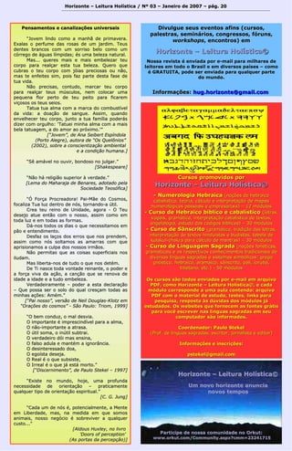 Horizonte – Leitura Holística / Nº 03 – Janeiro ddee 22000077 –– ppáágg.. 2200 
PPeennssaammeennttooss ee ccaannaalliizzaaççõõeess uunniivveerrssaaiiss 
““JJoovveemm lliinnddoo ccoommoo aa mmaannhhãã ddee pprriimmaavveerraa.. 
EExxaallaass oo ppeerrffuummee ddaass rroossaass ddee uumm jjaarrddiimm.. TTeeuuss 
ddeenntteess bbrraannccooss ccoomm uumm ssoorrrriissoo bbeelloo ccoommoo uumm 
ccóórrrreeggoo ddee áágguuaass llíímmppiiddaass;; ééss uummaa bbeelleezzaa nnaattuurraall.. 
MMaass...... qquueerreess mmaaiiss ee mmaaiiss eemmbbeelleezzaarr tteeuu 
ccoorrppoo ppaarraa rreeaallççaarr eessttaa ttuuaa bbeelleezzaa.. Quueerroo qquuee 
ccuubbrraass oo tteeuu ccoorrppoo ccoomm jjóóiiaass pprreecciioossaass oouu nnããoo,, 
mmaass ttee eennffeeiitteess ssiimm,, ppooiiss ffaazz ppaarrttee ddeessttaa ffaassee ddee 
ttuuaa vviiddaa.. 
NNããoo pprreecciissaass,, ccoonnttuuddoo,, mmaarrccaarr tteeuu ccoorrppoo 
ppaarraa rreeaallççaarr tteeuuss mmúússccuullooss,, nneemm ccoollooccaarr uummaa 
ppeeqquueennaa fflloorr ppeerrttoo ddee tteeuu ppeeiittoo ppaarraa ffiiccaarreemm 
vviiççoossooss ooss tteeuuss sseeiiooss.. 
TTaattuuaa ttuuaa aallmmaa ccoomm aa mmaarrccaa ddoo ccoommbbuussttíívveell 
ddaa vviiddaa:: aa ddooaaççããoo ddee ssaanngguuee.. AAssssiimm,, qquuaannddoo 
eennvveellhheecceerr tteeuu ccoorrppoo,, jjuunnttoo aa ttuuaa ffaammíílliiaa ppooddeerrááss 
ddiizzeerr ccoomm oorrgguullhhoo:: ''TTaattuueeii mmiinnhhaa aallmmaa ccoomm aa mmaaiiss 
bbeellaa ttaattuuaaggeemm,, aa ddoo aammoorr aaoo pprróóxxiimmoo..''”” 
[[““JJoovveemm””,, ddee AAnnaa SSeeiibbeerrtt EEssppíínnddoollaa 
((PPoorrttoo AAlleeggrree)),, aauuttoorraa ddee ““OOss QQuueellôônniiooss”” 
((22000022)),, ssoobbrree aa ccoonnsscciieennttiizzaaççããoo aammbbiieennttaall 
ee aa ccoonnddiiççããoo hhuummaannaa..]] 
““SSêê aammáávveell nnoo oouuvviirr,, bboonnddoossoo nnoo jjuullggaarr..”” 
[[SShhaakkeessppeeaarree]] 
““NNããoo hháá rreelliiggiiããoo ssuuppeerriioorr àà vveerrddaaddee..”” 
[[LLeemmaa ddoo MMaahhaarraajjaa ddee BBeennaarreess,, aaddoottaaddoo ppeellaa 
SSoocciieeddaaddee TTeeoossóóffiiccaa]] 
““ÓÓ FFoorrççaa PPrrooccrreeaaddoorraa!! PPaaii--MMããee ddoo CCoossmmooss,, 
ffooccaalliizzaa TTuuaa lluuzz ddeennttrroo ddee nnóóss,, ttoorrnnaannddoo--aa úúttiill.. 
CCrreeaa tteeuu rreeiinnoo ddee UUnniiddaaddee,, aaggoorraa -- OO TTeeuu 
ddeesseejjoo aattuuee eennttããoo ccoomm oo nnoossssoo,, aassssiimm ccoommoo eemm 
ttooddaa lluuzz ee eemm ttooddaass aass ffoorrmmaass.. 
DDáá--nnooss ttooddooss ooss ddiiaass oo qquuee nneecceessssiittaammooss eemm 
ppããoo ee eenntteennddiimmeennttoo.. 
DDeessffaazz ooss llaaççooss ddooss eerrrrooss qquuee nnooss pprreennddeemm,, 
aassssiimm ccoommoo nnóóss ssoollttaammooss aass aammaarrrraass ccoomm qquuee 
aapprriissiioonnaammooss aa ccuullppaa ddooss nnoossssooss iirrmmããooss.. 
NNããoo ppeerrmmiittaass qquuee aass ccooiissaass ssuuppeerrffiicciiaaiiss nnooss 
iilluuddaamm.. 
MMaass lliibbeerrttaa--nnooss ddee ttuuddoo oo qquuee nnooss ddeettéémm.. 
DDee TTii nnaassccee ttooddaa vvoonnttaaddee rreeiinnaannttee,, oo ppooddeerr ee 
aa ffoorrççaa vviivvaa ddaa aaççããoo,, aa ccaannççããoo qquuee ssee rreennoovvaa ddee 
iiddaaddee aa iiddaaddee ee aa ttuuddoo eemmbbeelleezzaa.. 
VVeerrddaaddeeiirraammeennttee –– ppooddeerr aa eessttaa ddeeccllaarraaççããoo 
–– Quuee ppoossssaa sseerr oo ssoolloo ddoo qquuaall ccrreessççaamm ttooddaass aass 
mmiinnhhaass aaççõõeess:: AAmméémm..”” 
[[““PPaaii nnoossssoo””,, vveerrssããoo ddee NNeeiill DDoouuggllaass--KKlloottzz eemm 
““OOrraaççõõeess ddoo ccoossmmooss”” -- SSããoo PPaauulloo:: TTrriioomm,, 11999999]] 
““OO bbeemm ccoonndduuzz,, oo mmaall ddeessvviiaa.. 
OO iimmppoorrttaannttee éé iimmpprreesscciinnddíívveell ppaarraa aa aallmmaa,, 
OO nnããoo--iimmppoorrttaannttee aa aattrraassaa.. 
OO úúttiill ssoommaa,, oo iinnúúttiill ssuubbttrraaii.. 
OO vveerrddaaddeeiirroo ddóóii mmaass eennssiinnaa,, 
OO ffaallssoo aadduullaa ee mmaannttéémm aa iiggnnoorrâânncciiaa.. 
OO ddeessiinntteerreessssaaddoo ddooaa,, 
OO eeggooííssttaa ddeesseejjaa.. 
OO RReeaall éé oo qquuee ssuubbssiissttee,, 
OO IIrrrreeaall éé oo qquuee jjáá eessttáá mmoorrttoo..”” 
[[““DDiisscceerrnniimmeennttoo””,, ddee PPaauulloo SStteekkeell –– 11999977]] 
““EExxiissttee nnoo mmuunnddoo,, hhoojjee,, uummaa pprrooffuunnddaa 
nneecceessssiiddaaddee ddee oorriieennttaaççããoo –– pprraattiiccaammeennttee 
qquuaallqquueerr ttiippoo ddee oorriieennttaaççããoo eessppiirriittuuaall..”” 
[[CC.. GG.. JJuunngg]] 
““CCaaddaa uumm ddee nnóóss éé,, ppootteenncciiaallmmeennttee,, aa MMeennttee 
eemm LLiibbeerrddaaddee,, mmaass,, nnaa mmeeddiiddaa eemm qquuee ssoommooss 
aanniimmaaiiss,, nnoossssoo nneeggóócciioo éé ssoobbrreevviivveerr aa qquuaallqquueerr 
ccuussttoo......”” 
[[AAllddoouuss HHuuxxlleeyy,, nnoo lliivvrroo 
''DDoooorrss ooff ppeerrcceeppttiioonn'' 
((AAss ppoorrttaass ddaa ppeerrcceeppççããoo))]] 
DDiivvuullgguuee sseeuuss eevveennttooss aaffiinnss ((ccuurrssooss, 
ppaalleessttrraass,, sseemmiinnáárriiooss, ccoonnggrreessssooss, ffóórruunnss, 
wwoorrkksshhooppss, eennccoonnttrrooss)) eemm 
HHoorriizzoonnttee –– LLeeiittuurraa HHoollííssttiiccaa© 
NNoossssaa rreevviissttaa éé eennvviiaaddaa ppoorr ee--mmaaiill ppaarraa mmiillhhaarreess ddee 
lleeiittoorreess eemm ttooddoo oo BBrraassiill ee eemm ddiivveerrssooss ppaaíísseess –– ccoommoo 
éé GGRRAATTUUIITTAA, ppooddee sseerr eennvviiaaddaa ppaarraa qquuaallqquueerr ppaarrttee 
ddoo mmuunnddoo.. 
IInnffoorrmmaaççõõeess:: hhuugg..hhoorriizzoonnttee@@ggmmaaiill..ccoomm 
CCuurrssooss pprroommoovviiddooss ppoorr 
HHoorriizzoonnttee –– LLeeiittuurraa HHoollííssttiiccaa© 
- NNuummeerroollooggiiaa HHeebbrraaiiccaa ((nnooççõõeess ddee hheebbrraaiiccoo 
ccaabbaallííssttiiccoo,, tteeoorriiaa,, ccáállccuulloo ee iinntteerrpprreettaaççããoo ddee mmaappaass 
nnuummeerroollóóggiiccooss ppeessssooaaiiss ee eemmpprreessaarriiaaiiss)) –– 1122 mmóódduullooss 
-- CCuurrssoo ddee HHeebbrraaiiccoo bbííbblliiccoo ee ccaabbaallííssttiiccoo ((lleettrraass,, 
vvooggaaiiss,, ggrraammááttiiccaa,, iinntteerrpprreettaaççããoo ccaabbaallííssttiiccaa ddee tteexxttooss,, 
aannggeelloollooggiiaa,, eessttuuddoo ddooss ccóóddiiggooss bbííbblliiccooss)) –– 3300 mmóódduullooss 
-- CCuurrssoo ddee SSâânnssccrriittoo ((ggrraammááttiiccaa,, ttrraaddiiççããoo ddaass lleettrraass,, 
iinntteerrpprreettaaççããoo ddee tteexxttooss hhiinndduuííssttaass ee bbuuddiissttaass,, ttaabbeellaa ddee 
kkuullaakkuull--cchhaakkrraa ppaarraa ccáállccuulloo ddee mmaannttrraass)) –– 3300 mmóódduullooss 
-- CCuurrssoo ddee LLiinngguuaaggeemm SSaaggrraaddaa ((nnooççõõeess ffoonnééttiiccaass,, 
ggrraammaattiiccaaiiss ee ooss rreessppeeccttiivvooss ccoonnhheecciimmeennttooss ttrraaddiicciioonnaaiiss ddee 
ddiivveerrssaass llíínngguuaass ssaaggrraaddaass ee ssiisstteemmaass ssiimmbbóólliiccooss:: ggrreeggoo 
ggnnóóssttiiccoo,, hheebbrraaiiccoo,, aarraammaaiiccoo,, ssâânnssccrriittoo,, ppáállii,, iioorruubbáá,, 
ttiibbeettaannoo,, eettcc..)) -- 5500 mmóódduullooss 
OOss ccuurrssooss ssããoo ttooddooss eennvviiaaddooss ppoorr ee--mmaaiill eemm aarrqquuiivvoo 
PPDDFF, ccoommoo HHoorriizzoonnttee –– LLeeiittuurraa HHoollííssttiiccaa©, ee ccaaddaa 
mmóódduulloo ccoorrrreessppoonnddee aa uummaa aauullaa ccoonntteennddoo:: aarrqquuiivvoo 
PPDDFF ccoomm oo mmaatteerriiaall ddee eessttuuddoo, tteesstteess, lliinnkkss ppaarraa 
ppeessqquuiissaa, rreessppoossttaa ààss ddúúvviiddaass ddooss mmóódduullooss jjáá 
eessttuuddaaddooss.. OOss wweebbssiitteess qquuee ffoorrnneecceemm aass ffoonntteess ggrrááttiiss 
ppaarraa vvooccêê eessccrreevveerr nnaass llíínngguuaass ssaaggrraaddaass eemm sseeuu 
ccoommppuuttaaddoorr ssããoo iinnffoorrmmaaddooss.. 
CCoooorrddeennaaddoorr:: PPaauulloo SStteekkeell 
((PPrrooff.. ddee llíínngguuaass ssaaggrraaddaass,, eessccrriittoorr,, jjoorrnnaalliissttaa ee eeddiittoorr)) 
IInnffoorrmmaaççõõeess ee iinnssccrriiççõõeess:: 
ppsstteekkeell@@ggmmaaiill..ccoomm 
HHoorriizzoonnttee –– LLeeiittuurraa HHoollííssttiiccaa© 
UUmm nnoovvoo hhoorriizzoonnttee aannuunncciiaa 
nnoovvooss tteemmppooss 
PPaarrttiicciippee ddee nnoossssaa ccoommuunniiddaaddee nnoo OOrrkkuutt:: 
wwwwww..oorrkkuutt..ccoomm//CCoommmmuunniittyy..aassppxx??ccmmmm==2233224411771155 
