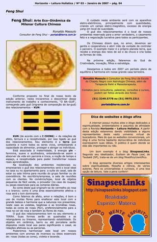 FFeenngg SShhuuii 
HHoorriizzoonnttee –– LLeeiittuurraa HHoollííssttiiccaa // NNº 0033 –– JJaanneeiirroo ddee 22000077 –– ppáágg.. 0044 
FFeenngg SShhuuii:: AArrttee EEccoo––DDiinnââmmiiccaa ddaa 
MMiilleennaarr CCuullttuurraa CChhiinneessaa 
RRoonnaallddoo MMaassssuulloo 
CCoonnssuullttoorr ddee FFeenngg SShhuuii –– ppoorrttaaiiss@@tteerrrraa..ccoomm..bbrr 
CCoonnffoorrmmee pprrooppoossttoo nnoo ffiinnaall ddee nnoossssoo tteexxttoo ddaa 
eeddiiççããoo aanntteerriioorr,, nneessttaa iinniicciiaarreemmooss oo ddeessccoorrttiinnaarr ddeessssee 
iinnssttrruummeennttoo ddee ttrraabbaallhhoo ee ccoonnhheecciimmeennttoo,, ““OO BBAA––GGUUÁÁ””,, 
ccoommeeççaannddoo ppeelloo gguuáá ((ttrriiggrraammaa ddee ccoommppoossiiççããoo ddoo bbaa--gguuáá)) 
ddooss rreellaacciioonnaammeennttooss –– KKUUNN:: 
KKUUNN ((ddee aaccoorrddoo ccoomm oo II CCHHIINNGG)) == AAss rreellaaççõõeess ddee 
aaffeettoo,, tteerrnnuurraa ee aa rreecceeppttiivviiddaaddee,, ppoorr iissssoo lliiggaaddoo aaoo gguuáá 
ddooss rreellaacciioonnaammeennttooss.. SSeeuu eelleemmeennttoo éé aa tteerrrraa qquuee 
ssuusstteennttaa ee nnuuttrree ttooddooss ooss sseerreess vviivvooss,, ssiimmbboolliizzaannddoo aa 
ccaappaacciiddaaddee ddee aalliimmeennttaarr,, pprrootteeggeerr ee aabbrriiggaarr ooss iinnddiivvíídduuooss.. 
EEssttáá aassssoocciiaaddaa àà mmaatteerrnniiddaaddee,, àà eenneerrggiiaa yyiinn –– 
ffeemmiinniinnaa,, ssuuaavvee ee aaccoollhheeddoorraa,, eenntteennddeennddoo--ssee aassssiimm oo 
aabbssoorrvveerr ddaa vviiddaa eemm ppaarrcceerriiaa ee ttrrooccaa,, aa nnooççããoo ddee tteemmppoo ee 
eessppaaççoo,, aa rreecceeppttiivviiddaaddee ppaarraa ppooddeerr ttrraannssffoorrmmaarr nnoossssooss 
rreeaaiiss aapprreennddiizzaaddooss.. 
NNaa llooccaalliizzaaççããoo ddooss aammbbiieenntteess rreessiiddeenncciiaaiiss oouu 
eemmpprreessaarriiaaiiss oo gguuáá ddooss rreellaacciioonnaammeennttooss sseerráá oo llooccaall iiddeeaall 
nnaa ccaassaa oouu nnoo aappaarrttaammeennttoo ppaarraa:: aa ssuuííttee ddoo ccaassaall,, ssaallaa ddee 
eessttaarr oouu ssaallaa íínnttiimmaa ppaarraa rreeuunniiããoo ddoo ggrruuppoo ffaammiilliiaarr oouu ddee 
ccooeexxiissttêênncciiaa.. NNoo eessccrriittóórriioo//eemmpprreessaa,, aa ssaallaa ddee rreeuunniiõõeess 
ccoomm ooss cclliieenntteess.. NNoo ccoomméérrcciioo//lloojjaass,, llooccaall ddee oobbjjeettooss 
ppeeqquueennooss ddee ffáácciill vveennddaa,, oo pprroovvaaddoorr ((nnoo ccaassoo ddee rroouuppaass)) 
oouu ppeeççaass eesssseenncciiaaiiss ppaarraa aass ccoommpprraass ddiiáárriiaass.. 
AAss ccoorreess ddeessttee gguuáá oorriiggiinnaamm--ssee ddoo vveerrmmeellhhoo aaoo rroossaa 
ee oo bbrraannccoo;; ccoommoo éé uummaa áárreeaa eesssseenncciiaallmmeennttee aaffeettiivvaa oo 
rroossaa sseerráá oo ttoomm ddoommiinnaannttee.. 
CCoommoo ffaallaammooss ddee aaffeettoo,, aammoorr ee rreellaaççõõeess,, éé bboomm oo 
uussoo ddee mmuuiittaass fflloorreess ppaarraa eennaalltteecceerr eessttee llooccaall ccoomm aa 
ggrraannddee bbeelleezzaa ee hhaarrmmoonniiaa qquuee aa nnaattuurreezzaa nnooss pprreesseenntteeiiaa;; 
nneessttee ccaassoo aass vviioolleettaass,, bbeeggôônniiaass ee aass bbrroomméélliiaass rroossaass,, 
ttooddaass aass ccoorreess ddee rroossaass ((fflloorr)),, pprreeffeerreenncciiaallmmeennttee ppaarraa aa 
rroossaa nnaa ccoorr ddee rroossaa ee ttaammbbéémm aass fflloorreess ddee mmaaiioo.. 
OO gguuáá ddooss rreellaacciioonnaammeennttooss tteemm nnoo sseeuu eelleemmeennttoo aa 
TTEERRRRAA.. SSuuaass ffoorrmmaass sseerrããoo aass qquuaaddrraaddaass ee aass 
rreettaanngguullaarreess oouu lliinneeaarreess,, rreepprreesseennttaannddoo eessttaabbiilliiddaaddee.. OOss 
oobbjjeettooss eemm cceerrââmmiiccaa,, bbaarrrroo oouu aattéé ppoorrcceellaannaa sseerrããoo 
ddiissppoossttooss nneessttee llooccaall aaooss ppaarreess ssiiggnniiffiiccaannddoo oo ccaassaall,, aass 
rreellaaççõõeess aaffeettiivvaass oouu aass ppaarrcceerriiaass.. 
PPooddeerreemmooss hhaarrmmoonniizzaarr eessttee llooccaall eemm nnoossssooss 
aammbbiieenntteess ccoomm aarroommaass ddee iinncceennssooss oouu óólleeooss eesssseenncciiaaiiss 
ddee:: rroossaass ((ttooddaass aass ccoorreess)),, vviioolleettaa ee llaavvaannddaa.. 
OO ccuuiiddaaddoo nneessttee aammbbiieennttee sseerráá ccoomm ooss aappaarreellhhooss 
eelleettrroo--eelleettrrôônniiccooss,, pprriinncciippaallmmeennttee ccoomm qquuaannttiiddaaddeess,, 
ccrriiaannddoo uumm ccaammppoo eelleettrroo--mmaaggnnééttiiccoo,, eexxcceessssoo ddee eenneerrggiiaa 
yyaanngg eemm llooccaall ddee ssuuaavviiddaaddee.. 
OO gguuáá ddooss rreellaacciioonnaammeennttooss éé oo llooccaall ddee nnoossssooss 
aammbbiieenntteess rreesseerrvvaaddoo ppaarraa oo aammoorr vveerrddaaddeeiirroo,, oo ccaassaammeennttoo 
ffeelliizz ee aa nneeggoocciiaaççããoo lluuccrraattiivvaa ppaarraa ttooddooss ooss ppaarrttiicciippaanntteess.. 
OOss CChhiinneesseess ddiizzeemm qquuee,, nnoo aammoorr,, ddeevveemmooss sseerr 
ggeennttiiss ee ccooooppeerraattiivvooss ee aabbrriirr mmããoo ddaa vvoonnttaaddee ddee ccoonnttrroollaarr 
oo ppaarrcceeiirroo.. OO eexxeemmpplloo mmaaiioorr éé oo pprróópprriioo ppllaanneettaa tteerrrraa,, qquuee 
rreecceebbee aa eenneerrggiiaa ddooss rraaiiooss ddee ssooll ee ddaa cchhuuvvaa ee ccrriiaa ttooddaass 
aass ffoorrmmaass ddee vviiddaa.. 
NNaa pprróóxxiimmaa eeddiiççããoo,, ffaallaarreemmooss ddoo GGuuáá ddee 
CCrriiaattiivviiddaaddee,, iinnoovvaaççããoo,, ffiillhhooss ee eessttrraattééggiiaa.. 
DDeesseejjaammooss aa ttooddooss eemm 22000077 uumm ppeerrííooddoo pplleennoo ddee 
eeqquuiillííbbrriioo ee hhaarrmmoonniiaa eemm nnoossssaa ggrraannddee ccaassaa tteerrrreessttrree.. 
RRoonnaallddoo MMaassssuulloo éé CCoonnssuullttoorr ddee FFeenngg SShhuuii ddaa EEssccoollaa 
ddoo CChhaappééuu NNeeggrroo ccoomm AAssttrroollooggiiaa CChhiinneessaa,, aalléémm ddee 
TTeerraappeeuuttaa RReeiikkii ee MMaassssootteerraappeeuuttaa.. 
CCoonnttaattooss ppaarraa ccoonnssuullttoorriiaa,, ppaalleessttrraass,, ccoonnssuullttaass ee ccuurrssooss,, 
ppooddeemm sseerr ffeeiittooss aattrraavvééss ddooss ffoonneess:: 
((5511)) 33224499..55777788 oouu ((5511)) 99997755..22331111 
ppoorrttaaiiss@@tteerrrraa..ccoomm..bbrr 
DDiiccaa ddee wweebbssiitteess ee bbllooggss aaffiinnss 
AA iinntteerrnneett ppoossssuuii mmuuiittooss ssiitteess ee bbllooggss ddeeddiiccaaddooss aa 
eessppiirriittuuaalliiddaaddee,, aammbbiieennttaalliissmmoo ee aassssuunnttooss ddee aaffiinniiddaaddee 
ccoomm aa RReevviissttaa HHoorriizzoonnttee –– LLeeiittuurraa HHoollííssttiiccaa.. AA ppaarrttiirr 
ddeessttaa eeddiiççããoo eessttaarreemmooss ddaannddoo vviissiibbiilliiddaaddee aa aallgguunnss 
rreepprreesseennttaanntteess ddeessttee vvaassttoo uunniivveerrssoo vviirrttuuaall ddee 
bbuussccaaddoorreess.. MMaaiiss ddoo qquuee ooss wweebbssiitteess ccoonnvveenncciioonnaaiiss,, uumm 
bblloogg éé uummaa ffoorrmmaa bbaassttaannttee ddeemmooccrrááttiiccaa ddee iinnddiivvíídduuooss 
eexxpprreessssaarreemm ssuuaass iiddééiiaass.. OO ppúúbblliiccoo éé qquueemm ddeecciiddee ssee 
eellaass ssããoo iimmppoorrttaanntteess oouu nnããoo.. 
UUmm bboomm eexxeemmpplloo éé oo bblloogg SSiinnaappsseessLLiinnkkss.. 
SSeegguunnddoo sseeuu iiddeeaalliizzaaddoorr,, EEuuddiissoonn ddee PPaauullaa LLeeaall,, ddee 
TTaauubbaattéé ((SSPP)),, ttrraattaa--ssee ddee uumm bblloogg ffiilloossóóffiiccoo//cciieennttííffiiccoo.. 
OO bblloogg aapprreesseennttaa ddiivveerrssooss aarrttiiggooss iinntteerreessssaanntteess 
ssoobbrree eessppiirriittuuaalliiddaaddee,, ffiilloossooffiiaa ee cciiêênncciiaa,, ddee vváárriiooss 
aauuttoorreess.. PPaarraa ooss uunniivveerrssaalliissttaass ee ccuurriioossooss,, éé uummaa bbooaa 
ooppççããoo ddee lleeiittuurraa.. VVaallee aa ppeennaa ccoonnffeerriirr!! 
 