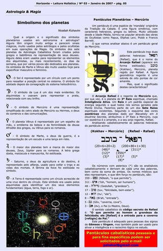 Horizonte – Leitura Holística / Nº 03 – Janeiro ddee 22000077 –– ppáágg.. 0055 
AAssttrroollooggiiaa && MMaaggiiaa 
SSiimmbboolliissmmoo ddooss ppllaanneettaass 
NNoossêêaahh KKoohhaavviimm 
Quuaall aa oorriiggeemm ee oo ssiiggnniiffiiccaaddoo ddooss ssíímmbboollooss 
ppllaanneettáárriiooss uussaaddooss eemm aassttrroonnoommiiaa ee aassttrroollooggiiaa?? 
AAllgguunnss ttêêmm oorriiggeemm mmuuiittoo aannttiiggaa ee ppaarreecceemm ssiinnaaiiss 
mmáággiiccooss,, mmuuiittoo uussaaddooss ppeellooss aassttrróóllooggooss ee ppeellooss ooccuullttiissttaass 
eemm ssuuaass ooppeerraaççõõeess ddee MMaaggiiaa.. OOss ssíímmbboollooss ddooss sseettee 
ppllaanneettaass ddaa AAssttrroollooggiiaa CCaabbaallííssttiiccaa ffoorraamm ccrriiaaddooss ppeellooss 
ggrreeggooss ee bbaabbiillôônniiooss nnaa rreepprreesseennttaaççããoo ddee sseeuuss ddeeuusseess.. 
AAllgguunnss ddeelleess eerraamm uussaaddooss ppaarraa rreepprreesseennttaarr ooss eelleemmeennttooss 
ddooss aallqquuiimmiissttaass,, oouu mmaaiiss rreecceenntteemmeennttee,, ooss ddiiaass ddaa 
sseemmaannaa,, qquuee ppoorr vváárriiooss ppoovvooss ssããoo ddeeddiiccaaddooss aaooss ppllaanneettaass.. 
OOss ssíímmbboollooss ddee MMaarrttee ee VVêênnuuss ssããoo mmuuiittoo uussaaddooss hhoojjee ppaarraa 
eessppeecciiffiiccaarr mmaassccuulliinnoo ee ffeemmiinniinnoo.. 
QQ -- OO SSooll éé rreepprreesseennttaaddoo ppoorr uumm ccíírrccuulloo ccoomm uumm ppoonnttoo 
ppaarraa rreessssaallttaarr aa ppoossiiççããoo cceennttrraall nnoo ssiisstteemmaa.. OO ssíímmbboolloo ffooii 
aaddoottaaddoo ddeeppooiiss ddaa ccoonnssaaggrraaççããoo ddoo ssiisstteemmaa hheelliiooccêênnttrriiccoo.. 
RR -- OO ssíímmbboolloo ddaa LLuuaa éé uumm ddooss mmaaiiss eevviiddeenntteess.. OOss 
aallqquuiimmiissttaass oo uussaavvaamm ppaarraa rreepprreesseennttaarr aa pprraattaa,, 
rreellaacciioonnaaddaa ccoomm sseeuu bbrriillhhoo.. 
SS -- OO ssíímmbboolloo ddee MMeerrccúúrriioo éé uummaa rreepprreesseennttaaççããoo 
ssiimmpplliiffiiccaaddaa ddoo cceettrroo aallaaddoo ddee MMeerrccúúrriioo oouu HHeerrmmeess,, oo ddeeuuss 
ddoo ccoomméérrcciioo ee ddaass ccoommuunniiccaaççõõeess.. 
TT -- OO ppllaanneettaa VVêênnuuss éé rreepprreesseennttaaddoo ppoorr uumm eessppeellhhoo ddee 
mmããoo,, oo eemmbblleemmaa ddaa bbeelleezzaa ee ddaa ffeemmiinniilliiddaaddee ddaa ddeeuussaa 
AAffrrooddiittee ddooss ggrreeggooss,, oouu VVêênnuuss ppaarraa ooss rroommaannooss.. 
UU -- OO ssíímmbboolloo ddee MMaarrttee,, oo ddeeuuss ddaa gguueerrrraa,, éé aa 
rreepprreesseennttaaççããoo ddee uumm eessccuuddoo ee uummaa llaannççaa eemm rriissttee.. 
VV -- OO mmaaiioorr ddooss ppllaanneettaass tteemm aa mmaarrccaa ddoo mmaaiioorr ddooss 
ddeeuusseess,, Zeeuuss,, JJúúppiitteerr ppaarraa ooss rroommaannooss.. AA lleettrraa ggrreeggaa 
ddzzeettaa,, mmaaiiúússccuullaa ee mmaannuussccrriittaa,, ffooii eessttiilliizzaaddaa.. 
WW -- SSaattuurrnnoo,, oo ddeeuuss ddaa aaggrriiccuullttuurraa ee ddoo ddeessttiinnoo,, éé 
rreepprreesseennttaaddoo ppeelloo aallffaannjjee,, uussaaddoo ppaarraa cceeiiffaarr oo ttrriiggoo ee aass 
vviiddaass ddooss mmoorrttaaiiss.. AA llââmmiinnaa ddaa ffooiiccee ffooii eessttiilliizzaaddaa nnoo 
ssíímmbboolloo.. 
;; -- AA TTeerrrraa éé rreepprreesseennttaaddaa ccoommoo uumm ccíírrccuulloo aaccrreesscciiddoo ddee 
uummaa ccrruuzz ddeennttrroo ddoo ccíírrccuulloo.. EEssttee ssíímmbboolloo eerraa uussaaddoo ppeellooss 
aallqquuiimmiissttaass ppaarraa iiddeennttiiffiiccaarr uumm ddooss sseeuuss eelleemmeennttooss 
ffuunnddaammeennttaaiiss ((áágguuaa,, tteerrrraa,, ffooggoo ee aarr)).. 
PPaannttááccuullooss PPllaanneettáárriiooss –– MMeerrccúúrriioo 
UUmm ppaannttááccuulloo éé uummaa eessppéécciiee ddee ''mmaannddaallaa'' oorriiggiinnáárriiaa 
ddaa TTrraaddiiççããoo ddaa CCaabbaallaa.. ÉÉ uummaa ffiigguurraa ssiimmééttrriiccaa,, ccoomm 
ccaarraacctteerreess hheebbrraaiiccooss,, ggrreeggooss oouu llaattiinnooss.. MMuuiittoo uuttiilliizzaaddoo 
ddeessddee aa IIddaaddee MMééddiiaa,, ttoorrnnoouu--ssee ppooppuullaarr aattrraavvééss ddaass oobbrraass 
ddee OOccuullttiissttaass ccoommoo PPaappuuss,, EElliipphhaass LLeevvii,, PPiioobbbb ee FFrraanncciiss 
BBaarrrreetttt.. 
OO qquuee vvaammooss aannaalliissaarr aabbaaiixxoo éé uumm ppaannttááccuulloo ggeerraall 
ddee MMeerrccúúrriioo.. 
EEssttee ppaannttááccuulloo ttrraazz dduuaass 
ppaallaavvrraass hheebbrraaiiccaass:: ll))pprr 
((RReeffaaeell)),, qquuee éé oo nnoommee ddoo 
AArrccaannjjoo RRaaffaaeell ((aappaarreeccee eemm 
ffoorrmmaa eessttiilliizzaaddaa));; bbkkwwkk 
((KKookkhhaavv)),, MMeerrccúúrriioo,, ppllaanneettaa 
rreeggiiddoo ppoorr RRaaffaaeell.. AA ffiigguurraa 
ggeeoommééttrriiccaa rreeggeennttee éé uummaa 
eessttrreellaa ddee ooiittoo ppoonnttaass ddee ccoorr 
aammaarreellaa.. 
MMaass,, qquuaall oo ssiiggnniiffiiccaaddoo 
ddeessttaass ccaarraacctteerrííssttiiccaass?? 
OO AArrccaannjjoo RRaaffaaeell éé oo rreeggeennttee ddee MMeerrccúúrriioo qquuee,, 
ppoorr ssuuaa vveezz,, éé oo ppllaanneettaa ddoo 33º RRaaiioo eessppiirriittuuaall,, cchhaammaaddoo 
IInntteelliiggêênncciiaa AAttiivvaa.. UUmm RRaaiioo éé uumm ppaaddrrããoo eessppeecciiaall ddee 
eenneerrggiiaa sseegguunnddoo oo qquuaall ttooddooss nnóóss ssoommooss ggeerraaddooss ppeellaa 
MMeennttee DDiivviinnaa.. FFaazzeemmooss ppaarrttee ddee uumm ddooss SSeettee RRaaiiooss 
eessppiirriittuuaaiiss eexxiisstteenntteess.. SSeegguuiinnddoo oo eessqquueemmaa ddaass ccoorreess 
eessoottéérriiccaass ddooss ppllaanneettaass ddaaddoo ppoorr BBllaavvaattsskkyy eemm AA 
DDoouuttrriinnaa SSeeccrreettaa,, aattrriibbuuíímmooss oo 33º RRaaiioo aa MMeerrccúúrriioo,, ccuujjaa 
ccoorr eessoottéérriiccaa éé oo aammaarreelloo,, ee aa sseeuu aannjjoo rreeggeennttee,, RRaaffaaeell.. 
AAnnaalliissaannddoo ccaabbaalliissttiiccaammeennttee aass ppaallaavvrraass hheebbrraaiiccaass 
ddoo ppaannttááccuulloo aacciimmaa:: 
((KKookkhhaavv –– MMeerrccúúrriioo)) ((RReeffaaeell -- RRaaffaaeell)) 
bbkkwwkk -- ll))pprr 
((2200++66++2200++22)) ((220000++8800++11++3300)) 
((4488))** ((331111))** 
((1122))** ((335599))** 
((33))** ((1177))** ((55))** 
((88))** 
OOss nnúúmmeerrooss ccoomm aasstteerriissccoo ((**)) ssããoo ooss aannaalliissáávveeiiss 
ccaabbaalliissttiiccaammeennttee ee ddeerriivvaamm ddee ccaaddaa uummaa ddaass ppaallaavvrraass,, 
bbeemm ccoommoo ddaa ssoommaa ddee aammbbaass.. OOss nnoommeess mmííssttiiccooss qquuee 
eelleess rreepprreesseennttaamm,, ee qquuee ttêêmm ffoorrççaa nnoo ppaannttááccuulloo,, ssããoo:: 
335599 –– ##++nn ((NNôôtteesshh,, ““oo qquuee ppeerrmmiittee””)).. 
331111 -- ##yy)) ((''IIsshh,, ““hhoommeemm,, sseerr hhuummaannoo””)).. 
4488 –– hhllwwddgg ((GGeedduullllaahh,, ““ggrraannddeezzaa””)).. 
1177 –– bbww++ ((ttuuvv,, ““ffeelliicciiddaaddee,, bbeemm--eessttaarr””)).. 
1122 –– ))wwhh ((hhuu'',, ““eellee””)).. 
88 –– hh))bb ((BBii''aahh,, ““eennttrraaddaa””)).. 
55 ––bbgg ((GGôôvv,, ““ccaavveerrnnaa,, ccoovvaa””)).. 
33 -- bb)) ((AAvv)),, oo PPaaii ((oo MMeessttrree,, DDeeuuss)).. 
OO sseennttiiddoo ccaabbaallííssttiiccoo ddoo ccóóddiiggoo sseeccrreettoo ddee RReeffaaeell 
éé:: ““OO qquuee ppeerrmmiittee aaoo hhoommeemm aa ggrraannddeezzaa ddaa 
ffeelliicciiddaaddee;; eellee [[RRaaffaaeell]] éé aa eennttrraaddaa ppaarraa aa ccaavveerrnnaa 
[[rreeffúúggiioo]] ddoo PPaaii..”” 
EEssttee ppaannttááccuulloo éé aaddeeqquuaaddoo ppaarraa ppeessssooaass ddooss ssiiggnnooss 
ddee GGêêmmeeooss ee VViirrggeemm,, mmaass ttaammbbéémm ppooddee sseerr uussaaddoo ppaarraa 
aattiivvaarr aa iinntteelliiggêênncciiaa ee oo rraacciiooccíínniioo llóóggiiccoo nnoo eessttuuddoo.. 
PPaannttááccuullooss ccaabbaallííssttiiccooss ppeessssooaaiiss ee 
ppaarraa ffiinnss eessppeeccííffiiccooss ppooddeemm sseerr 
ssoolliicciittaaddooss ppeelloo ee--mmaaiill 
ppsstteekkeell@@ggmmaaiill..ccoomm 
 