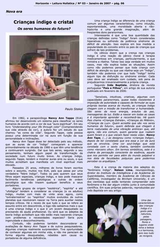 Horizonte – Leitura Holística / Nº 03 – Janeiro ddee 22000077 –– ppáágg.. 0066 
NNoovvaa eerraa 
CCrriiaannççaass íínnddiiggoo ee ccrriissttaall 
PPaauulloo SStteekkeell 
EEmm 11998822,, aa ppaarraappssiiccóóllooggaa NNaannccyy AAnnnn TTaappppee ((EEUUAA)) 
aaffiirrmmoouu tteerr ddeesseennvvoollvviiddoo uumm ssiisstteemmaa ppaarraa ccllaassssiiffiiccaarr ooss sseerreess 
hhuummaannooss ddee aaccoorrddoo ccoomm aa ccoorr ddee ssuuaa ""aauurraa eessppiirriittuuaall"".. EEmm sseeuu 
lliivvrroo ""UUnnddeerrssttaannddiinngg yyoouurr lliiffee tthhrroouugghh ccoolloorr"" [[CCoommpprreeeennddeennddoo 
ssuuaa vviiddaa aattrraavvééss ddaa ccoorr]],, aa aauuttoorraa ffeezz uumm eessttuuddoo ddoo qquuee 
cchhaammoouu ""aass ccoorreess ddaa vviiddaa"".. SSeegguunnddoo TTaappppee,, ccaaddaa ppeessssooaa 
ppoossssuuii uummaa ddeetteerrmmiinnaaddaa ccoorr nnaa aauurraa eemm ffuunnççããoo ddaa ssuuaa 
ppeerrssoonnaalliiddaaddee ee iinncclliinnaaççõõeess.. 
NNaannccyy AAnnnn TTaappppee ddiissssee tteerr ddeetteeccttaaddoo ppeelloo sseeuu mmééttooddoo,, 
qquuee aass aauurraass ddee ccoorr ""íínnddiiggoo"" ccoommeeççaarraamm aa aappaarreecceerr 
pprriimmoorrddiiaallmmeennttee nnaa ddééccaaddaa ddee 11998800 ee qquuee ttêêmm uummaa tteennddêênncciiaa 
aa ccoonnttiinnuuaarreemm ssuurrggiinnddoo.. DDaaíí qquuee ttaaiiss sseerreess,, sseegguunnddoo oo sseeuu 
ppeennssaammeennttoo,, tteennhhaamm aallgguumm ppaappeell ddee ttrraannssffoorrmmaaççããoo ddaa 
ssoocciieeddaaddee nnuumm ffuuttuurroo mmuuiittoo bbrreevvee.. AAss ccrriiaannççaass íínnddiiggoo,, 
sseegguunnddoo TTaappppee,, tteennddeemm aa mmoossttrraarr aauurraass aanniiss oouu aazzuuiiss,, oo qquuee 
mmuuiittooss aaccrreeddiittaamm qquuee mmaanniiffeessttaa uumm nníívveell eessppiirriittuuaall mmaaiiss 
eelleevvaaddoo.. 
PPaassssaaddooss 2255 aannooss,, mmiillhhaarreess ddee lliivvrrooss ffoorraamm eessccrriittooss 
ssoobbrree oo aassssuunnttoo,, mmuuiittooss nnooss EEUUAA,, ppaaííss qquuee ppaassssaa ppoorr uummaa 
vveerrddaaddeeiirraa ""ffeebbrree íínnddiiggoo"".. TTooddooss ooss ppaaiiss qquueerreemm qquuee sseeuuss 
ffiillhhooss sseejjaamm eessppeecciiaaiiss,, ccrriiaannççaass íínnddiiggoo,, ee iissssoo ppooddee mmaassccaarraarr 
ffaacciillmmeennttee tteennddêênncciiaass ppaattoollóóggiiccaass ee oouuttrraass ddee oorrddeemm 
ppssiiccoollóóggiiccaa qquuee nnããoo ttrraazzeemm qquuaallqquueerr bbeenneeffíícciioo aa sseeuuss 
ppoorrttaaddoorreess.. 
AAllgguunnss ggrruuppooss ddee oorriiggeemm ""eessoottéérriiccaa"",, ""eessppíírriittaa"" ee aattéé 
""uuffoollóóggiiccaa"" tteennddeemm aa ccoonnssiiddeerraarr aass ccrriiaannççaass ((ee ooss aadduullttooss)) 
íínnddiiggoo,, mmuuiittaass ccoomm mmaaiiss ddee vviinnttee aannooss aaggoorraa,, ccoommoo 
""eexxttrraatteerrrreessttrreess"" oouu ""eessppíírriittooss"" mmuuiittooss eevvoolluuííddooss ddee oouuttrrooss 
ppllaanneettaass qquuee rreessoollvveerraamm nnaasscceerr nnaa TTeerrrraa ppaarraa aauuxxiilliiaarr nneesstteess 
tteemmppooss ccrrííttiiccooss.. HHáá oo rreecceeiioo ddee qquuee ttuuddoo oo qquuee ssee rreeffeerree aaoo 
aassssuunnttoo eennttrree eemm ddeessccoonnttrroollee,, ee llooggoo nnããoo ssaaiibbaammooss mmaaiiss oo qquuee 
éé uummaa ccrriiaannççaa íínnddiiggoo ee oo qquuee éé uumm jjoovveemm ddeessaajjuussttaaddoo oouu 
pprreecciissaannddoo ddee aajjuuddaa pprrooffiissssiioonnaall.. OOuu sseerráá qquuee ooss aaddeeppttooss ddaa 
tteeoorriiaa íínnddiiggoo aaccrreeddiittaamm qquuee nnããoo eessttããoo mmaaiiss nnaasscceennddoo ccrriiaannççaass 
ccoomm pprroobblleemmaass ee nneecceessssiiddaaddeess eessppeecciiaaiiss?? SSeerriiaa ppuurraa 
iinnggeennuuiiddaaddee ee ddeessccoonnhheecciimmeennttoo.. 
CCoonnttuuddoo,, nnããoo ppooddeemmooss ttaammbbéémm ddeessccoonnssiiddeerraarr aass 
aavvaalliiaaççõõeess ddee NNaannccyy AAnnnn TTaappppee ee ddee oouuttrrooss ppeessqquuiissaaddoorreess.. 
AAllgguummaass ccrriiaannççaass rreeaallmmeennttee ssuurrpprreeeennddeemm.. TTiivvee ooppoorrttuunniiddaaddee 
ddee ccoonnhheecceerr aallgguummaass eemm mmiinnhhaa vviiddaa,, ee nnããoo mmee ppaarreecciiaamm ddee 
ffoorrmmaa aallgguummaa ddeessaajjuussttaaddaass,, rreebbeellddeess sseemm ccaauussaa oouu 
ppoorrttaaddoorraass ddee aallgguummaa ddeeffiicciiêênncciiaa.. 
UUmmaa ccrriiaannççaa íínnddiiggoo ssee ddiiffeerreenncciiaa ddee uummaa ccrriiaannççaa 
ccoommuumm ppoorr aallgguummaass ccaarraacctteerrííssttiiccaass,, ccoommoo iinnttuuiiççããoo,, 
eessppoonnttaanneeiiddaaddee,, uummaa mmoorraalliiddaaddee aabbeerrttaa ee nnããoo-- 
hhiippóóccrriittaa ee uummaa ggrraannddee iimmaaggiinnaaççããoo,, aalléémm ddee 
ffrreeqqüüeenntteess ddoonnss ppaarraannoorrmmaaiiss.. 
IInntteerreessssaannttee éé qquuee uummaa bbooaa qquuaannttiiddaaddee ddaass 
ccrriiaannççaass ddeeffiinniiddaass ccoommoo ""íínnddiiggoo"" ffoorraamm ccoonnssiiddeerraaddaass 
hhiippeerraattiivvaass oouu ssooffrreennddoo ddaa ppoollêêmmiiccaa ssíínnddrroommee ddee 
ddééffiicciitt ddee aatteennççããoo.. IIssssoo eexxpplliiccaa eemm bbooaa mmeeddiiddaa aa 
ppooppuullaarriiddaaddee ddoo ccoonncceeiittoo eennttrree ooss ppaaiiss ddee ccrriiaannççaass qquuee 
ssooffrreemm ddee ttaaiiss pprroobblleemmaass.. 
OOss ccééttiiccooss ddiizzeemm qquuee aa ccrreennççaa nnaass ccrriiaannççaass 
íínnddiiggoo éé uummaa rreeaaççããoo ddee ppâânniiccoo mmoorraall àà tteerraappiiaa 
mmeeddiiccaammeennttoossaa eemm ccrriiaannççaass,, ppaarrttiiccuullaarrmmeennttee,, aa qquuee 
mmiinniissttrraa aa rriittaalliinnaa.. TTaallvveezz iissssoo sseejjaa vveerrddaaddee eemm mmuuiittooss 
ccaassooss,, mmaass nnããoo eexxpplliiccaa ttooddaass aass ssiittuuaaççõõeess.. AAssssiimm 
ccoommoo nnããoo ppooddeemmooss ppeennssaarr qquuee ttooddaa ccrriiaannççaa ccoomm 
ddééffiicciitt ddee aatteennççããoo oouu qquuee uussee rriittaalliinnaa sseejjaa uumm ““íínnddiiggoo””,, 
ttaammbbéémm nnããoo ppooddeemmooss ccrreerr qquuee ttooddoo ““íínnddiiggoo”” tteennhhaa 
aallgguumm ttiippoo ddee ddiissffuunnççããoo oouu ssíínnddrroommee ssiimmiillaarr.. CCaaddaa 
ccaassoo ddeevvee sseerr aannaalliissaaddoo ccoomm ccuuiiddaaddoo,, ssoobb ppeennaa ddee 
pprreejjuuddiiccaarrmmooss iirrrreevveerrssiivveellmmeennttee aa pprróópprriiaa ccrriiaannççaa.. 
SSeegguunnddoo IInnêêss BBaappttiissttaa,, ddiirreettoorraa ddaa rreevviissttaa 
ppoorrttuugguueessaa ““PPaaiiss ee FFiillhhooss””,, eemm aarrttiiggoo ddee ssuuaa aauuttoorriiaa 
ppuubblliiccaaddoo eemm ffeevveerreeiirroo ddee 22000066:: 
““SSeennssíívveeiiss,, iinnttuuiittiivvaass,, ccrriiaattiivvaass,, aallgguummaass ccoomm 
ccaappaacciiddaaddeess ppaarraannoorrmmaaiiss,, qquuaassee ttooddaass rreessiisstteenntteess àà 
iimmppoossiiççããoo ddee aauuttoorriiddaaddee ee ccaappaazzeess ddee ffoorrmmuullaarr aass ssuuaass 
pprróópprriiaass tteeoorriiaass aacceerrccaa ddoo mmuunnddoo,, aass ccrriiaannççaass íínnddiiggoo 
cchheeggaamm ccoomm aa mmiissssããoo ddee ttrraannssffoorrmmaarr aa hhuummaanniiddaaddee.. 
SSããoo sseerreess ddaa nnoovvaa eenneerrggiiaa,, aarraauuttooss ddaa ppaazz,, 
mmeennssaaggeeiirraass ddaa lluuzz.. EEssttããoo aa nnaasscceerr eemm ttooddaass aass ccaassaass 
ee éé iimmppoorrttaannttee aapprreennddeerr aa rreeccoonnhheeccêê--llaass.. HHáá qquueemm 
llhheess cchhaammee «CCrriiaannççaass EEssttrreellaa»,, «CCrriiaannççaass ddoo MMiilléénniioo»,, 
«CCrriiaannççaass ddaa LLuuzz».. QQuueemm aaccrreeddiittee qquuee ssããoo «ooss sseerreess 
hhuummaannooss ddoo ffuuttuurroo»,, qquueemm ddeeffeennddaa qquuee cchheeggaamm àà 
tteerrrraa «ssaattuurraaddaass ddee uummaa vviibbrraaççããoo aanníímmiiccaa» qquuee,, aattéé 
aaggoorraa,, nnããoo eerraa ccoommuumm,, qquueemm ggaarraannttaa qquuee «ssaabbeemm 
qquueemm ffoorraamm ee oo qquuee vviieerraamm ffaazzeerr nneessttaa vviiddaa».. NNaannccyy 
AAnnnn TTaappee,, ((......)) aass ddeessiiggnnoouu ccoommoo «ccrriiaannççaass íínnddiiggoo»,, 
ddeeppooiiss ddee tteerr ccoonnssttaattaaddoo qquuee eerraa eessssaa aa ccoorr ddaa aauurraa 
qquuee aass eennvvoollvviiaa.. UUmmaa ccoorr aazzuull--íínnddiiggoo qquuee eessttáá 
ccoonnoottaaddaa ccoomm oo sseexxttoo cchhaakkrraa,, ttaammbbéémm ccoonnhheecciiddoo 
ccoommoo «tteerrcceeiirroo oollhhoo».. EEmm tteerrmmooss ssiimmbbóólliiccooss,, eessttee éé oo 
cchhaakkrraa ddaa ppeerrcceeppççããoo ccoonnsscciieennttee ddaa eessssêênncciiaa,, aaqquueellee 
qquuee nnooss ppeerrmmiittee vveerr ppaarraa aalléémm ddoo mmuunnddoo ppaallppáávveell ee 
nnooss ddoottaa ddee ffaaccuullddaaddeess ppssííqquuiiccaass ppaarraa ppooddeerrmmooss 
ppeerrcceebbeerr ooss aarrqquuééttiippooss..”” 
EEssttaa éé aa ccrreennççaa ddaa mmaaiioorriiaa ddooss aaddeeppttooss ddoo 
""ffeennôômmeennoo íínnddiiggoo"".. NNeellssoonn LLiimmaa,, nneeuurrooppssiiccóóllooggoo,, 
ddiirreettoorr ddoo IInnssttiittuuttoo ddaa IInntteelliiggêênncciiaa ee ddaa AAccaaddeemmiiaa ddee 
SSuuppeerrddoottaaddooss,, mmeemmbbrroo ddaa AAccaaddeemmiiaa ddee CCiiêênncciiaass ddaa 
CCaalliiffóórrnniiaa,, iinnvveessttiiggaaddoorr ddaa BBiirrcchhaamm UUnniivveerrssiittyy,, éé uumm 
ddooss cciieennttiissttaass qquuee eessttããoo tteennttaannddoo ccoommpprreeeennddeerr eessttee 
ffeennôômmeennoo ee llhhee ddaarr aallgguumm ccrrééddiittoo jjuunnttoo àà ccoommuunniiddaaddee 
cciieennttííffiiccaa.. EEmm ssuuaass pprróópprriiaass ppaallaavvrraass,, rreepprroodduuzziiddaass ppoorr 
IInnêêss BBaappttiissttaa eemm sseeuu aarrttiiggoo:: 
OOss sseerreess hhuummaannooss ddoo ffuuttuurroo?? 
UUmmaa ddaass 
ccaarraacctteerrííssttiiccaass 
ddaass ccrriiaannççaass 
íínnddiiggoo éé oo 
ggoossttoo ppeellaa 
nnaattuurreezzaa,, 
ppeellaass 
ppaaiissaaggeennss,, 
fflloorreess ee 
lluuggaarreess oonnddee 
rreeiinnaa aa bbeelleezzaa 
ee aa hhaarrmmoonniiaa,, 
ppooiiss iissssoo ttuuddoo 
aass rreevviiggoorraa.. 
 