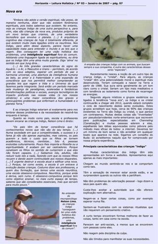 Horizonte – Leitura Holística / Nº 03 – Janeiro ddee 22000077 –– ppáágg.. 0077 
""EEmmbboorraa nnããoo aaddoottee aa vveerrssããoo eessppiirriittuuaall,, nnããoo ppoossssoo,, ddee 
mmaanneeiirraa nneennhhuummaa,, ddiizzeerr qquuee nnããoo eexxiisstteemm ffeennôômmeennooss 
eessppiirriittuuaaiiss,, ppooiiss ttooddooss ssaabbeemmooss qquuee eexxiisstteemm.. NNoo eennttaannttoo,, 
vveejjoo aass ccrriiaannççaass íínnddiiggoo ddee uummaa oouuttrraa ppeerrssppeeccttiivvaa ee,, ppaarraa 
mmiimm,, eellaass ssããoo ccrriiaannççaass ddaa nnoovvaa eerraa,, pprroodduuttooss pprróópprriiooss ddee 
uumm nnoovvoo tteemmppoo qquuee ccrriiaammooss,, ddee uummaa vveerrddaaddeeiirraa 
tteeccnnoossffeerraa qquuee eennvvoollvvee oo ppllaanneettaa.. ((......)) AA aarrqquuiitteettuurraa 
ccooggnniittiivvaa ddaass ccrriiaannççaass ddee hhoojjee éé ttoottaallmmeennttee ddiiffeerreennttee,, jjáá 
qquuee eexxiisstteemm mmuuiittoo mmaaiiss lliiggaaççõõeess eennttrree ooss nneeuurrôônniiooss.. NNooss 
íínnddiiggoo,, ppaarraa aalléémm ddeessssee aassppeeccttoo,, ppaarreeccee hhaavveerr uummaa 
ccaappaacciiddaaddee iinnaattaa ppaarraa eenntteennddeerr oo mmuunnddoo ee aass lleeiiss qquuee oo 
rreeggeemm.. EElleess ccoonnsseegguueemm tteerr uummaa vviissããoo hhoollííssttiiccaa ddooss 
pprroobblleemmaass,, uummaa iinntteelliiggêênncciiaa eessppiirriittuuaall ffoorraa ddoo ccoommuumm.. 
AAddoottaannddoo uummaa lliinngguuaaggeemm lliiggaaddaa aaoo eessppiirriittuuaalliissmmoo,, eeuu ddiirriiaa 
qquuee ooss íínnddiiggoo ttêêmm uummaa aallmmaa mmuuiittoo ggrraannddee.. DDiiggoo ‘‘aallmmaa’’ nnoo 
sseennttiiddoo eemm qquuee JJuunngg ddiirriiaa...... 
((......)) AAss ttrrêêss ggrraannddeess ccaarraacctteerrííssttiiccaass ddoo ssiiggnnoo ddoo 
AAqquuáárriioo –– oo AArr,, oo MMaassccuulliinnoo ee UUrraannoo –– ppeerrmmiitteemm,, ddee aaccoorrddoo 
ccoomm ooss sseeuuss aaddeeppttooss,, eessppeerraarr uumm ppeerrííooddoo ddee ppaazz ee 
hhaarrmmoonniiaa uunniivveerrssaall,, uummaa aabbeerrttuurraa ddaa iinntteelliiggêênncciiaa hhuummaannaa 
aaoo bbeelloo,, aaoo aammoorr ee àà ffrraatteerrnniiddaaddee ee uummaa eexxppaannssããoo ddaa 
ccoonnsscciiêênncciiaa qquuee nnooss ppeerrmmiittiirráá mmeellhhoorr ccoommpprreeeennddeerr aass 
ggrraannddeess lleeiiss qquuee rreeggeemm aa VViiddaa ee oo UUnniivveerrssoo ddoo qquuaall 
ffaazzeemmooss ppaarrttee iinntteeggrraannttee.. SSeerráá eennttããoo uumm ppeerrííooddoo mmaarrccaaddoo 
ppeellaa mmuuddaannççaa ddee ppaarraaddiiggmmaass,, aacceelleerraaddaass ee ffaannttáássttiiccaass 
ttrraannssffoorrmmaaççõõeess ppoollííttiiccaass ee ssoocciiaaiiss,, aavvaannççooss tteeccnnoollóóggiiccooss ddee 
iimmppaaccttoo pprrooffuunnddoo nnaass nnoossssaass vviiddaass ((ee nnooss nnoossssooss 
ccéérreebbrrooss)) ee uummaa mmaaiioorr ccoonnsscciiêênncciiaa ddooss ggrraavveess ee 
pprreeooccuuppaanntteess pprroobblleemmaass qquuee eennffeerrmmaamm aa hhuummaanniiddaaddee ee oo 
ppllaanneettaa TTeerrrraa..”” 
EE aass ccrriiaannççaass íínnddiiggoo eessttaarriiaamm aaíí eexxaattaammeennttee ppaarraa nnooss 
lleemmbbrraarr ddeesssseess pprroobblleemmaass ee ddaa nneecceessssiiddaaddee ddee rreessoollvvêê--llooss 
eennqquuaannttoo éé tteemmppoo.. 
Quuaannttoo aaoo mmooddoo ccoommoo ppaaiiss,, eessccoollaa ee pprrooffeessssoorreess 
ddeevveemm eennccaarraarr aass ccrriiaannççaass íínnddiiggoo,, NNeellssoonn LLiimmaa éé ddiirreettoo:: 
““OOss ppaaiiss ttêêmm ddee ttoommaarr ccoonnsscciiêênncciiaa qquuee hháá 
ccoonnhheecciimmeennttooss nnoovvooss qquuee nnããoo ssããoo ddoo sseeuu tteemmppoo.. ((......)) 
NNuummaa ssoocciieeddaaddee eemm qquuee aa ccoommppeettiittiivviiddaaddee,, oo ssuucceessssoo ee aa 
ffaammaa jjáá nnããoo ssããoo aappeennaass aassppiirraaççõõeess,, mmaass vvaalloorreess,, ooss ppaaiiss 
qquueerreemm aa ttooddoo oo ccuussttoo qquuee ooss ffiillhhooss ssee ttoorrnneemm 
aaccaaddêêmmiiccooss,, ttééccnniiccooss,, cciieennttiissttaass...... IIssttoo éé,, ppeessssooaass 
eevvoolluuííddaass ccuullttuurraallmmeennttee.. PPoouuccoo llhheess iimmppoorrttaa aa ffiilloossooffiiaa oouu aa 
eessppiirriittuuaalliiddaaddee.. EE aaccaabbaamm ppoorr sseerr ccaassttrraaddoorreess.. PPoorrqquuee 
ccaannaalliizzaamm ooss ffiillhhooss nnoo sseennttiiddoo ddee ccuummpprriirreemm oo qquuee eelleess 
nnããoo ffoorraamm ccaappaazzeess.. ((......)) SSaaiibbaammooss nnóóss,, aadduullttooss,, nnããoo 
rreedduuzziirr ttuuddoo iissttoo aa nnaaddaa,, ffaazzeennddoo ccoomm qquuee ooss nnoossssooss ffiillhhooss 
rreeccuueemm ee ddaannddoo aassssiimm ccoonnttiinnuuiiddaaddee aaooss nnoossssooss ddiissppaarraatteess.. 
((......)) ÉÉ uurrggeennttee ddeessttrruuiirr aa eessccoollaa aattuuaall ee eeddiiffiiccaarr uummaa nnoovvaa.. 
((......)) PPoorrqquuee,, ttaall ccoommoo eexxiissttee,, aa eessccoollaa éé uumm eennttrraavvee àà 
eevvoolluuççããoo ddeessttaass ccrriiaannççaass.. CCoossttuummoo ddiizzeerr aaooss pprrooffeessssoorreess,, aa 
qquueemm ddoouu ffoorrmmaaççããoo,, qquuee tteemmooss uummaa eessccoollaa nneeuurróóttiiccaa,, 
uummaa eessccoollaa oobbsseessssiivvoo--ccoommppuullssiivvaa.. NNeeuurróóttiiccaa,, ppoorrqquuee aannddaa 
àà ddeerriivvaa,, sseemm rruummoo.. EE oobbsseessssiivvoo--ccoommppuullssiivvaa ppoorrqquuee tteemm 
ccoommoo oobbjjeettiivvoo eennssiinnaarr,, nnoo mmaaiiss ccuurrttoo eessppaaççoo ddee tteemmppoo,, 
ssaabbeerreess qquuee ssããoo ccoonnssiiddeerraaddooss eesssseenncciiaaiiss,, mmaass qquuee sseerrvveemm 
ppaarraa mmuuiittoo ppoouuccoo..”” 
RReecceenntteemmeennttee nnaasscceeuu aa nnooççããoo ddee uumm oouuttrroo ttiippoo ddee 
ccrriiaannççaa íínnddiiggoo,, oo ""ccrriissttaall"".. PPaarraa aallgguunnss,, aass ccrriiaannççaass 
""ccrriissttaall"" ttêêmm uummaa ppootteenncciiaalliiddaaddee mmoorraall ee eessppiirriittuuaall mmaaiiss 
ddeesseennvvoollvviiddaa.. TTeerriiaamm ccoommeeççaaddoo aa nnaasscceerr nnaa TTeerrrraa aa 
ppaarrttiirr ddee 11998888.. SSuuaa aauurraa sseerriiaa ggeerraallmmeennttee ddee uumm ttoomm 
ccllaarroo ccoommoo oo ccrriissttaall.. SSeerriiaamm uumm ttiippoo mmaaiiss mmeeddiittaattiivvoo ee 
ccoomm tteennddêênncciiaa aaoo iissoollaammeennttoo ccoommoo ffoorrmmaa ddee rreeccaarrrreeggaarr 
aass eenneerrggiiaass.. 
SSeegguunnddoo aallgguunnss mmííssttiiccooss ee ggrruuppooss eessoottéérriiccooss oouu 
lliiggaaddooss àà tteennddêênncciiaa ““nnoovvaa eerraa””,, ooss íínnddiiggoo ee ooss ccrriissttaall 
ccoonnttiinnuuaarrããoo aa cchheeggaarr aattéé 22001122,, qquuaannddoo eessttaarráá ccoommpplleettoo 
oo cciicclloo ddee nnaasscciimmeennttoo ddeesstteess sseerreess eevvoolluuííddooss.. EEsstteess 
ggrruuppooss aaccrreeddiittaamm qquuee hhoojjee,, cceerrccaa ddee 9900%% ddaass ccrriiaannççaass 
eexxiisstteenntteess nnaa TTeerrrraa ssããoo íínnddiiggoo oouu ccrriissttaall,, oo qquuee ppaarreeccee 
uumm ccoonnttrraasseennssoo.. MMuuiittaass ddeessttaass ccooiissaass ssããoo ““iinnvveennttaaddaass”” 
ppoorr ppsseeuuddooccllaarriivviiddeenntteess nnoorrttee--aammeerriiccaannooss qquuee eessccrreevveemm 
ppaarraa ppuubblliiccaaççõõeess eessppeecciiaalliizzaaddaass eemm CChhaannnneelliinngg 
((CCaannaalliizzaaççããoo)) ee mmuuiittaass ppeessssooaass aaddeerreemm aa eellaass,, 
eessppaallhhaannddoo ttaaiiss iiddééiiaass eeqquuiivvooccaaddaass ccoommoo ppóóllvvoorraa ppeelloo 
mmééttooddoo mmaaiiss eeffiiccaazz ddee ttooddooss:: aa iinntteerrnneett.. DDeevveemmooss tteerr 
uumm mmíínniimmoo ddee bboomm sseennssoo ee nnããoo aaccrreeddiittaarr eemm qquuaallqquueerr 
bbooaattoo qquuee aappaarreeccee nnaa rreeddee.. SSiiggaammooss uumm ccoonnsseellhhoo ddoo 
BBuuddaa:: ssóó aaccrreeddiitteemmooss nnaaqquuiilloo qquuee ffoorr ccoommpprroovvaaddoo ppoorr 
nnoossssaa pprróópprriiaa eexxppeerriiêênncciiaa.. 
PPrriinncciippaaiiss ccaarraacctteerrííssttiiccaass ddaass ccrriiaannççaass ""íínnddiiggoo”” 
MMuuiittaass ccaarraacctteerrííssttiiccaass ddooss íínnddiiggoo ttêêmm ssiiddoo 
aapprreesseennttaaddaass eemm lliivvrrooss ee wweebbssiitteess.. AApprreesseennttaammooss aaqquuii 
aappeennaass aass mmaaiiss iimmppoorrttaanntteess:: 
CChheeggaamm aaoo mmuunnddoo sseennttiinnddoo--ssee rreeiiss ee ssee ccoommppoorrttaamm 
ccoommoo ttaaiiss.. 
TTêêmm aa sseennssaaççããoo ddee mmeerreecceerr eessttaarr aaoonnddee eessttããoo,, ee ssee 
ssuurrpprreeeennddeemm qquuaannddoo ooss oouuttrrooss nnããoo aa ppaarrttiillhhaamm.. 
NNããoo ttêêmm pprroobblleemmaass ddee vvaalloorriizzaaççããoo ppeessssooaall -- llooggoo ddiizzeemm aa 
sseeuuss ppaaiiss qquueemm ssããoo.. 
CCuussttaa--llhheess aacceeiittaarr aa aauuttoorriiddaaddee qquuee nnããoo ooffeerreeccee 
eexxpplliiccaaççããoo nneemm aalltteerrnnaattiivvaa.. 
NNeeggaamm--ssee aa ffaazzeerr cceerrttaass ccooiissaass,, ccoommoo ppoorr eexxeemmpplloo 
eessppeerraarr nnuummaa ffiillaa.. 
SSeenntteemm--ssee ffrruussttrraaddooss ccoomm ooss ssiisstteemmaass rriittuuaalliissttaass qquuee 
nnããoo rreeqquueerreemm uumm ppeennssaammeennttoo ccrriiaattiivvoo.. 
AA ccuurrttoo tteemmppoo eennccoonnttrraamm ffoorrmmaass mmeellhhoorreess ddee ffaazzeerr aass 
ccooiissaass,, ttaannttoo eemm ccaassaa ccoommoo nnaa eessccoollaa.. 
PPaarreecceemm sseerr aannttii--ssoocciiaaiiss,, aa mmeennooss qquuee ssee eennccoonnttrreemm 
ccoomm ppeessssooaass ccoommoo eelleess.. 
NNããoo rreeaaggeemm ppeellaa ddiisscciipplliinnaa ddaa ccuullppaa.. 
NNããoo ssããoo ttíímmiiddooss ppaarraa mmaanniiffeessttaarr aass ssuuaass nneecceessssiiddaaddeess.. 
NNoovvaa eerraa 
NNoo eenntteennddeerr 
ddoo 
nneeuurrooppssiiccóóllooggoo 
NNeellssoonn LLiimmaa,, 
aass ccrriiaannççaass 
íínnddiiggoo 
""ccoonnsseegguueemm 
tteerr uummaa vviissããoo 
hhoollííssttiiccaa ddooss 
pprroobblleemmaass,, 
uummaa 
iinntteelliiggêênncciiaa 
eessppiirriittuuaall ffoorraa 
ddoo ccoommuumm””.. 
AA eemmppaattiiaa ddaass ccrriiaannççaass íínnddiiggoo ccoomm ooss aanniimmaaiiss,, qquuee bbuussccaamm 
sseemmpprree aa ssuuaa ccoommppaannhhiiaa,, éé oouuttrraa ddaass ccaarraacctteerrííssttiiccaass ddeesssseess 
sseerreess ““eessppeecciiaaiiss””.. 
 