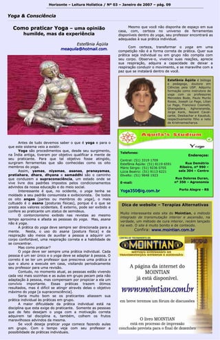 Horizonte – Leitura Holística / Nº 03 – Janeiro ddee 22000077 –– ppáágg.. 0099 
YYooggaa && CCoonnsscciiêênncciiaa 
CCoommoo pprraattiiccaarr YYooggaa –– uummaa ooppiinniiããoo 
hhuummiillddee, mmaass ddaa eexxppeerriiêênncciiaa 
EEsstteeffâânniiaa ÁÁqqüüiillaa 
mmeeaaqquuiillaa@@hhoottmmaaiill..ccoomm.. 
AAnntteess ddee ttuuddoo ddeevveemmooss ssaabbeerr oo qquuee éé yyooggaa ee ppaarraa oo 
qquuee eessttee ssiisstteemmaa vveeiioo aa eexxiissttiirr.. 
YYooggaa ssããoo pprroocceeddiimmeennttooss qquuee,, ddeessddee sseeuu ssuurrggiimmeennttoo,, 
nnaa ÍÍnnddiiaa aannttiiggaa,, ttiivveerraamm ppoorr oobbjjeettiivvoo qquuaalliiffiiccaarr aa mmeennttee ddee 
sseeuu pprraattiiccaannttee.. PPaarraa qquuee ttaall oobbjjeettiivvoo ffoossssee aattiinnggiiddoo,, 
ssuurrggiirraamm ffeerrrraammeennttaass qquuee ssããoo ccoonnhheecciiddaass ccoommoo ooss ooiittoo 
mmeemmbbrrooss ddoo yyooggaa.. 
AAssssiimm,, yyaammaass,, nniiyyaammaass,, aassaannaass,, pprraannaayyaammaass,, 
pprraattiiaahhaarraa,, ddhhaarraa,, ddhhyyaannaa ee ssaammaaddddhhii ssããoo oo ccaammiinnhhoo 
qquuee ccoonndduuzzeemm aa ssuupprraaccoonnsscciiêênncciiaa,, uumm eessttaaddoo oonnddee ssee 
vviivvee lliivvrree ddooss ppaaddrrõõeess iimmppoossttooss ppeellooss ccoonnddiicciioonnaammeennttooss 
aaddvviinnddooss ddaa nnoossssaa eedduuccaaççããoo ee ddoo mmeeiioo ssoocciiaall.. 
IInntteerreessssaannttee éé qquuee,, nnoo oocciiddeennttee,, oo yyooggaa tteennhhaa ssee 
mmoollddaaddoo aa sseeuu ppaaddrrããoo ccoonnssuummiissttaa ee eexxiibbiicciioonniissttaa.. DDee ttooddooss 
ooss ooiittoo aannggaass [[ppaarrtteess oouu mmeemmbbrrooss ddoo yyooggaa]],, oo mmaaiiss 
ccuullttuuaaddoo éé oo aassaannaa [[ppoossttuurraass ffííssiiccaass]],, ppoorrqquuee éé oo qquuee ssee 
pprreessttaa aaooss vvaalloorreess oocciiddeennttaaiiss.. ÉÉ eexxtteerrnnoo,, ppooddee sseerr eexxiibbiiddoo ee 
ccoonnffeerree aaoo pprraattiiccaannttee uumm ssttaattuuss ddee sseemmiiddeeuuss.. 
OO ccoonnttoorrcciioonniissmmoo eexxiibbiiddoo nnaass rreevviissttaass aaoo mmeessmmoo 
tteemmppoo aapprrooxxiimmaa ee aaffaassttaa aass ppeessssooaass ddoo yyooggaa.. MMaass,, aassaannaa 
nnããoo éé yyooggaa.. 
AA pprrááttiiccaa ddoo yyooggaa ddeevvee sseemmpprree sseerr ddiirreecciioonnaaddaa ppaarraa aa 
mmeennttee.. NNeessttaa,, oo uussoo ddoo aassaannaa [[ppoossttuurraa ffííssiiccaa]] ee ddaa 
rreessppiirraaççããoo ssããoo mmeeiiooss ddee aauuxxiilliiaarr aa ppeessssooaa aa aaddqquuiirriirr uumm 
ccoorrppoo ccoonnffoorrttáávveell,, uummaa rreessppiirraaççããoo ccoorrrreettaa ee aa hhaabbiilliiddaaddee ddee 
ssee ccoonncceennttrraarr.. 
MMaass ccoommoo pprraattiiccaarr?? 
OO yyooggaa ddeevvee sseerr sseemmpprree uummaa pprrááttiiccaa iinnddiivviidduuaall.. CCaaddaa 
ppeessssooaa éé uumm sseerr úúnniiccoo ee oo yyooggaa ddeevvee ssee aaddaappttaarr àà ppeessssooaa.. OO 
ccoorrrreettoo éé ssee tteerr uumm pprrooffeessssoorr qquuee pprreessccrreevvaa uummaa pprrááttiiccaa ee 
qquuee oo aalluunnoo aa eexxeeccuuttee eemm ccaassaa,, vviissiittaannddoo ppeerriiooddiiccaammeennttee 
sseeuu pprrooffeessssoorr ppaarraa uummaa rreevviissããoo.. 
CCoonnttuuddoo,, nnoo mmoommeennttoo aattuuaall,, aass ppeessssooaass eessttããoo vviivveennddoo 
ccaaddaa vveezz mmaaiiss ssoozziinnhhaass ee aass aauullaass eemm ggrruuppoo ppeeccaamm ppeellaa nnããoo 
aaddaappttaaççããoo àà ppeessssooaa,, mmaass ccoommppeennssaamm ppoorr pprrooppiicciiaarr aa eellaa uumm 
ccoonnvvíívviioo iimmppoorrttaannttee.. EEssssaass pprrááttiiccaass ttrraazzeemm óóttiimmooss 
rreessuullttaaddooss,, mmaass éé ddiiffíícciill ssee aattiinnggiirr aattrraavvééss ddeellaass oo oobbjjeettiivvoo 
mmááxxiimmoo ddoo yyooggaa [[aa ssuupprraaccoonnsscciiêênncciiaa]].. 
SSeerriiaa mmuuiittoo bboomm ssee ooss pprraattiiccaanntteess aalliiaasssseemm ssuuaa 
pprrááttiiccaa iinnddiivviidduuaall ààss pprrááttiiccaass eemm ggrruuppoo.. 
AA mmaaiioorr ddiiffiiccuullddaaddee ddaa pprrááttiiccaa iinnddiivviidduuaall eessttáá nnaa 
ddiisscciipplliinnaa qquuee eessttaa eexxiiggee ddoo pprraattiiccaannttee.. SSoommeennttee aass ppeessssooaass 
qquuee ddee ffaattoo ddeesseejjaamm oo yyooggaa ccoomm aa mmoottiivvaaççããoo ccoorrrreettaa 
aaddqquuiirreemm ttaall ddiisscciipplliinnaa ee,, ttaammbbéémm,, ccoollhheemm ooss ffrruuttooss 
mmaarraavviillhhoossooss aaddvviinnddooss ddaa mmeessmmaa.. 
SSee vvooccêê ddeesseejjaa pprraattiiccaarr yyooggaa ccoommeeccee ffaazzeennddoo aauullaass 
eemm ggrruuppoo.. CCoomm oo tteemmppoo vveejjaa ccoomm sseeuu pprrooffeessssoorr aa 
ppoossssiibbiilliiddaaddee ddee pprrááttiiccaass iinnddiivviidduuaaiiss.. 
MMeessmmoo qquuee vvooccêê nnããoo ddiissppoonnhhaa ddee eessppaaççoo eemm ssuuaa 
ccaassaa,, ccoomm,, cceerrtteezzaa nnoo uunniivveerrssoo ddee ffeerrrraammeennttaass 
ddiissppoonníívveeiiss ddeennttrroo ddoo yyooggaa,, sseeuu pprrooffeessssoorr eennccoonnttrraarráá aass 
aaddeeqquuaaddaass àà ssuuaa pprrááttiiccaa iinnddiivviidduuaall.. 
CCoomm cceerrtteezzaa,, ttrraannssffoorrmmaarr oo yyooggaa eemm uummaa 
ccoommppeettiiççããoo nnããoo éé aa ffoorrmmaa ccoorrrreettaa ddee pprrááttiiccaa.. Quueerr ssuuaa 
pprrááttiiccaa sseejjaa iinnddiivviidduuaall oouu eemm ggrruuppoo nnããoo ccoommppiittaa ccoomm 
sseeuu ccoorrppoo.. OObbsseerrvvee--oo,, vviivveenncciiee ssuuaass rreeaaççõõeess,, aapprreecciiee 
ssuuaa rreessppiirraaççããoo,, aaddqquuiirraa aa ccaappaacciiddaaddee ddee ddeeiixxaarr aa 
rreessppiirraaççããoo ccoonndduuzziirr oo mmoovviimmeennttoo,, ee ssee mmaarraavviillhhee ccoomm aa 
ppaazz qquuee ssee iinnssttaallaarráá ddeennttrroo ddee vvooccêê.. 
EEsstteeffâânniiaa ÁÁqqüüiillaa éé bbiióóllooggaa 
ee ppeeddaaggooggaa,, ddoouuttoorraa eemm 
CCiiêênncciiaass ppeellaa UUSSPP.. AAddqquuiirriiuu 
ffoorrmmaaççããoo ccoommoo iinnssttrruuttoorraa ddee 
yyooggaa ccoomm ooss pprrooffeessssoorreess 
MMeerrcceeddeess BBooddee,, PPaauulloo MMuurriilloo 
RRoossaass,, JJoosseepphh LLee PPaaggee,, LLiilliiaann 
LLee PPaaggee,, FFrraanncciissccoo CCoossmmeellllii,, 
GGhhaannggaaddaarraa,, AAgghhoorraannaannddaa,, 
JJoorrggee KKaannkk,, NNaazzaarréé CCaavvaall-- 
ccaannttee,, DDeessiikkaacchhaarr ee KKaauussttuubb,, 
rreessppeeccttiivvaammeennttee ffiillhhoo ee nneettoo 
ddee KKrriisshhnnaammaacchhaarryyaa.. 
TTeelleeffoonneess:: 
CCeennttrraall:: ((5511)) 33331199 11770099 
EEsstteeffâânniiaa ÁÁqqüüiillaa:: ((5511)) 88111199 66559911 
MMáárriioo SSéérrggiioo:: ((5511)) 99223366 00770055 
LLúúcciiaa BBeeaattrriizz:: ((5511)) 99111133 66222211 
EElliivveellttoo:: ((5511)) 99884488 11992233 
EE--mmaaiill:: 
YYooggaa335500@@iigg..ccoomm..bbrr 
EEnnddeerreeççooss:: 
RRuuaa DDeemmééttrriioo 
RRiibbeeiirroo, nnº 999900 –– 
ssaallaa 330044 –– CCeennttrroo 
RRuuaa DDoolloorreess DDuurraann, 
nnº 335500 –– AAggrroonnoommiiaa 
PPoorrttoo AAlleeggrree -- RRSS 
DDiiccaa ddee wweebbssiittee –– TTeerraappiiaass AAlltteerrnnaattiivvaass 
MMuuiittoo iinntteerreessssaannttee eessttee ssiittee ddoo MMooiinnttiiaann,, oo mmééttooddoo 
iinntteeggrraaddoo ddee ttrraannssmmuuttaaççããoo iinntteerriioorr ee aasscceennssããoo,, nnaa 
vveerrddaaddee,, uumm mmééttooddoo ddee ccuurraa iinntteerriioorr,, rreeccéémm llaannççaaddoo 
nnaa wweebb.. OO ssiittee éé mmuuiittoo bboonniittoo ee ddee ccoonntteeúúddoo.. 
CCoonnffiirraa:: wwwwww..mmooiinnttiiaann..ccoomm..bbrr 
 