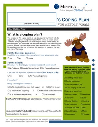 __________________ ’S COPING PLAN
Here are some of Marty’s coping
ideas that we can try to help make
pokes less painful and scary.
Choose a few that interest you!
□Swaddling or held close
□Comfort positioning
□Personal blanket or toy
□Music, singing, or soft voice
□Light-up or sound toys
□Numbing cream □SweetEase
□Cold Spray □Buzzy
□Blowing Bubbles □Counting
□Deep breathing □Stress ball
□Search & find book □iPad
□Guided Imagery □Music
□Conversation □TV/movie
What is a coping plan?
The purpose of this coping plan is to provide you and your family with the
opportunity to express your preferences when it comes to needle pokes.
There are many ways that we can try to help so needle pokes are not as
uncomfortable. We encourage you and your family to fill out the coping plan
together. Please, complete your coping plan, return it to your nurse or child
life specialist, and feel free to express any questions or concerns that you
may have. Thank you!
For the Parent or Caregiver:
I would like to be present in the room when my child gets a needle poke.
□Yes □No □Unsure
For the Patient:
How would you describe your own experience(s) with needle pokes?
□No Problems □Stressful/Worried/Afraid □No Previous Experience
If you have had a previous experience, is there a best spot to poke?
□Yes □No □No Previous Experience
If yes, where? _____________________________________________
During a needle poke, I would like:
□Staff to count so I know when it will happen or □Staff not to count
□To watch what is happening or □Not to watch what is happening
□To sit on parent/caregiver’s lap or □To sit by myself
HELP US HELP YOU!
(Patient’s Name)
Staff & Parent/Caregiver Comments: What worked well?
This patient (did / did not) require extra staff to assist with
holding during the poke.
FOR NEEDLE POKES
This Coping Plan was adapted from and developed with assistance from the University
of Iowa Children’s Hospital and the University of Iowa Health Care.
 