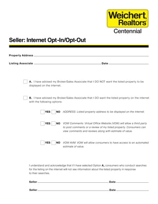 Seller: Internet Opt-In/Opt-Out
Property Address
Listing Associate
A. I have advised my Broker/Sales Associate that I DO NOT want the listed property to be
displayed on the internet.
YES NO
Weichert,
Realtors
®
Centennial
Date
B. I have advised my Broker/Sales Associate that I DO want the listed property on the internet
with the following options:
ADDRESS: Listed property address to be displayed on the internet.
VOW Comments: Virtual Office Website (VOW) will allow a third party
to post comments or a review of my listed property. Consumers can
view comments and reviews along with estimate of value.
VOW AVM: VOW will allow consumers to have access to an automated
estimate of value.
YES NO
YES NO
I understand and acknowledge that if I have selected Option A, consumers who conduct searches
for the listing on the internet will not see information about the listed property in response
to their searches.
Seller Date
Seller Date
 