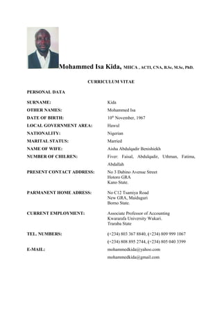 Mohammed Isa Kida, MIICA , ACTI, CNA, B.Sc, M.Sc, PhD.
CURRICULUM VITAE
PERSONAL DATA
SURNAME: Kida
OTHER NAMES: Mohammed Isa
DATE OF BIRTH: 10th
November, 1967
LOCAL GOVERNMENT AREA: Hawul
NATIONALITY: Nigerian
MARITAL STATUS: Married
NAME OF WIFE: Aisha Abdulqadir Benishiekh
NUMBER OF CHILREN: Fiver: Faisal, Abdulqadir, Uthman, Fatima,
Abdallah
PRESENT CONTACT ADDRESS: No 3 Dabino Avenue Street
Hotoro GRA
Kano State.
PARMANENT HOME ADRESS: No C12 Tsamiya Road
New GRA, Maiduguri
Borno State.
CURRENT EMPLOYMENT: Associate Professor of Accounting
Kwararafa University Wukari.
Traraba State
TEL. NUMBERS: (+234) 803 367 8840, (+234) 809 999 1067
(+234) 808 895 2744, (+234) 805 040 3399
E-MAIL: mohammedkida@yahoo.com
mohammedkida@gmail.com
 