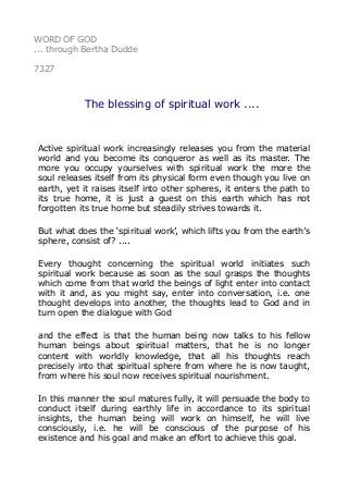 WORD OF GOD 
... through Bertha Dudde 
7327 
The blessing of spiritual work .... 
Active spiritual work increasingly releases you from the material 
world and you become its conqueror as well as its master. The 
more you occupy yourselves with spiritual work the more the 
soul releases itself from its physical form even though you live on 
earth, yet it raises itself into other spheres, it enters the path to 
its true home, it is just a guest on this earth which has not 
forgotten its true home but steadily strives towards it. 
But what does the ‘spiritual work’, which lifts you from the earth’s 
sphere, consist of? .... 
Every thought concerning the spiritual world initiates such 
spiritual work because as soon as the soul grasps the thoughts 
which come from that world the beings of light enter into contact 
with it and, as you might say, enter into conversation, i.e. one 
thought develops into another, the thoughts lead to God and in 
turn open the dialogue with God 
and the effect is that the human being now talks to his fellow 
human beings about spiritual matters, that he is no longer 
content with worldly knowledge, that all his thoughts reach 
precisely into that spiritual sphere from where he is now taught, 
from where his soul now receives spiritual nourishment. 
In this manner the soul matures fully, it will persuade the body to 
conduct itself during earthly life in accordance to its spiritual 
insights, the human being will work on himself, he will live 
consciously, i.e. he will be conscious of the purpose of his 
existence and his goal and make an effort to achieve this goal. 
 