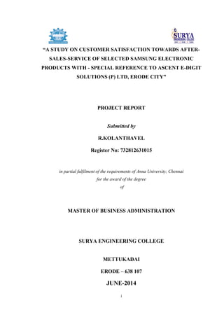 i
“A STUDY ON CUSTOMER SATISFACTION TOWARDS AFTER-
SALES-SERVICE OF SELECTED SAMSUNG ELECTRONIC
PRODUCTS WITH - SPECIAL REFERENCE TO ASCENT E-DIGIT
SOLUTIONS (P) LTD, ERODE CITY”
PROJECT REPORT
Submitted by
R.KOLANTHAVEL
Register No: 732812631015
in partial fulfilment of the requirements of Anna University, Chennai
for the award of the degree
of
MASTER OF BUSINESS ADMINISTRATION
SURYA ENGINEERING COLLEGE
METTUKADAI
ERODE – 638 107
JUNE-2014
 
