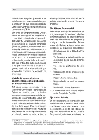 132                                                                                    luIs carlos arraut camarGo




ras en cada programa y brinde a los                        investigaciones que incidan en el
estudiantes las bases esenciales para                      fortalecimiento de la estructura em‑
la creación de sus propios negocios.                       presarial.
Este es el Centro de Emprendimiento
                                                           Eje Cátedra Empresarial
Universitario (CEU).
                                                           Este eje se encarga de coordinar los
El Centro de Emprendimiento Univer‑
                                                           programas que tienen como objetivo
sitario se encargaría de liderar en la
                                                           fomentar la cultura del emprendimiento
comunidad universitaria el desarrollo
                                                           entre los estudiantes de pregrado y
del Espíritu Empresarial, buscando
                                                           postgrado de la Universidad Tecno‑
el surgimiento de nuevas empresas
                                                           lógica de Bolívar y tiene, entre sus
(privadas, públicas, con ánimo de lucro
                                                           funciones, las siguientes actividades:
y sin él) y formando profesionales em‑
prendedores e innovadores generado‑                        •	    Coordinación	 de	 la	 Cátedra	 Em‑
res de un impacto en nuestra sociedad,                           presarial.
de acuerdo con la Misión institucional                     •	    Verificación	 y	 actualización	 de	
universitaria, mediante la articulación                          contenidos de la cátedra (Planes
con las entidades gubernamentales                                de Curso).
y no gubernamentales a niveles re‑                         •	    Selección	de	profesores	de	cáte‑
gional, nacional e internacional que                             dra.
apoyan los procesos de creación de                         •	    Capacitación	de	los	profesores	de	
empresas.                                                        cátedra.
Modelo de emprendimiento                                   •	    Desarrollo	de	diplomados.
socialmente responsable basado                             •	    Desarrollo	de	cursos	intersemes‑
en innovación abierta                                            trales.
Tal como queda plasmado en su                              •	    Realización	de	conferencias.
Misión,6 la Universidad Tecnológica de                     •	    Coordinación	de	la	cátedra	empre‑
Bolívar se concibe como una institu‑                             sarial Rafael del Castillo
ción con vocación empresarial y con
sentido de responsabilidad social, con                     Eje Preincubación
miras a interactuar con su entorno en                      En él se gestiona la financiación (en
busca del mejoramiento de la calidad                       convocatorias o fondos para finan‑
de vida de la región. Este compromiso                      ciamiento tanto nacionales como
parte desde el desarrollo de múltiples                     internacionales) de las ideas de
actividades en los campos educativo                        negocios resultantes de la Cátedra
y cultural, hasta la elaboración de                        Empresarial, así como de trabajos de


6. La Misión de la Universidad Tecnológica de Bolívar enuncia su capacidad de ser una universidad
   empresarial no solo desde la perspectiva de su articulación con el sector empresarial del país, sino
   también con la formación de profesionales con vocación de empresarios.




                  Revista de economía & administRación, vol. 5 no. 2. Julio - diciembRe de 2008
 