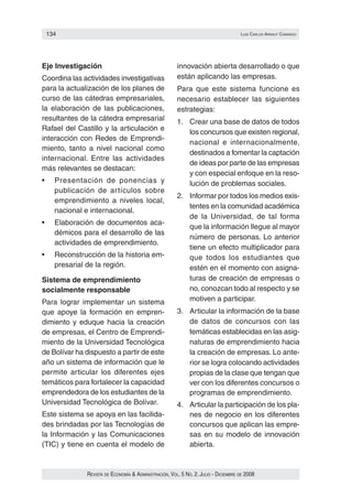 134                                                                                luIs carlos arraut camarGo




Eje Investigación                                      innovación abierta desarrollado o que
Coordina las actividades investigativas                están aplicando las empresas.
para la actualización de los planes de                 Para que este sistema funcione es
curso de las cátedras empresariales,                   necesario establecer las siguientes
la elaboración de las publicaciones,                   estrategias:
resultantes de la cátedra empresarial                  1. Crear una base de datos de todos
Rafael del Castillo y la articulación e
                                                          los concursos que existen regional,
interacción con Redes de Emprendi‑
                                                          nacional e internacionalmente,
miento, tanto a nivel nacional como
                                                          destinados a fomentar la captación
internacional. Entre las actividades
                                                          de ideas por parte de las empresas
más relevantes se destacan:
                                                          y con especial enfoque en la reso‑
•	   Presentación	 de	 ponencias	 y	                      lución de problemas sociales.
     publicación de artículos sobre
                                                       2. Informar por todos los medios exis‑
     emprendimiento a niveles local,
                                                          tentes en la comunidad académica
     nacional e internacional.
                                                          de la Universidad, de tal forma
•	   Elaboración	de	documentos	aca‑
                                                          que la información llegue al mayor
     démicos para el desarrollo de las
                                                          número de personas. Lo anterior
     actividades de emprendimiento.
                                                          tiene un efecto multiplicador para
•	   Reconstrucción	de	la	historia	em‑                    que todos los estudiantes que
     presarial de la región.                              estén en el momento con asigna‑
Sistema de emprendimiento                                 turas de creación de empresas o
socialmente responsable                                   no, conozcan todo al respecto y se
Para lograr implementar un sistema                        motiven a participar.
que apoye la formación en empren‑                      3. Articular la información de la base
dimiento y eduque hacia la creación                       de datos de concursos con las
de empresas, el Centro de Emprendi‑                       temáticas establecidas en las asig‑
miento de la Universidad Tecnológica                      naturas de emprendimiento hacia
de Bolívar ha dispuesto a partir de este                  la creación de empresas. Lo ante‑
año un sistema de información que le                      rior se logra colocando actividades
permite articular los diferentes ejes                     propias de la clase que tengan que
temáticos para fortalecer la capacidad                    ver con los diferentes concursos o
emprendedora de los estudiantes de la                     programas de emprendimiento.
Universidad Tecnológica de Bolívar.                    4. Articular la participación de los pla‑
Este sistema se apoya en las facilida‑                    nes de negocio en los diferentes
des brindadas por las Tecnologías de                      concursos que aplican las empre‑
la Información y las Comunicaciones                       sas en su modelo de innovación
(TIC) y tiene en cuenta el modelo de                      abierta.


              Revista de economía & administRación, vol. 5 no. 2. Julio - diciembRe de 2008
 