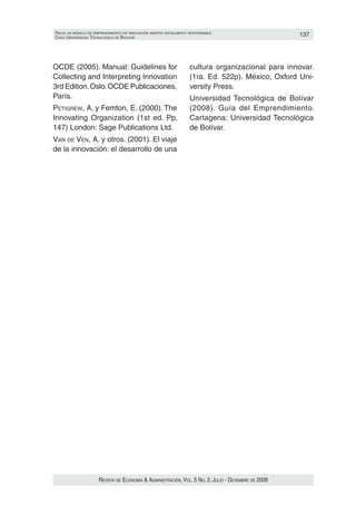 HacIa un modelo de emprendImIento de InnovacIón aBIerta socIalmente responsaBle:                      137
caso unIversIdad tecnolóGIca de Bolívar




OCDE (2005). Manual: Guidelines for                                 cultura organizacional para innovar.
Collecting and Interpreting Innovation                              (1ra. Ed. 522p). México; Oxford Uni‑
3rd Edition. Oslo. OCDE Publicaciones,                              versity Press.
París.                                                              Universidad Tecnológica de Bolívar
petiGRew, A. y Femton, E. (2000). The                               (2008). Guía del Emprendimiento.
Innovating Organization (1st ed. Pp.                                Cartagena: Universidad Tecnológica
147) London: Sage Publications Ltd.                                 de Bolívar.
van de ven, A. y otros. (2001). El viaje
de la innovación: el desarrollo de una




                      Revista de economía & administRación, vol. 5 no. 2. Julio - diciembRe de 2008
 