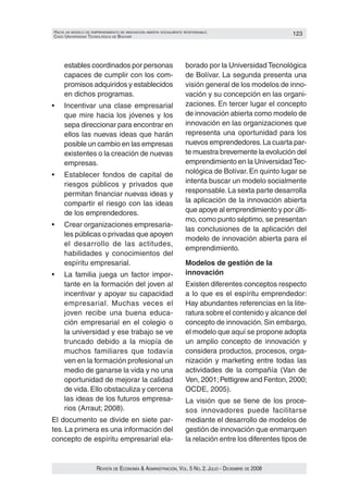 HacIa un modelo de emprendImIento de InnovacIón aBIerta socIalmente responsaBle:                        123
caso unIversIdad tecnolóGIca de Bolívar




     estables coordinados por personas                              borado por la Universidad Tecnológica
     capaces de cumplir con los com‑                                de Bolívar. La segunda presenta una
     promisos adquiridos y establecidos                             visión general de los modelos de inno‑
     en dichos programas.                                           vación y su concepción en las organi‑
•	   Incentivar	 una	 clase	 empresarial	                           zaciones. En tercer lugar el concepto
     que mire hacia los jóvenes y los                               de innovación abierta como modelo de
     sepa direccionar para encontrar en                             innovación en las organizaciones que
     ellos las nuevas ideas que harán                               representa una oportunidad para los
     posible un cambio en las empresas                              nuevos emprendedores. La cuarta par‑
     existentes o la creación de nuevas                             te muestra brevemente la evolución del
     empresas.                                                      emprendimiento en la Universidad Tec‑
•	   Establecer	 fondos	 de	 capital	 de	                           nológica de Bolívar. En quinto lugar se
     riesgos públicos y privados que                                intenta buscar un modelo socialmente
     permitan financiar nuevas ideas y                              responsable. La sexta parte desarrolla
     compartir el riesgo con las ideas                              la aplicación de la innovación abierta
     de los emprendedores.                                          que apoye al emprendimiento y por últi‑
                                                                    mo, como punto séptimo, se presentan
•	   Crear	organizaciones	empresaria‑
                                                                    las conclusiones de la aplicación del
     les públicas o privadas que apoyen
                                                                    modelo de innovación abierta para el
     el desarrollo de las actitudes,
                                                                    emprendimiento.
     habilidades y conocimientos del
     espíritu empresarial.                                          Modelos de gestión de la
•	   La	 familia	 juega	 un	 factor	 impor‑                         innovación
     tante en la formación del joven al                             Existen diferentes conceptos respecto
     incentivar y apoyar su capacidad                               a lo que es el espíritu emprendedor:
     empresarial. Muchas veces el                                   Hay abundantes referencias en la lite‑
     joven recibe una buena educa‑                                  ratura sobre el contenido y alcance del
     ción empresarial en el colegio o                               concepto de innovación. Sin embargo,
     la universidad y ese trabajo se ve                             el modelo que aquí se propone adopta
     truncado debido a la miopía de                                 un amplio concepto de innovación y
     muchos familiares que todavía                                  considera productos, procesos, orga‑
     ven en la formación profesional un                             nización y marketing entre todas las
     medio de ganarse la vida y no una                              actividades de la compañía (Van de
     oportunidad de mejorar la calidad                              Ven, 2001; Pettigrew and Fenton, 2000;
     de vida. Ello obstaculiza y cercena                            OCDE, 2005).
     las ideas de los futuros empresa‑                              La visión que se tiene de los proce‑
     rios (Arraut; 2008).                                           sos innovadores puede facilitarse
El documento se divide en siete par‑                                mediante el desarrollo de modelos de
tes. La primera es una información del                              gestión de innovación que enmarquen
concepto de espíritu empresarial ela‑                               la relación entre los diferentes tipos de


                      Revista de economía & administRación, vol. 5 no. 2. Julio - diciembRe de 2008
 