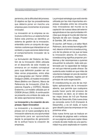 HacIa un modelo de emprendImIento de InnovacIón aBIerta socIalmente responsaBle:                      125
caso unIversIdad tecnolóGIca de Bolívar




periencia y de la dificultad del proceso.                           La principal estrategia que está siendo
El objetivo es fijar los procedimientos                             utilizada por las más importantes em‑
que debería poner en marcha una                                     presas ubicadas entre las cincuenta
empresa para incrementar el proceso                                 más innovadoras del mundo es la
innovador.                                                          captación de nuevas ideas del exterior
La innovación en la empresa se es‑                                  apoyándose en las oportunidades infi‑
tructura conforme a un sistema formal.                              nitas que otorga el mundo del internet.
                                                                    Ejemplo de ello son: Google, Procter
Sobre esta premisa se identifica un
                                                                    & Gamble, 3M, entre otras.
sistema de gestión de la innovación,
entendido como un conjunto de orga‑                                 El escritor Jeff Howe y el editor Mark
nismos o actores que interactúan en un                              Robinson, de la revista tecnológica Wi‑
contexto y cuyas acciones determinan                                red, idearon el término crowdsourcing,
el comportamiento innovador de la                                   uno de los pilares en los que se basa
empresa.                                                            la innovación abierta. En resumen,
                                                                    crowdsourcing significa proponer pro‑
La formulación del Sistema de Ges‑
                                                                    blemas y dar recompensas a quienes
tión de la Innovación (SGI) utilizada
                                                                    encuentren la solución, todo esto po‑
en el desarrollo de este modelo se                                  tenciado por la capacidad de trabajo
enmarca en un modelo conceptual                                     en red que internet puede ofrecer. Se
para cuya definición pueden ser vá‑                                 sustenta este modelo en que miles de
lidas varias propuestas, entre ellas                                voluntarios trabajan en pos de resolver
las propugnadas por Hamel (2000),                                   el problema planteado, regidos por el
Dodgson (2000), el modelo Innovation                                principio de auto‑organización.
Wave (Bettina von Stamm), Marco de
                                                                    El crowdsourcing es una de las múl‑
Referencia de Innovación (Club Ex‑
                                                                    tiples aplicaciones de la innovación
celencia España y COTEC); Modelo
                                                                    abierta, que permite que cualquiera
Eraberritu y el modelo utilizado por el
                                                                    pueda hacer parte del proceso de
CIDEM (Arraut; 2009). A continuación
                                                                    innovación; es decir, es el relevo de
se presenta una síntesis de cada una
                                                                    las viejas áreas de I+D por Nuevas
de estas aportaciones teóricas.
                                                                    Redes de Desarrollo. Esta nueva área
La innovación y la creación de em-                                  es conocida como C+D (Conexión &
presas: Open Innovation                                             Desarrollo), y es sin duda, el nuevo
La innovación y la creación de em‑                                  gran desafío para las empresas en los
presas con el nuevo paradigma de la                                 próximos años.
innovación abierta es una oportunidad                               Esta nueva forma que se traduce en
importante para ser aprovechada                                     el montaje de páginas web o enlaces
desde la perspectiva de generación                                  en sus páginas web para captar ideas
de la actitud hacia la creación de                                  a través de este medio es una oportu‑
empresas.                                                           nidad muy poco explorada en nuestro


                      Revista de economía & administRación, vol. 5 no. 2. Julio - diciembRe de 2008
 