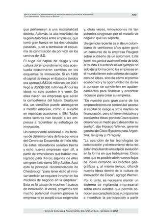 HacIa un modelo de emprendImIento de InnovacIón aBIerta socIalmente responsaBle:                        127
caso unIversIdad tecnolóGIca de Bolívar




que pertenecen a una nacionalidad                                   y, otras veces, innovaciones no tan
distinta. Además, la alta movilidad de                              potentes progresan por el modelo de
la gente talentosa entre empresas, que                              negocio que las soporta.
tomó gran fuerza en las dos décadas                                 Un ejemplo reciente es el de un colom‑
pasadas, puso a tambalear el esque‑                                 biano de veinticinco años quien ganó
ma de contratación de por vida en los                               un concurso de la empresa Peugeot
centros de I&D.                                                     sobre el diseño de un automóvil. Este
El auge del capital de riesgo y una                                 joven les ganó a cuatro mil más de todo
cultura del emprendimiento más acen‑                                el mundo. Lo anterior es un ejemplo no
tuada ocasionaron cambios en los                                    solo de la forma como las empresas en
esquemas de innovación. Si en 1980                                  el mundo tienen este sistema de capta‑
el capital de riesgo en Estados Unidos                              ción de ideas, sino de cómo el premio
era apenas US$700 millones, en 2001                                 económico y la oportunidad de darse
llegó a US$36.000 millones. Ahora las                               a conocer se convierten en apalan‑
ideas no solo pueden ir y venir. De                                 camientos para financiar y encontrar
ellas nacen las empresas que serán                                  recursos para crear su empresa.
la competencia del futuro. Cualquier                                “En nuestro país gran parte de los
día, un científico puede arriesgarse                                emprendedores no tienen fácil acceso
a montar empresa, como le sucedió                                   al capital de riesgo u otros medios de
en repetidas ocasiones a IBM. Todos                                 financiación, pero sí tienen iniciativa y
estos factores han llevado a las em‑                                excelentes ideas; por eso Cisco quiere
presas a replantear su estrategia de                                ofrecerles un medio para desarrollar su
innovación.                                                         sueño”, dijo Horacio Werner, gerente
Un componente adicional a los facto‑                                general de Cisco Systems para Argen‑
res de deterioro nace de la experiencia                             tina, Uruguay y Paraguay.
del Centro de Desarrollo de Palo Alto.                              ”La aparición de las tecnologías de
De estos laboratorios salieron treinta                              colaboración y el crecimiento de la red
y ocho nuevas empresas ‑spin off, a                                 están impulsando una rápida evolución
partir de invenciones que habían ma‑                                en la forma en que trabajamos. Cisco
logrado para Xerox; algunas de ellas                                cree que es posible abrir nuevos flujos
con gran éxito como 3M y Adobe. Aquí                                de ideas cerrando las brechas geo‑
está la principal recomendación de                                  gráficas y, al mismo tiempo, difundir
Chesbrough “para tener éxito al inno‑                               nuevas ideas dentro de la cultura de
var también se requiere innovar en los                              innovación de Cisco”, agregó Werner.
modelos de negocio en la empresa”.                                  Por lo tanto, es necesario montar un
Esta es la causa de muchos fracasos                                 sistema de vigilancia empresarial
en innovación. A veces, proyectos con                               sobre estos eventos que permita co‑
mucho potencial mueren porque la                                    nocer sus características y prepararse
empresa no se acopló a sus exigencias                               a incentivar la participación a partir


                      Revista de economía & administRación, vol. 5 no. 2. Julio - diciembRe de 2008
 